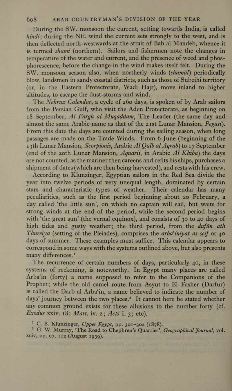 During the SW. monsoon the current, setting towards India, is called hindi; during the NE. wind the current sets strongly to the west, and is then deflected north-westwards at the strait of Bab al Mandeb, whence it is termed shami (northern). Sailors and fishermen note the changes in temperature of the water and current, and the presence of weed and phos- phorescence, before the change in the wind makes itself felt. During the SW. monsoon season also, when northerly winds (shamadl) periodically blow, landsmen in sandy coastal districts, such as those of Subeihi territory (or, in the Eastern Protectorate, Wadi Hajr), move inland to higher altitudes, to escape the dust-storms and wind. The Nehruz Calendar, a cycle of 260 days, is spoken of by Arab sailors from the Persian Gulf, who visit the Aden Protectorate, as beginning on 18 September, Al Fargh al Muqaddam, The Leader (the same day and almost the same Arabic name as that of the 21st Lunar Mansion, Pegast). From this date the days are counted during the sailing season, when long passages are made on the Trade Winds. From 6 June (beginning of the 13th Lunar Mansion, Scorpionts, Arabic Al Qalb al Agrab) to 17 September (end of the 20th Lunar Mansion, Aquari, in Arabic Al Khiba) the days are not counted, as the mariner then careens and refits his ships, purchases a shipment of dates (which are then being harvested), and rests with his crew. According to Klunzinger, Egyptian sailors in the Red Sea divide the year into twelve periods of very unequal length, dominated by certain stars and characteristic types of weather. Their calendar has many peculiarities, such as the first period beginning about 20 February, a day called ‘the little sun’, on which no captain will sail, but waits for strong winds at the end of the period, while the second period begins with “the great sun’ (the vernal equinox), and consists of 30 to 40 days of high tides and gusty weather; the third period, from the duftin ath Thurerya (setting of the Pleiades), comprises the arba‘iniyat as seif or 40 days of summer. These examples must suffice. This calendar appears to correspond in some ways with the systems outlined above, but also presents many differences.! The recurrence of certain numbers of days, particularly 40, in these systems of reckoning, is noteworthy. In Egypt many places are called Arba‘in (forty) a name supposed to refer to the Companions of the Prophet; while the old camel route from Asyut to El Fasher (Darfur) is called the Darb al Arba‘in, a name believed to indicate the number of days’ journey between the two places.” It cannot here be stated whether any common ground exists for these allusions to the number forty (cf. Exodus xxiv. 18; Matt. iv. 2; Acts i. 3; etc). * C. B. Klunzinger, Upper Egypt, pp. 301-302 (1878). 7 G. W. Murray, “The Road to Chephren’s Quarries’, Geographical Journal, vol. XCiv, pp. 97, 112 (August 1939).