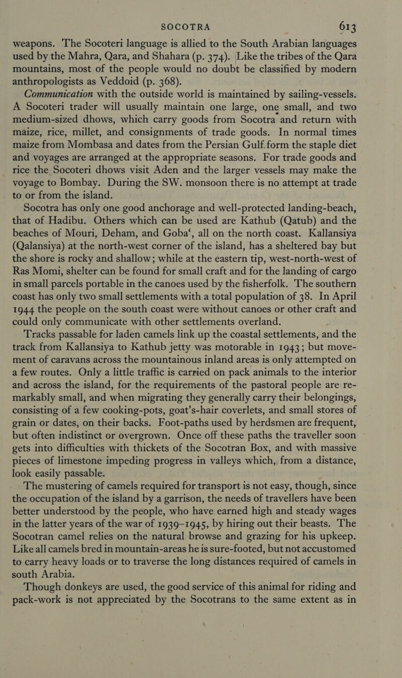 weapons. The Socoteri language is allied to the South Arabian languages used by the Mahra, Qara, and Shahara (p. 374). \Like the tribes of the Qara mountains, most of the people would no doubt be classified by modern anthropologists as Veddoid (p. 368). Communication with the outside world is maintained by sailing-vessels. A Socoteri trader will usually maintain one large, one small, and two medium-sized dhows, which carry goods from Socotra and return with maize, rice, millet, and consignments of trade goods. In normal times maize from Mombasa and dates from the Persian Gulf.form the staple diet and voyages are arranged at the appropriate seasons. For trade goods and rice the Socoteri dhows visit Aden and the larger vessels may make the voyage to Bombay. During the SW. monsoon there is no attempt at trade to or from the island. Socotra has only one good anchorage and well-protected landing-beach, that of Hadibu. Others which can be used are Kathub (Qatub) and the beaches of Mouri, Deham, and Goba‘, all on the north coast. Kallansiya (Qalansiya) at the north-west corner of the island, has a sheltered bay but the shore is rocky and shallow; while at the eastern tip, west-north-west of Ras Momi, shelter can be found for small craft and for the landing of cargo in small parcels portable in the canoes used by the fisherfolk. ‘The southern coast has only two small settlements with a total population of 38. In April 1944 the people on the south coast were without canoes or other craft and could only communicate with other settlements overland. Tracks passable for laden camels link up the coastal settlements, and the track from Kallansiya to Kathub jetty was motorable in 1943; but move- ment of caravans across the mountainous inland areas is only attempted on a few routes. Only a little traffic is carried on pack animals to the interior and across the island, for the requirements of the pastoral people are re- markably small, and when migrating they generally carry their belongings, consisting of a few cooking-pots, goat’s-hair coverlets, and small stores of grain or dates, on their backs. Foot-paths used by herdsmen are frequent, but often indistinct or overgrown. Once off these paths the traveller soon gets into difficulties with thickets of the Socotran Box, and with massive pieces of limestone impeding progress in valleys which, from a distance, look easily passable. The mustering of camels required for transport is not easy, though, since the occupation of the island by a garrison, the needs of travellers have been better understood. by the people, who have earned high and steady wages in the latter years of the war of 1939-1945, by hiring out their beasts. The Socotran camel relies on the natural browse and grazing for his upkeep. Like all camels bred in mountain-areas he is sure-footed, but not accustomed to carry heavy loads or to traverse the long distances required of camels in south Arabia. Though donkeys are used, the good service of this animal for riding and pack-work is not appreciated by the Socotrans to the same extent as in