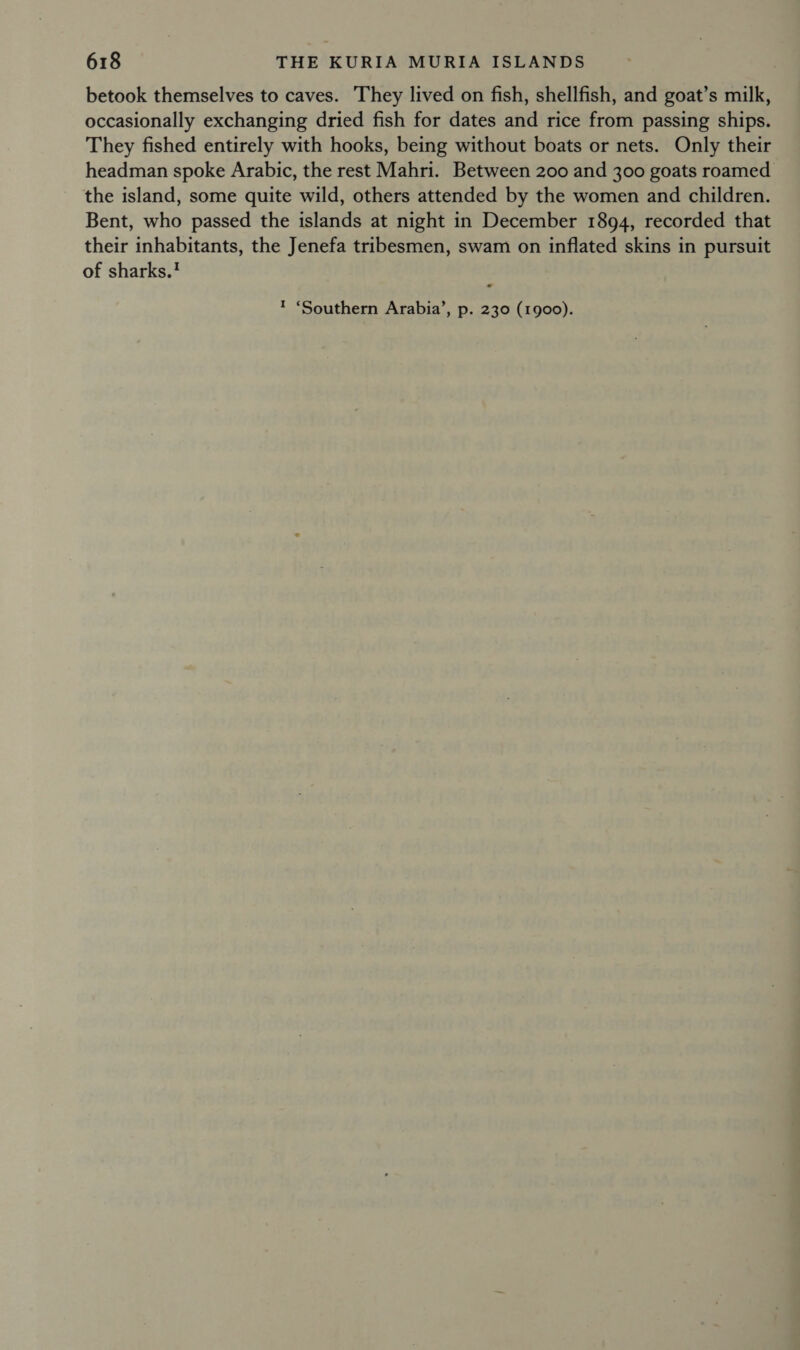 betook themselves to caves. They lived on fish, shellfish, and goat’s milk, occasionally exchanging dried fish for dates and rice from passing ships. They fished entirely with hooks, being without boats or nets. Only their headman spoke Arabic, the rest Mahri. Between 200 and 300 goats roamed the island, some quite wild, others attended by the women and children. Bent, who passed the islands at night in December 1894, recorded that their inhabitants, the Jenefa tribesmen, swam on inflated skins in pursuit of sharks. ™ ‘Southern Arabia’, p. 230 (1900).
