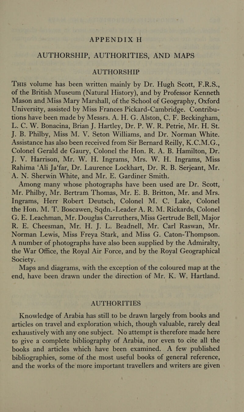 AUTHORSHIP, AUTHORITIES, AND MAPS AUTHORSHIP Tuis volume has been written mainly by Dr. Hugh Scott, F.R.S., of the British Museum (Natural History), and by Professor Kenneth Mason and Miss Mary Marshall, of the School of Geography, Oxford University, assisted by Miss Frances Pickard-Cambridge. Contribu- tions have been made by Messrs. A. H. G. Alston, C. F. Beckingham, L. C. W. Bonacina, Brian J. Hartley, Dr. P. W. R. Petrie, Mr. H. St. J. B. Philby, Miss M. V. Seton Williams, and Dr. Norman White. Assistance has also been received from Sir Bernard Reilly, K.C.M.G., Colonel Gerald de Gaury, Colonel the Hon. R. A. B. Hamilton, Dr. J. V. Harrison, Mr. W. H. Ingrams, Mrs. W. H. Ingrams, Miss Rahima ‘Ali Ja‘far, Dr. Laurence Lockhart, Dr. R. B. Serjeant, Mr. A. N. Sherwin White, and Mr. E. Gardiner Smith. Among many whose photographs have been used are Dr. Scott, Mr. Philby, Mr. Bertram Thomas, Mr. E. B. Britton, Mr. and Mrs. Ingrams, Herr Robert Deutsch, Colonel M. C. Lake, Colonel the Hon. M. T. Boscawen, Sqdn.-Leader A. R. M. Rickards, Colonel G. E. Leachman, Mr. Douglas Carruthers, Miss Gertrude Bell, Major R. E. Cheesman, Mr. H. J. L. Beadnell, Mr. Carl Raswan, Mr. Norman Lewis, Miss Freya Stark, and Miss G. Caton-Thompson. A number of photographs have also been supplied by the Admiralty, the War Office, the Royal Air Force, and by the Royal Geographical Society. Maps and diagrams, with the exception of the coloured map at the end, have been drawn under the direction of Mr. K. W. Hartland. AUTHORITIES Knowledge of Arabia has still to be drawn largely from books and articles on travel and exploration which, though valuable, rarely deal exhaustively with any one subject. No attempt is therefore made here to give a complete bibliography of Arabia, nor even to cite all the books and articles which have been examined. A few published bibliographies, some of the most useful books of general reference, and the works of the more important travellers and writers are given