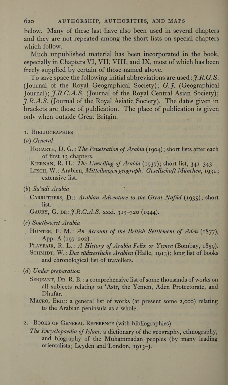 below. Many of these last have also been used in several chapters and they are not repeated among the short lists on special chapters which follow. Much unpublished material has been incorporated in the book, especially in Chapters VI, VII, VIII, and IX, most of which has been freely supplied by certain of those named above. To save space the following initial abbreviations are used: 7.R.G.S. (Journal of the Royal Geographical Society); G.7. (Geographical Journal); 7.R.C.A.S. (Journal of the Royal Central Asian Society); F.R.A.S. (Journal of the Royal Asiatic Society). The dates given in brackets are those of publication. The place of publication is given only when outside Great Britain. : I. BIBLIOGRAPHIES (a) General HocartH, D. G.: The Penetration of Arabia (1904); short lists after each of first 13 chapters. , KIERNAN, R. H.: The Unveiling of Arabia (1937); short list, 341-343. Lescu, W.: Arabien, Mitteilungen geograph. Gesellschaft Miinchen, 1931; extensive list. (6) Sa‘udi Arabia CARRUTHERS, D.: Arabian Adventure to the Great Naftid (1935); short list. Gaury, G. DE: 7.R.C.A.S. xxxi. 315-320 (1944). (c) South-west Arabia Hunter, F. M.: An Account of the British Settlement of Aden (1877), App. A (197-202). PiayralR, R. L.: A History of Arabia Felix or Yemen (Bamber 1859). SCHMIDT, W.: Das stidwestliche Arabien (Halle, 1913); long list of books and chronological list of travellers. (d) Under preparation SERJEANT, Dr. R. B.: a comprehensive list of some thousands of works on all subjects relating to ‘Asir, the Yemen, Aden Protectorate, and Dhufar. Macro, Eric: a general list of works (at present some 2,000) relating to the Arabian peninsula as a whole. 2. Books oF GENERAL REFERENCE (with bibliographies) The Encyclopaedia of Islam: a dictionary of the geography, ethnography, and biography of the Muhammadan peoples (by many leading orientalists ; Leyden and ‘London, 1913-).