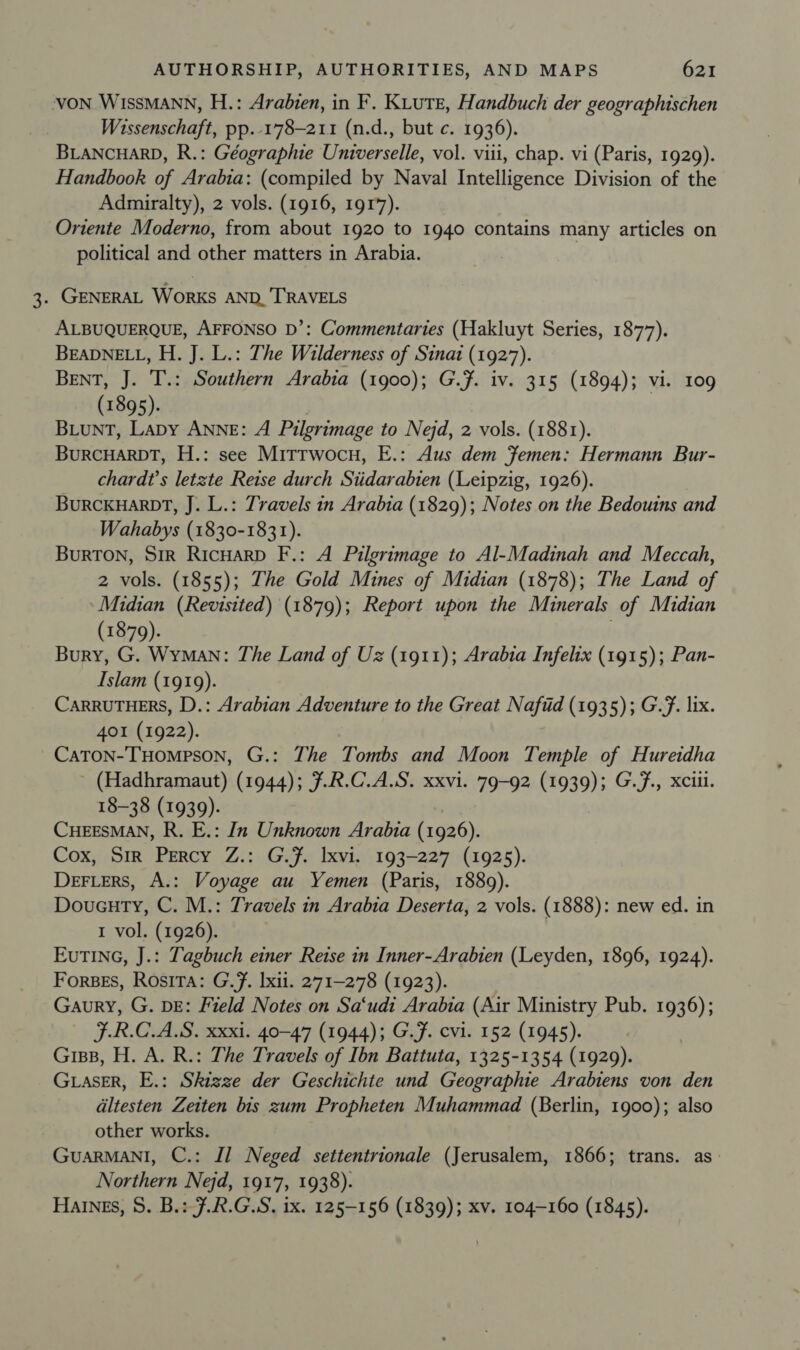 VON WISSMANN, H.: Arabien, in F. KLute, Handbuch der geographischen Wissenschaft, pp.-178-211 (n.d., but c. 1936). BLANCHARD, R.: Géographie Universelle, vol. viii, chap. vi (Paris, 1929). Handbook of Arabia: (compiled by Naval Intelligence Division of the Admiralty), 2 vols. (1916, 191%). Oriente Moderno, from about 1920 to 1940 contains many articles on political and other matters in Arabia. , . GENERAL WORKS AND. TRAVELS ALBUQUERQUE, AFFONSO D’: Commentaries (Hakluyt Series, 1877). BEADNELL, H. J. L.: The Wilderness of Sinat (1927). BENT, J. T.: Southern Arabia (1900); G.F. iv. 315 (1894); vi. 109 (1895). BLuNT, Lapy ANNE: A Pilgrimage to Nejd, 2 vols. (1881). BuRCHARDT, H.: see Mitrwocu, E.: Aus dem Femen: Hermann Bur- chardt’s letzte Reise durch Siidarabien (Leipzig, 1926). Burckuarnt, J. L.: Travels in Arabia (1829); Notes on the Bedouins and Wahabys (1830-1831). BuRTON, SiR RicHarD F.: A Pilgrimage to Al-Madinah and Meccah, 2 vols. (1855); The Gold Mines of Midian (1878); The Land of ‘Midian (Revisited) (1879); Report upon the Minerals of Midian (1879). Bury, G. Wyman: The Land of Uz (1911); Arabia Infelix (1915); Pan- Islam (1919). CARRUTHERS, D.: Arabian Adventure to the Great Nafid (1935); G.F. lix. 401 (1922). Caton-THompson, G.: The Tombs and Moon Temple of Hureidha (Hadhramaut) (1944); 7.R.C.A.S. xxvi. 79-92 (1939); G.f., xciil. 18-38 (1939). CHEESMAN, R. E.: In Unknown Arabia (1926). Cox, Sir Percy Z.: G.f. Ixvi, 193-227 (1925). DeFLers, A.: Voyage au Yemen (Paris, 1889). Doueuty, C. M.: Travels in Arabia Deserta, 2 vols. (1888): new ed. in 1 vol. (1926). EuTING, J.: Tagbuch einer Retse in Inner-Arabien (Leyden, 1896, 1924). Forses, Rosita: G.F. lxii. 271-278 (1923). Gaury, G. DE: Field Notes on Sa‘udi Arabia (Air Ministry Pub. 1936); F.R.C.A.S. xxxi. 40-47 (1944); G.F. evi. 152 (1945). Grips, H. A. R.: The Travels of Ibn Battuta, 1325-1354 (1929). Giaser, E.: Skizze der Geschichte und Geographie Arabiens von den altesten Zeiten bis zum Propheten Muhammad (Berlin, 1900); also other works. GuarRMANI, C.: Il Neged settentrionale (Jerusalem, 1866; trans. as: Northern Nejd, 1917, 1938). Haines, 8S. B.: F.R.G.S, 1x. 125-156 (1839); xv. 104-160 (1845).