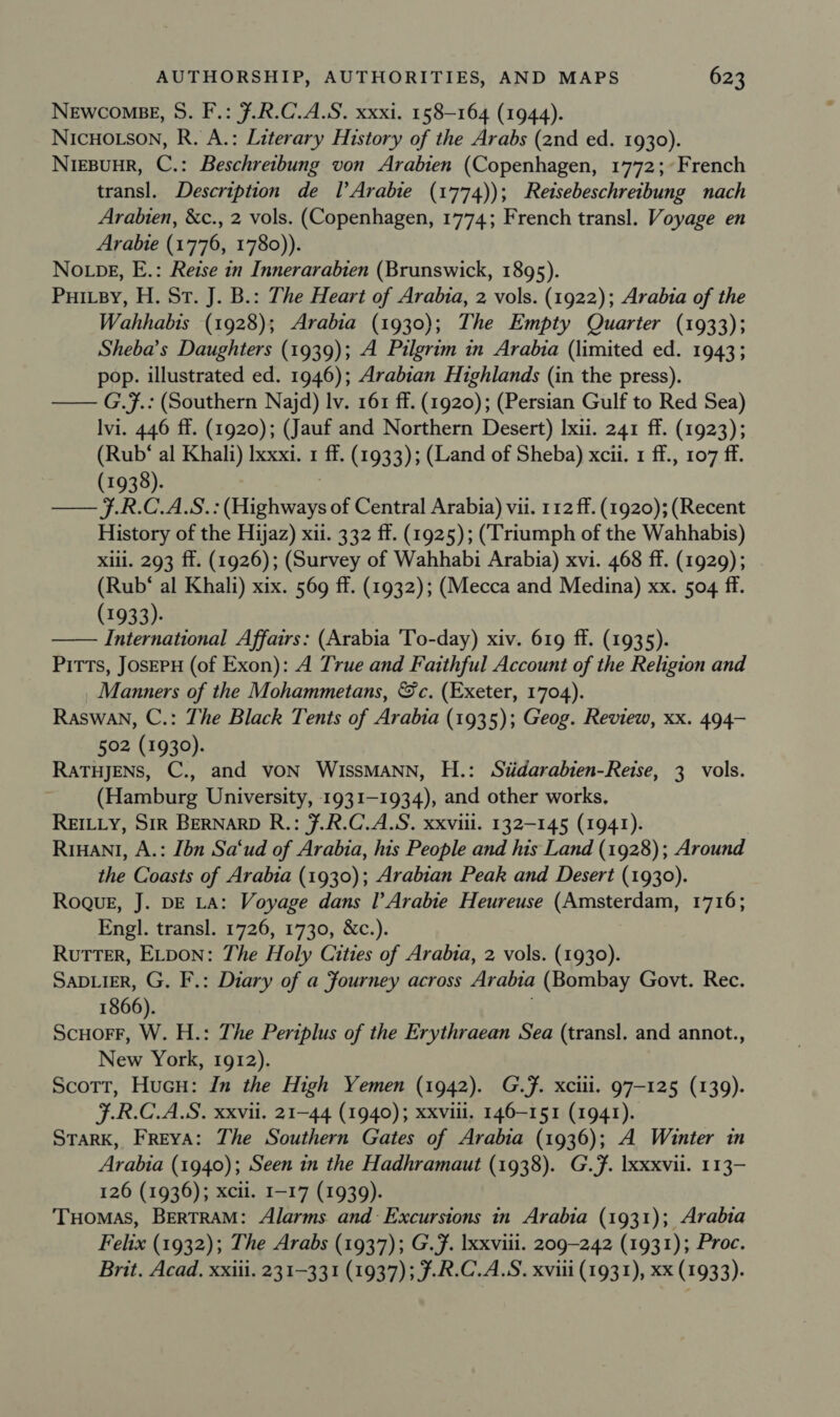 NEWCOMBE, S. F.: 7.R.C.A.S. xxxi. 158-164 (1944). NICHOLSON, R. A.: Literary History of the Arabs (and ed. 1930). Niepuur, C.: Beschreibung von Arabien (Copenhagen, 1772;~French transl. Description de l’Arabie (1774)); Retsebeschreibung nach Arabhien, &amp;c., 2 vols. (Copenhagen, 1774; French transl. Voyage en Arabie (1776, 1780)). No pg, E.: Reise in Innerarabten (Brunswick, 1895). Puitsy, H. St. J. B.: The Heart of Arabia, 2 vols. (1922); Arabia of the Wahhabis (1928); Arabia (1930); The Empty Quarter (1933); Sheba’s Daughters (1939); A Pilgrim in Arabia (limited ed. 1943; pop. illustrated ed. 1946); Arabian Highlands (in the press). — G.7.: (Southern Najd) lv. 161 ff. (1920); (Persian Gulf to Red Sea) Ivi. 446 ff. (1920); (Jauf and Northern Desert) Ixii. 241 ff. (1923); (Rub‘ al Khali) Ixxxi. 1 ff. (1933); (Land of Sheba) xcii. 1 ff., 107 ff. (1938). —— f.R.C.A.S.: Gee of Central Arabia) vii. 112 ff. (1920); (Recent History of the Hijaz) xii. 332 ff. (1925); (Triumph of the Wahhabis) Xili. 293 ff. (1926); (Survey of Wahhabi Arabia) xvi. 468 ff. (1929); (Rub‘ al Khali) xix. 569 ff. (1932); (Mecca and Medina) xx. 504 ff. (1933): —— International Affairs: (Arabia 'To-day) xiv. 619 ff. (1935). Pitts, JosEPH (of Exon): A True and Faithful Account of the Religion and Manners of the Mohammetans, &amp;c. (Exeter, 1704). Raswan, C.: The Black Tents of Arabia (1935); Geog. Review, xx. 494- 502 (1930). RATHJENS, C., and vON WISSMANN, H.: Siidarabten-Reise, 3 vols. (Hamburg University, 1931-1934), and other works, REILLY, Sir BERNARD R.: 7.R.C.A.S. xxviii. 132-145 (1941). RrHant, A.: [bn Sa‘ud of Arabia, his People and his Land (1928); Around the Coasts of Arabia (1930); Arabian Peak and Desert (1930). Roqur, J. DE LA: Voyage dans l’Arabie Heureuse SUR Nar ott 1716; Engl. transl. 1726, 1730, &amp;c.). Rutter, ELDON: The Holy Cities of Arabta, 2 vols. (1930). SaDLiER, G. F.: Diary of a fourney across Arabia (Bombay Govt. Rec. 1866). ScuorF, W. H.: The Periplus of the Erythraean Sea (transl, and annot., New York, 1912). Scott, Hucu: In the High Yemen (1942). G.F. xciii. 97-125 (139). F.R.C.A.S. xxvii. 21-44 (1940); xxviii. 146-151 (1941). STaRK, Freya: The Southern Gates of Arabia (1936); A Winter in Arabia (1940); Seen in the Hadhramaut (1938). G.7. Ixxxvii. 113- 126 (1936); xcii. I-17 (1939). THomas, BERTRAM: Alarms and Excursions in Arabia (1931); Arabia Felix (1932); The Arabs (1937); G.F. xxviii. 209-242 (1931); Proc. Brit. Acad, xxiii. 231-331 (1937); ¥.R.C.A.S. xviii (1931), xx (1933).