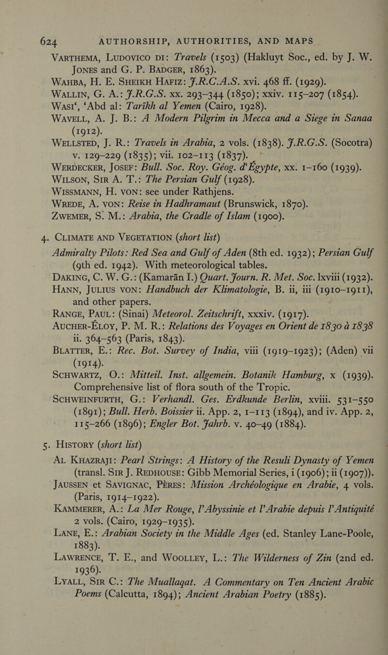 Sal VARTHEMA, Lupovico pi: Travels (1503) (Hakluyt Soc., ed. by J. W. Jones and G. P. BADGER, 1863). Wausa, H. E. SHerkyu Hariz: F.R.C.A.S. xvi. 468 ff. (1929). Wasi‘, ‘Abd al: Tarikh al Yemen (Cairo, 1928). _ WaveELL, A. J. B.: A Modern Pilgrim in Mecca and a Siege in Sanaa (1912). WELLSTED, J. R.: Travels in Arabia, 2 vols. (1838). 7.R.G.S. (Socotra) V. 129-229 (1835); vil. 102-113 (1837). WERDECKER, JOSEF: Bull. Soc. Roy. Géog. d‘Egypte, xx. 1-160 (1939). WIitson, Sir A. T.: The Persian Gulf (1928). WISSMANN, H. von: see under Rathjens. WreDE, A. VON: Reise in Hadhramaut (Brunswick, 1870). ZWEMER, S. M.: Arabia, the Cradle of Islam (1900). CLIMATE AND VEGETATION (short list) Admiralty Pilots: Red Sea and Gulf of Aden (8th ed. 1932); Persian Gulf (gth ed. 1942). With meteorological tables. DakInc, C. W. G.: (Kamaran I.) Quart. fourn. R. Met. Soc. Ixviii (1932). and other papers. RANGE, PAUL: (Sinai) Meteorol. Zeitschrift, xxxiv. (1917). Aucuer-Etoy, P. M. R.: Relations des Voyages en Orient de 1830 a4 1838 ii. 364-563 (Paris, 1843). BLATTER, E.: Rec. Bot. Survey of India, viii (1919-1923); (Aden) vii (1914). ScHwartTz, O.: Mitteil. Inst. allgemein. Botanik Hamburg, x (1939). Comprehensive list of flora south of the Tropic. (1891); Bull. Herb. Botssier 11. App. 2, 1-113 (1894), and iv. App. 2, 115-266 (1896); Engler Bot. Jahrb. v. 40-49 (1884). AL Kuazraji: Pearl Strings: A History of the Result Dynasty of Yemen (transl. Sir J. REDHOUSE: Gibb Memorial Series, i (1906); ii (1907)). JAUSSEN et SaviGNac, PErEs: Mission Archéologique en Arabie, 4 vols. (Paris, 1914-1922). Kammerer, A.: La Mer Rouge, Il’ Abyssinie et Arabie depuis l Antiquité 2 vols. (Cairo, 1929-1935). Lane, E.: Arabian Society in the Middle Ages (ed. Stanley Lane-Poole, 1883). Lawrence, T. E., and Woo tery, L.: The Wilderness of Zin (2nd ed. 1936). Lya.1, Sir C.: The Muallagat. A Commentary on Ten Ancient Arabic Poems (Calcutta, 1894); Ancient Arabian Poetry (1885).