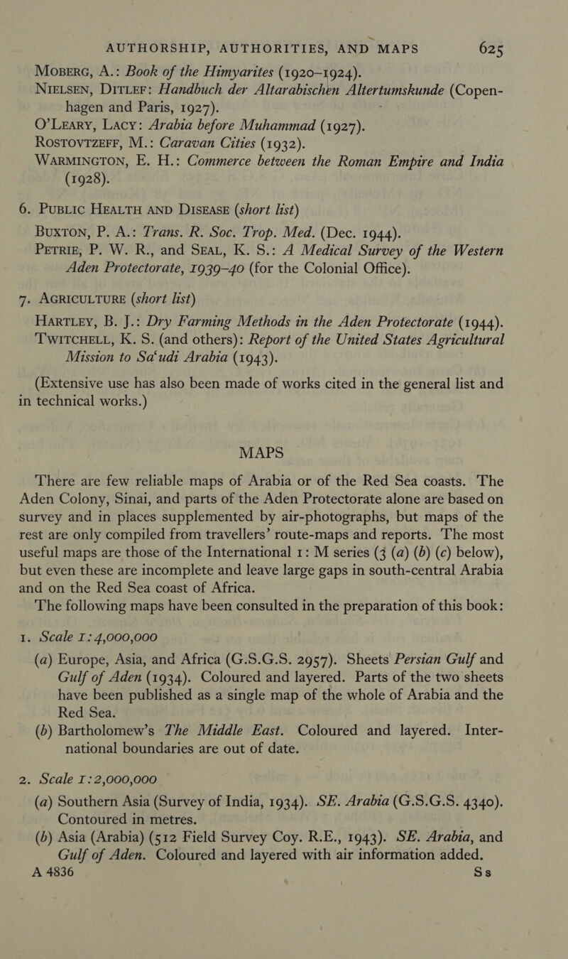 Moserc, A.: Book of the Himyarites (1920-1924). NIELSEN, DiTLeEF: Handbuch der Altarabischen ee (Copen- hagen and Paris, 1927). O'Leary, Lacy: Arabia before Muhammad (1927). RosTovrzerr, M.: Caravan Cities (1932). WarRMINGTON, E. H.: Commerce between the Roman Empire and India (1928). 6. Pus_ic HEALTH AND DiszAasE (short list) Buxton, P. A.: Trans. R. Soc. Trop. Med. (Dec. 1944). Perriz, P. W. R., and Seat, K. S.: A Medical Survey of the Western Aden Protectorate, 1939-40 (for the Colonial Office). 7. AGRICULTURE (short list) Hart ey, B. J.: Dry Farming Methods in the Aden Protectorate (1944). ‘T'WITCHELL, K. S. (and others): Report of the United States Agricultural Mission to Sa‘udi Arabia (1943). (Extensive use has also been made of works cited in the general list and in technical works.) MAPS There are few reliable maps of Arabia or of the Red Sea coasts. The Aden Colony, Sinai, and parts of the Aden Protectorate alone are based on survey and in places supplemented by air-photographs, but maps of the rest are only compiled from travellers’ route-maps and reports. ‘The most useful maps are those of the International 1: M series (3 (a) (8) (c) below), but even these are incomplete and leave large gaps in south-central Arabia and on the Red Sea coast of Africa. The following maps have been consulted in the preparation of this book: 1. Scale I: 4,000,000 (a) Europe, Asia, and Africa (G.S.G.S. 2957). Sheets Persian Gulf and Gulf of Aden (1934). Coloured and layered. Parts of the two sheets have been published as a single map of the whole of Arabia and the Red Sea. (5) Bartholomew’s The Middle East. Coloured and layered. Inter- national boundaries are out of date. 2. Scale I:2,000,000 (a) Southern Asia (Survey of India, 1934). SE. Arabia (G.S.G.S. 4340). Contoured in metres. . (b) Asia (Arabia) (512 Field Survey Coy. R.E., 1943). SE. Arabia, and Gulf of Aden. Coloured and layered with air information added. A 4836 Ss