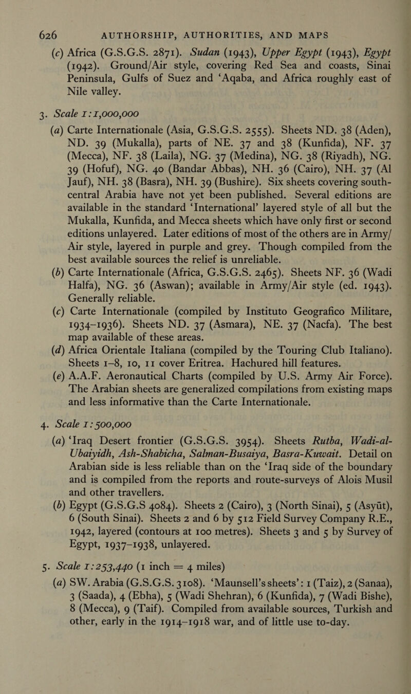 (c) Africa (G.S.G.S. 2871). Sudan (1943), Upper Egypt (1943), Egypt (1942). Ground/Air style, covering Red Sea and coasts, Sinai Peninsula, Gulfs of Suez and ‘Aqaba, and Africa roughly east of Nile valley. 3. Scale I: 1,000,000 (a) Carte Internationale (Asia, G.S.G.S. 2555). Sheets ND. 38 (Aden), ND. 39 (Mukalla), parts of NE. 37 and 38 (Kunfida), NF. 37 (Mecca), NF. 38 (Laila), NG. 37 (Medina), NG. 38 (Riyadh), NG. 39 (Hofuf), NG. 40 (Bandar Abbas), NH. 36 (Cairo), NH. 37 (Al Jauf), NH. 38 (Basra), NH. 39 (Bushire). Six sheets covering south- central Arabia have not yet been published. Several editions are available in the standard ‘International’ layered style of all but the Mukalla, Kunfida, and Mecca sheets which have only first or second editions unlayered. Later editions of most of the others are in Army/ Air style, layered in purple and grey. Though compiled from the best available sources the relief is unreliable. (6) Carte Internationale (Africa, G.S.G.S. 2465). Sheets NF. 36 (Wadi Halfa), NG. 36 (Aswan); available in Army/Air style (ed. 1943). Generally reliable. (c) Carte Internationale (compiled by Instituto Geografico Militare, 1934-1936). Sheets ND. 37 (Asmara), NE. 37 (Nacfa). The best map available of these areas. (d) Africa Orientale Italiana (compiled by the Touring Club Italiano). Sheets 1-8, 10, 11 cover Eritrea. Hachured hill features. (e) A.A.F. Aeronautical Charts (compiled by U.S. Army Air Force). The Arabian sheets are generalized compilations from existing maps and less informative than the Carte Internationale. 4. Scale I: 500,000 (a) ‘Iraq Desert frontier (G.S.G.S. 3954). Sheets Rutba, Wadi-al- Ubatyidh, Ash-Shabicha, Salman-Busatya, Basra-Kuwait. Detail on Arabian side is less reliable than on the ‘Iraq side of the boundary and is compiled from the reports and route-surveys of Alois Musil and other travellers. (5) Egypt (G.S.G.S 4084). Sheets 2 (Cairo), 3 (North Sinai), 5 (Asyit), 6 (South Sinai). Sheets 2 and 6 by 512 Field Survey Company R.E., 1942, layered (contours at 100 metres). Sheets 3 and 5 by Survey of Egypt, 1937-1938, unlayered. 5. Scale 1: 253,440 (1 inch = 4 miles) (a) SW. Arabia (G.S.G.S. 3108). ‘Maunsell’s sheets’: 1 (Taiz), 2 (Sanaa), 3 (Saada), 4 (Ebha), 5 (Wadi Shehran), 6 (Kunfida), 7 (Wadi Bishe), 8 (Mecca), 9 (Taif). Compiled from available sources, Turkish and other, early in the 1914-1918 war, and of little use to-day.