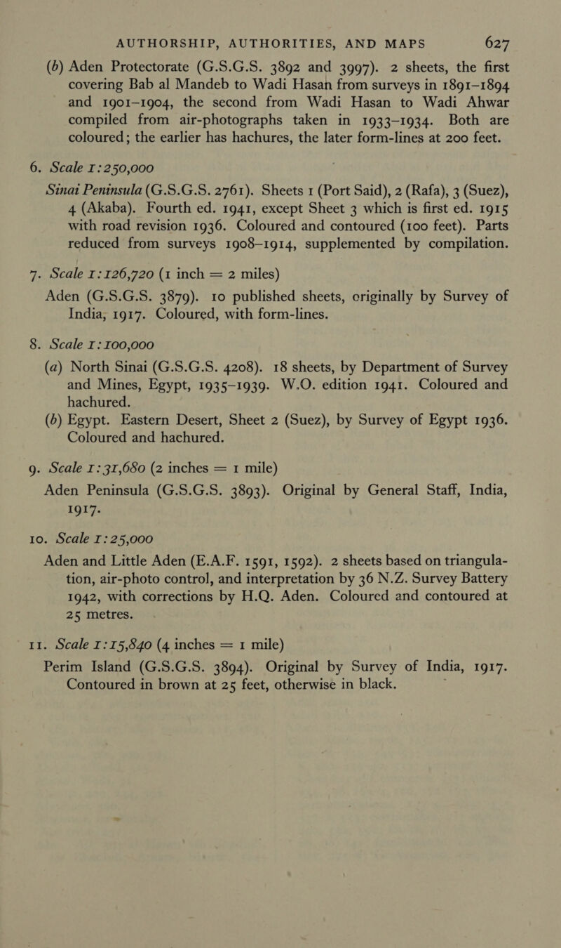 (b) Aden Protectorate (G.S.G.S. 3892 and 3997). 2 sheets, the first covering Bab al Mandeb to Wadi Hasan from surveys in 1891-1894 and 1901-1904, the second from Wadi Hasan to Wadi Ahwar compiled from air-photographs taken in 1933-1934. Both are coloured ; the earlier has hachures, the later form-lines at 200 feet. 6. Scale I:250,000 Sinat Peninsula (G.S.G.S. 2761). Sheets 1 (Port Said), 2 (Rafa), 3 (Suez), 4 (Akaba). Fourth ed. 1941, except Sheet 3 which is first ed. 1915 with road revision 1936. Coloured and contoured (100 feet). Parts reduced from surveys 1908-1914, supplemented by compilation. 7. Scale 1:126,720 (1 inch = 2 miles) Aden (G.5S.G.S. 3879). 10 published sheets, originally by Survey of India, 1917. Coloured, with form-lines. 8. Scale I: 100,000 (a) North Sinai (G.S.G.S. 4208). 18 sheets, by Department of Survey and Mines, Egypt, 1935-1939. W.O. edition 1941. Coloured and hachured. (5) Egypt. Eastern Desert, Sheet 2 (Suez), by Survey of Egypt 1936. Coloured and hachured. g. Scale 1: 31,680 (2 inches = 1 mile) Aden Peninsula (G.S.G.S. 3893). Original by General Staff, India, 1917. 10. Scale I: 25,000 Aden and Little Aden (E.A.F. 1591, 1592). 2 sheets based on triangula- tion, air-photo control, and interpretation by 36 N.Z. Survey Battery 1942, with corrections by H.Q. Aden. Coloured and contoured at 25 metres. 11. Scale I:15,540 (4 inches = 1 mile) Perim Island (G. 5.G.8. 3894). Original by Survey of India, IQI7. Contoured in brown at 25 feet, otherwise in black.