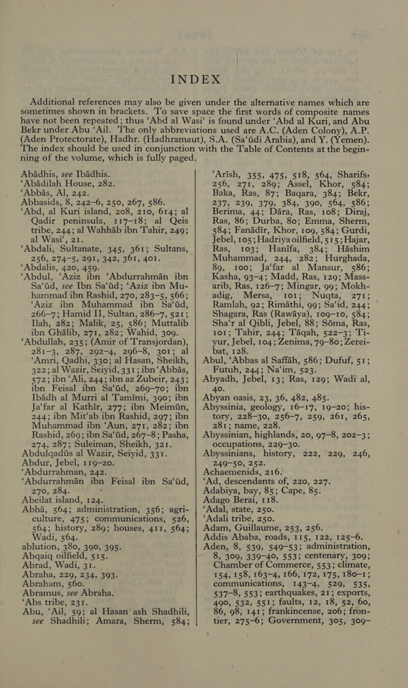 Abadhis, see Ibadhis. ‘Abadilah House, 282. ‘Abbas, Al, 242. Abbasids, 8, 242-6, 250, 267, 586. ‘Abd, al Kuri island, 208, 210, 614; al Qadir peninsula, 117-18; al Qeis tribe, 244; al Wahhab ibn Tahir, 249; al Wasi‘, 21. ‘Abdali, Sultanate, 345, 361; Sultans, 256, 274-5, 291, 342, 361, 4o1. ‘Abdalis, 420, 459. ‘Abdul, ‘Aziz ibn ‘Abdurrahman ibn Sa‘ad, see Ibn Sa‘id; ‘Aziz ibn Mu- hammad ibn Rashid, 270, 283-5, 566; ‘Aziz ibn Muhammad ibn Sa‘id, 266-7; Hamid II, Sultan, 286-7, 521; Ilah, 282; Malik, 25, 586; Muttalib ibn Ghalib, 271, 282; Wahid, 309. ‘Abdullah, 235; (Amir of Transjordan), 281-3, 287, 292-4, 296-8, 301; al ‘Amri, Qadhi, 330; al Hasan, Sheikh, 322; al Wazir, Seiyid, 331; ibn ‘Abbas, 572; ibn ‘Ali, 244; ibn az Zubeir, 243; ibn Feisal ibn Sa‘id, 269-70; ibn Ibadh al Murri al Tamimi, 390; ibn Ja‘far al Kathir, 277; ibn Meimin, 244; ibn Mit‘ab ibn Rashid, 297; ibn Muhammad ibn ‘Aun, 271, 282; ibn Rashid, 269; ibn Sa‘id, 267-8; Pasha, 274, 287; Suleiman, Sheikh, 321. Abdulgadis al Wazir, Seiyid, 331. Abdur, Jebel, 119-20. ‘Abdurrahman, 242. ‘Abdurrahman ibn Feisal ibn Sa‘id, 270, 284. : Abeilat island, 124. Abha, 564; administration, 356; agri- culture, 475; communications, 526, 564; history, 289; houses, 411, 564; Wadi, 564. ablution, 380, 390, 395. Abgqaiq oilfield, 515. Abrad, Wadi, 31. Abraha, 229, 234, 393. Abraham, 560. Abramus, see Abraha. ‘Abs tribe, 231. Abu, ‘Ail, 59; al Hasan ash Shadhili, see Shadhili; Amara, Sherm, 584; ‘Arish, 355, 475, 518, 564, Sharifs, 256, 271, 289; Assel, Khor, 584; Baka, Ras, 87; Baqara, 384; Bekr, 237, 239, 379, 384, 390, 564, 586; Berima, 44; Dara, Ras, 108; Diraj, Ras, 86; Durba, 80; Emma, Sherm, 584; Fanadir, Khor, 109, 584; Gurdi, Jebel, 105 ; Hadriya oilfield, 515 ; Hajar, Ras, 103; MHanifa, 384; Hashim Muhammad, 244, 282; Hurghada, 89, 100; Ja‘far al Mansur, 586; Kasha, 93-4; Madd, Ras, 129; Mass- arib, Ras, 126-7; Mingar, 99; Mokh- adig, Mersa, ror; Nuqta, 271; Ramlah, 92; Rimathi, 99; Sa‘id, 244; Shagara, Ras (Rawaya), 109-10, 584; Sha‘r al Qibli, Jebel, 88; Sdma, Ras, to1; Tahir, 244; Taqah, 522-3; Ti- yur, Jebel, 104; Zenima, 79-80; Zerei- bat, 128. Abul, ‘Abbas al Saffah, 586; Dufuf, 51; Futuh, 244; Na‘im, 523. Abyadh, Jebel, 13; Ras, 129; Wadi al, 40. Abyan oasis, 23, 36, 482, 485. Abyssinia, geology, 16-17, 19-20; his- tory, 228-30, 256-7, 259, 261, 265, 281; name, 228. Abyssinian, highlands, 20, 97-8, 202-3; occupations, 229-30. Abyssinians, history, 222, 229, 246, 249-50, 252. Achaemenids, 216. ‘Ad, descendants of, 220, 227, Adabiya, bay, 85; Cape, 85. Adago Berai, 118. ‘Adal, state, 250. ‘Adali tribe, 250. Adam, Guillaume, 253, 256. Addis Ababa, roads, 115, 122, 125-6. Aden, 8, 539, 549-53; administration, 8, 309, 339-40, 553; centenary, 309; Chamber of Commerce, 553; climate, 154, 158, 163-4, 166, 172,175, 180-1; communications, 143-4, 529, 535, 537-8, 553; earthquakes, 21; exports, 490, 532, 551; faults, 12, 18, 52, 60, 86, 98, 141; frankincense, 206; fron- tier, 275-6; Government, 305, 309-