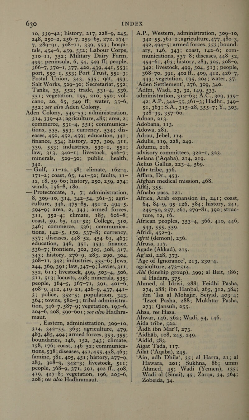 10, 339-42; history, 217, 228-9, 245, 248, 250-2, 256-7, 259-65, 272, 274- 7, 289-91, 308-11, 339, 553; hospi- tals, 454-6, 459, 552; Labour Corps, 310-11, 352; Military Dairy Farm, 499; peninsula, 6, 54, 549 ff; people, 366-7, 370-1, 377, 420, 439, 441, 5533 port, 550-1, 553; Port Trust, 551-3; Postal Union, 343, 535; qat, 493; Salt Works, 529-30; Secretariat, 552; Tanks, 35, 552; trade, 531-4, 536, 551; vegetation, 195, 210, 550; vol- cano, 20, 65, 549 ff; water, 35-6, 552; see also Aden Colony. Aden Colony, 549-53; administration, 314, 339-42; agriculture, 485; area, 2; commerce, 531-4, 551; Communica- tions, 535, 553; currency, 534; dis- eases, 450, 452, 459; education, 341; finance, 534; history, 277, 309, 311, 339, 553; industries, 530-1, 551; law, 313, 340-1; livestock, 506-7; minerals, 529-30; public health, 342. — Gulf, 11-12, 58; climate, 162-4, 171-2; coast, 65, 141-52; faults, 11- 12, 18, 59-60; history, 250, 259, 274; winds, 156-8, 180. — Protectorate, 1, 7; administration, 8, 309-10, 314, 342-54, 361-3; agri- culture, 346, 475-85, 491-2, 494-5, 594-9; area, 2, 343; armed forces, 311, 352-4; climate, 185, 606-8; coast, 59, 65, 141-52; College, 310, 346; commerce, 536; communica- tions, 142-5, 150, 537-8; currency, 537; diseases, 448-52, 454-61, 463; education, 346, 351, 353; finance, 536-7; frontiers, 302, 305, 308, 317, 343; history, 276-9, 283, 290, 304, 308-11, 342; industries, 535-6; Jews, 244, 369, 391; law, 347-9; Levies, 311, 352, 611; livestock, 499, 503-4, 506, 511, 513; locusts, 498; minerals, 535; people, 364-5, 367-71, 391, 401-6, 408-9, 412, 419-21, 426-9, 437, 441- 3; police, 352-5; population, 343, 364; towns, 580-3; tribal administra- tion, 346-7, 587-9; vegetation, 195-6, 204-6, 208, 590-601 ; see also Hadhra- maut. — —, Eastern, administration, 309-10, 314, 342-55, 363; agriculture, 479, 483, 485, 494; armed forces, 353, 355; boundaries, 146, 152, 3433 climate, 158, 176; coast, 146-52; communica- tions, 538; diseases, 451,455,458, 463; famine, 381, 405, 451; history, 277-9, 283, 308-9, 342-3; livestock, 511; people, 368-9, 371, 391, 402 ff., 408, 419, 427-8; vegetation, 196, 205-6, 208; see also Hadhramaut. A.P., Western, administration, 309-10, 342-55, 361-2; agriculture, 477, 480-3, 492, 494-5 ; armed forces, 353; bound- ary, 146, 343; coast, 142-6; com- munications, 537-8; diseases, 448-52, 454-61, 463; history, 283, 395, 308-9, 342; livestock, 499, 504, 513; people, 368-70, 391, 402 ff., 409, 412, 426-7, 443; vegetation, 195, 204; water, 37. ‘Aden Settlement’, 276, 309, 340. ‘Adim, Wadi, 23, 32, 149, 533. administration, 312-63; A.C., 309, 339- 42;A.P., 342-55, 361-3; Hadhr., 349- 51, 363; 5.A., 315-28, 355-73. Y; 303, 328-39, 357-60 Adnan, 213. Adobana, 113. Adowa, 281. Adrau, Jebel, 114. Adulis, 119, 228, 249. Adumu, 216. advisory committees, 320-I, 323. Aelana (‘Aqaba), 214, 219. Aelius Gallus, 223-4, 569. Afar tribe, 376. Affara, Dr., 453. Afghan medical mission, 468. Aflaj, 355. Afnabo pass, 121. Africa, Arab expansion in, 241; coast, 64, 84-9, 95-126, 584; history, 241, 249-50, 257, 261, 279-81, 390; struc- ture, 12, 16. African peoples, 353-4, 366, 410, 446, 543, 555, 559. Afridi, 452-3. ‘afrit (demon), 236. Afruss, 117. Agade (Akkad), 215. Ag‘azi, 228, 373. ‘Age of Ignorance’, 213, 230-4. agriculture, 473-514. Ahl (kinship group), 399; al Beit, 386; al Hadara, 375. Ahmed, al Idrisi, 288; Feidhi Pasha, 274, 288; ibn Hanbal, 265, 312, 384; ibn ‘Isa al Mohajir, Seiyid, 403-4; ‘Izzet Pasha, 288; Mukhtar Pasha, 273; Qansuh, 255. Ahsa, see Hasa. Ahwar, 146, 362; Wadi, 54, 146. Aida tribe, 522. ‘Aidh ibn Mar‘i, 273. ‘Aidhab, 108, 245, 249. ‘Aidid, 583. Aigat Tada, 117. Ailat (‘Aqaba), 245. ‘Ain, adh Dhila‘, 35; al Harra, 21; al Hawara, 201; Sukhna, 86; umm Ahmed, 45; Wadi (Yemen), 135; Wadi al (Sinai), 45; Zarqa, 34, 564; Zobeida, 34.