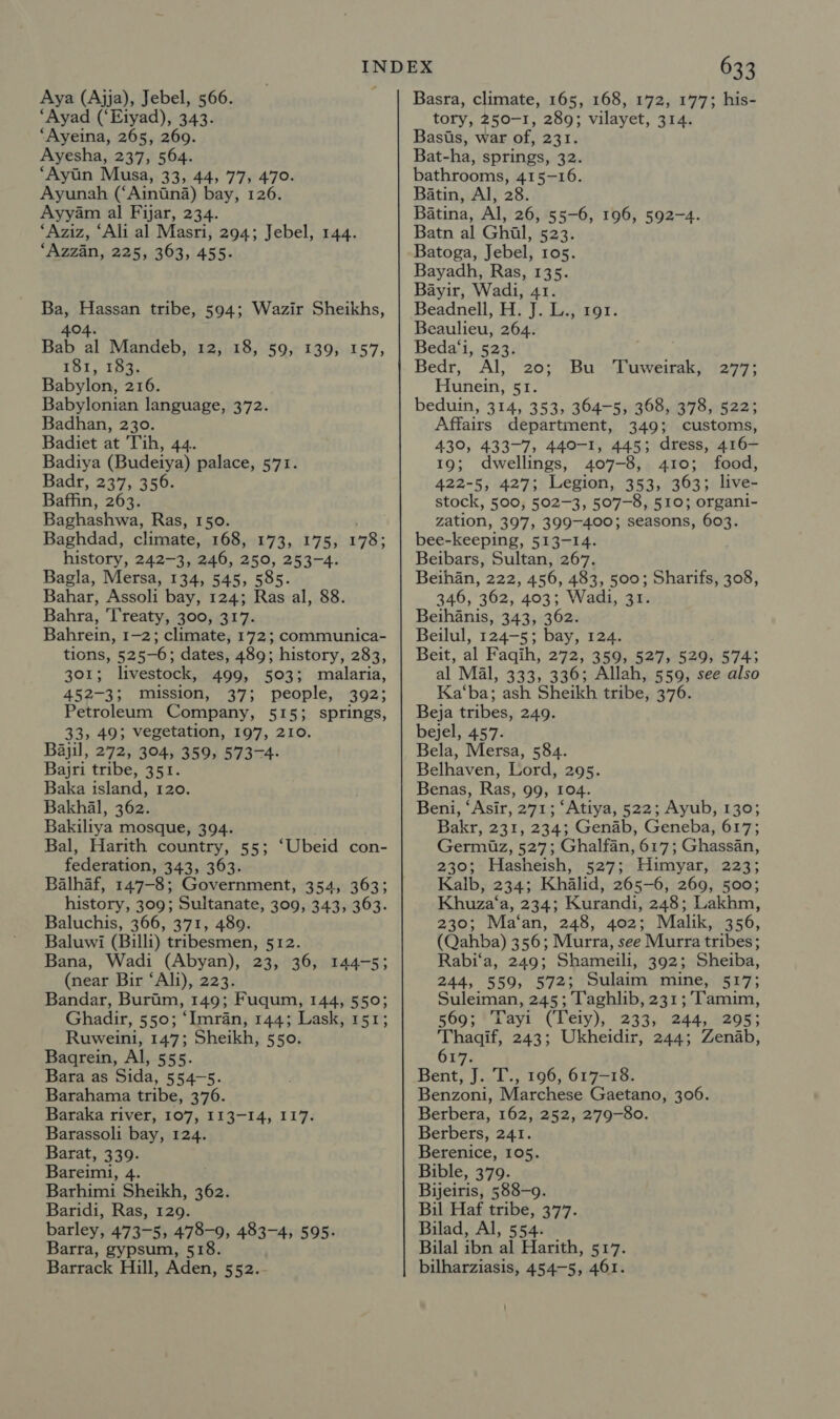 Aya (Ajja), Jebel, 566. “Ayad (‘Eiyad), 343. ‘Ayeina, 265, 269. Ayesha, 237, 564. ‘Ayin Musa, 33, 44, 77, 470. Ayunah (‘Ainiina) bay, 126. Ayyam al Fijar, 234. ‘Aziz, ‘Ali al Masri, 294; Jebel, 144. ‘Azzan, 225, 363, 455. Ba, Hassan tribe, 594; Wazir Sheikhs, 404. Bab al Mandeb, 12, 18, 59, 139, 157, 181, 183. Babylonian language, 372. Badhan, 230. Badiet at Tih, 44. Badiya (Budeiya) palace, 571. Badr, 237, 356. Baffin, 263. Baghashwa, Ras, 150. Baghdad, climate, 168, 173, 175, 178; history, 242-3, 246, 250, 253-4. Bagla, Mersa, 134, 545, 585. Bahar, Assoli bay, 124; Ras al, 88. Bahra, Treaty, 300, 317. Bahrein, 1-2; climate, 172; communica- tions, 52 5-6; dates, 489; history, 283, 301; livestock, 499, 503; malaria, 452-3; mission, 37; people, 392; 33, 49; vegetation, 197, 210. Bajil, 272, 304, 359, 573-4. Bajri tribe, 351. Baka island, 120. Bakhal, 362. Bakiliya mosque, 394. Bal, Harith country, 55; federation, 343, 363. Balhaf, 147-8; Government, 354, 363; history, 309; Sultanate, 309, 343, 363. Baluchis, 366, 371, 489. Baluwi (Billi) tribesmen, 512. Bana, Wadi (Abyan), 23, 36, (near Bir ‘Ali), 223. Bandar, Burim, 149; Fuqum, 144, 550; Ghadir, 550; ‘Imran, 144; Lask, 151; Ruweini, 147; Sheikh, 550. Bagrein, Al, 555. Bara as Sida, 554-5. Barahama tribe, 376. Baraka river, 107, 113-14, 117. Barassoli bay, 124. Barat, 339. Bareimi, 4. Barhimi Sheikh, 362. Baridi, Ras, 129. barley, 473-5, 478-9, 483-4, 595. Barrack Hill, Aden, 552.. ‘Ubeid con- 144755 633 Basra, climate, 165, 168, 172, 177; his- tory, 250-I, 289; vilayet, 314. Basis, war of, 231. Bat- ha, springs, 32. bathrooms, 415-16. Batin, Al, 28. Batina, Al, 26, 55-6, 196, 592-4. Batn al Ghil, 523. Batoga, Jebel, 105. Bayadh, Ras, 135. Bayir, Wadi, 41. Beadnell, H. J. L., 191. Beaulieu, 264. Beda‘i, 523. Bedr, Al, 20; beduin, 314, 353, 364-5, 368, 378, 522; Affairs department, 349; customs, 430, 433-7, 440-1, 445; dress, 416- 19; dwellings, 407-8, 410; food, 422-5, 427; Legion, 353, 363; live- stock, 500, 502-3, 507-8, 510; organi- zation, 397, 399-400; seasons, 603. bee-keeping, 513-14. Beibars, Sultan, 267. Beihan, 222, 456, 483, 500; Sharifs, 308, 346, 362, 403; Wadi, 31. Beihanis, 343, 362. Beilul, 124-5; bay, 124. Beit, al Faqih, 272, 359, 527, 529, 574; al Mal, 333, 336; Allah, 559, see also Ka‘ba; ash Sheikh tribe, 376. bejel, 457. Bela, Mersa, 584. Belhaven, Lord, 295. Benas, Ras, 99, 104. Beni, ‘Asir, 271; ‘Atiya, 522; Ayub, 130; Bakr, 231, 234; Genab, Geneba, 617; Germiuz, 527; Ghalfan, 617; Ghassan, 230; Hasheish, 527; Himyar, 223; Kalb, 234; Khalid, 265-6, 269, 500; Khuza‘a, 234; Kurandi, 248; Lakhm, 230; Ma‘an, 248, 402; Malik, 356, (Qahba) 356; Murra, see Murra tribes; Rabi‘a, 249; Shameili, 392; Sheiba, 244, 559, 572; Sulaim mine, 517; Suleiman, 245; Taghlib, 231; Tamim, 569; Tayi (Teiy), 233, 244, 295; Thagqif, 243; Ukheidir, 244; Zenab, 617. Bent, J. T., 196, 617-18. Benzoni, Marchese Gaetano, 306. Berbera, 162, 252, 279-80. Berbers, 241. Berenice, 105. Bible, 379. Bijeiris, 588-9. Bil Haf tribe, 377. Bilad, Al, 554. bilharziasis, 454-5, 461. Bu Tuweirak, 277;
