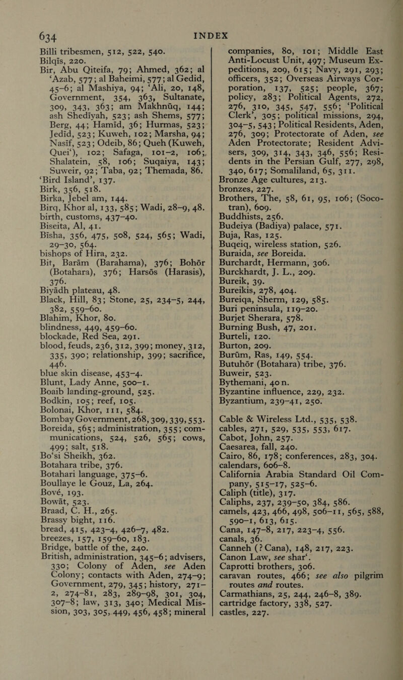 Billi tribesmen, 512, 522, 540. Bilqis, 220. Bir, Abu Qiteifa, 79; Ahmed, 362; al ‘Azab, 577; al Baheimi, 577; al Gedid, 45-6; al Mashiya, 94; ‘Ali, 20, 148, Government, 354, 363, Sultanate, 309, 343, 363; am Makhnigq, 144; ash Shediyah, 523; ash Shems, 577; Berg, 44; Hamid, 36; Hurmas, 523; Jedid, 523; Kuweh, 102; Marsha, 94; Nasif, 523; Odeib, 86; Queh (Kuweh, Quei‘), 102; Safaga, 101-2, Shalatein, 58, 106; Suqaiya, 143; Suweir, 92; Taba, 92; Themada, 86. ‘Bird Island’, 137. Birk, 356, 518. Birka, Jebel am, 144. Birq, Khor al, 133, 585; Wadi, 28-9, 48. birth, customs, 437-40. Biseita, Al, 41. Bisha, 356, 475, 508, 524, 565; Wadi, 29-30, 564. bishops of Hira, 232. Bit, Baram (Barahama), 376; Bohdér (Botahara), 376; Harsds (Harasis), Biyadh plateau, 48. 382, 559-60. Blahim, Khor, 80. blindness, 449, 459-60. blockade, Red Sea, 291. blood, feuds, 236, 312, 399; money, 312, 335, 390; relationship, 399; sacrifice, 6 446. blue skin disease, 453-4. Blunt, Lady Anne, 500-1. Boaib landing-ground, 525. Bodkin, 105; reef, 105. Bolonai, Khor, 111, 584. Bombay Government, 268, 309, 339, 553- Boreida, 565; administration, 355; com- munications, 524, 526, 565; cows, 499; salt, 518. Bo‘si Sheikh, 362. Botahara tribe, 376. Botahari language, 375-6. Boullaye le Gouz, La, 264. Bové, 193. Bowat, 523. Braad, C. H., 265. Brassy bight, 116. bread, 415, 423-4, 426-7, 482. breezes, 157, 159-60, 183. Bridge, battle of the, 240. British, administration, 345-6; advisers, 330; Colony of Aden, see Aden Colony; contacts with Aden, 274-9; Government, 279, 345; history, 271- 2, 274-81, 283, 289-98, 301, 304, 307-8; law, 313, 340; Medical Mis- sion, 303, 305, 449, 456, 458; mineral companies, 80, 101; Middle East Anti-Locust Unit, 497; Museum Ex- peditions, 209, 615; Navy, 291, 293; officers, 352; Overseas Airways Cor- poration, 137, 525; people, 367; policy, 283; Political Agents, 272, 276, 310, 345, 547, 556; ‘Political Clerk’, 305; political missions, 294, 304-5, 5433 Political Residents, ‘Aden, 276, 309; Protectorate of Aden, see Aden Protectorate; Resident Advi- sers, 309, 314, 343, 346, 556; Resi- dents in the Persian Gulf, 277, 298, 340, 617; Somaliland, 65, 311. Bronze Age cultures, 213. bronzes, 227. Brothers, The, 58, 61, 95, 106; (Soco- tran), 609. Buddhists, 256. Budeiya (Badiya) palace, 571. Buja, Ras, 125. Bugeiq, wireless station, 526. Buraida, see Boreida. Burchardt, Hermann, 306. Burckhardt, J. L., 209. Bureikis, 278, 404. Buri peninsula, 119-20. Burjet Sherara, 578. Burning Bush, 47, 201. Burteli, 120. Burton, 209. Buruim, Ras, 149, 554. Butuh6r (Botahara) tribe, 376. Buweir, 523. Bythemani, 4on. Byzantine influence, 229, 232. Byzantium, 239-41, 250. Cable &amp; Wireless Ltd., 535, 538. cables, 271, 529, 535, 553, 617. Cabot, John, 257. Caesarea, fall, 240. Cairo, 86, 178; conferences, 283, 304. calendars, 606-8. California Arabia Standard Oil Com- pany, 515-17, 525-6. Caliph (title), 317. Caliphs, 237, 239-50, 384, 586. camels, 423, 466, 498, 506-11, 565, 588, 590-1, 613, 615. Cana, 147-8, 217, 223-4, 556. canals, 36. Canneh (? Cana), 148, 217, 223. Canon Law, see shar‘. Caprotti brothers, 306. caravan routes, 466; routes and routes. Carmathians, 25, 244, 246-8, 389. cartridge factory, 338, 527. castles, 227. see also pilgrim —