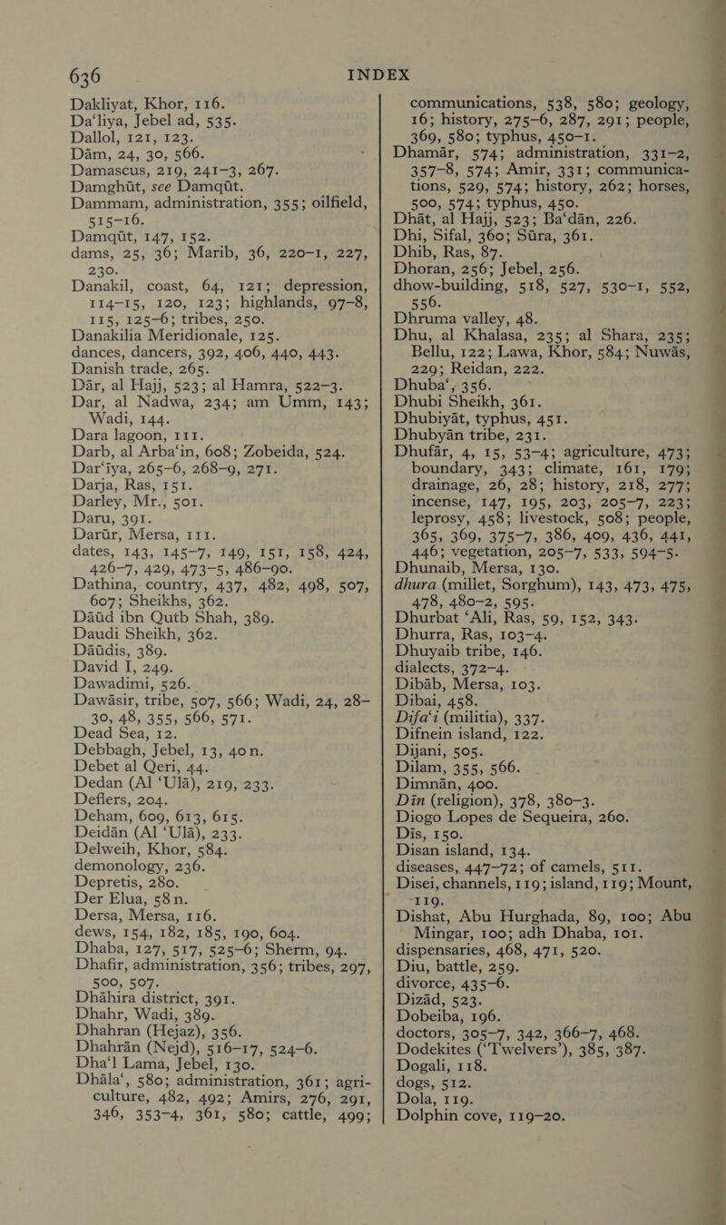 Dakliyat, Khor, 116. Da‘liya, Jebel ad, 535. Dallol, 121, 123. Dam, 24, 30, 566. Damascus, 219, 241-3, 267. Damghit, see Damqit. Dammam, administration, 355; oilfield, 515-16. Damadit, 147, 152. dams, 25, 36; Marib, 36, 220-1, 227, 230. Danakil, coast, 64, 121; depression, 114-15, 120, 123; highlands, 97-8, 115, 125-0; tribes, 250. Danakilia Meridionale, 125. dances, dancers, 392, 406, 440, 443. Danish trade, 265. Dar, al Hajj, 523; al Hamra, 522-3. Dar, al Nadwa, 234; am Umm, 143; Wadi, 144. Dara lagoon, 111. Darb, al Arba‘in, 608; Zobeida, 524. Dar‘iya, 265-6, 268-9, 271. Darja, Ras, 151. Darley, Mr., sor. Daru, 391. Darir, Mersa, 111. dates, 143, 145-7, 149, 151, 158, 424, 426-7, 429, 473-5, 486-90. Dathina, country, 437, 482, 498, 507, 607; Sheikhs, 362. Datd ibn Qutb Shah, 389. Daudi Sheikh, 362. Daitdis, 389. David I, 249. Dawadimi, 526. Dawasir, tribe, 507, 566; Wadi, 24, 28- 30, 48, 355, 566, 571. Dead Sea, 12. Debbagh, Jebel, 13, 4on. Debet al Qeri, 44. Dedan (Al ‘U]a), 219, 233. Deflers, 204. Deham, 609, 613, 615. Deidan (Al ‘U]1a), 233. Delweih, Khor, 584. demonology, 236. Depretis, 280. Der Elua, 58n. Dersa, Mersa, 116. dews, 154, 182, 185, 190, 604. Dhaba, 127, 517, 525-6; Sherm, 94. Dhafir, administration, 356; tribes, 297, 500, 507. Dhahira district, 391. Dhahr, Wadi, 389. Dhahran (Hejaz), 356. Dhahran (Nejd), 516-17, 524-6. Dha‘l Lama, Jebel, 130. Dhila‘, 580; administration, 361; agri- culture, 482, 492; Amirs, 276, 291, 346, 353-4, 361, 580; cattle, 499; communications, 538, 580; geology, 16; history, 275-6, 287, 291; people, 369, 580; typhus, 450-1. Dhaméar, 574; administration, 331-2, 357-8, 574; Amir, 331; communica- tions, 529, 574; history, 262; horses, 500, 574; typhus, 450. Dhat, al Hajj, 523; Ba‘dan, 226. Dhi, Sifal, 360; Stra, 361. Dhib, Ras, 87. Dhoran, 256; Jebel, 256. dhow-building, 518, 527, 530-1, 552, 556. Dhruma valley, 48. Dhu, al Khalasa, 235; al Shara, 235; Bellu, 122; Lawa, Khor, 584; Nuwas, 229; Reidan, 222. Dhuba‘, 356. Dhubi Sheikh, 361. Dhubtyat, typhus, 451. DhubyAn tribe, 231. Dhufar, 4, 15, 53-4; agriculture, 473; boundary, 343; climate, 161, 179; drainage, 26, 28; history, 218, 277; incense, 147, 195, 203, 205-7, 223; leprosy, 458; livestock, 508; people, 365, 369, 375-7, 386, 409, 436, 441, 446; vegetation, 205-7, 533, 594-5. Dhunaib, Mersa, 130. dhura (millet, Sorghum), 143, 473, 475, 478, 480-2, 595. Dhurbat ‘Ali, Ras, 59, 152, 343. Dhurra, Ras, 103-4. Dhuyaib tribe, 146. dialects, 372-4. Dibab, Mersa, 103. Dibai, 458. Difa‘i (militia), 337. Difnein island, 122. Dijani, 505. Dilam, 355, 566. Dimnan, 400. Din (religion), 378, 380-3. Diogo Lopes de Sequeira, 260. Dis, 150. Disan island, 134. diseases, 447-72; of camels, 511. “119. Dishat, Abu Hurghada, 89, 100; Abu Mingar, 100; adh Dhaba, ror. dispensaries, 468, 471, 520. Diu, battle, 259. divorce, 435-6. Dizad, 523. Dobeiba, 196. doctors, 305-7, 342, 366-7, 468. Dodekites (“T'welvers’), 385, 387. Dogali, 118. dogs, 512. Dola, 119. Dolphin cove, 119-20. 