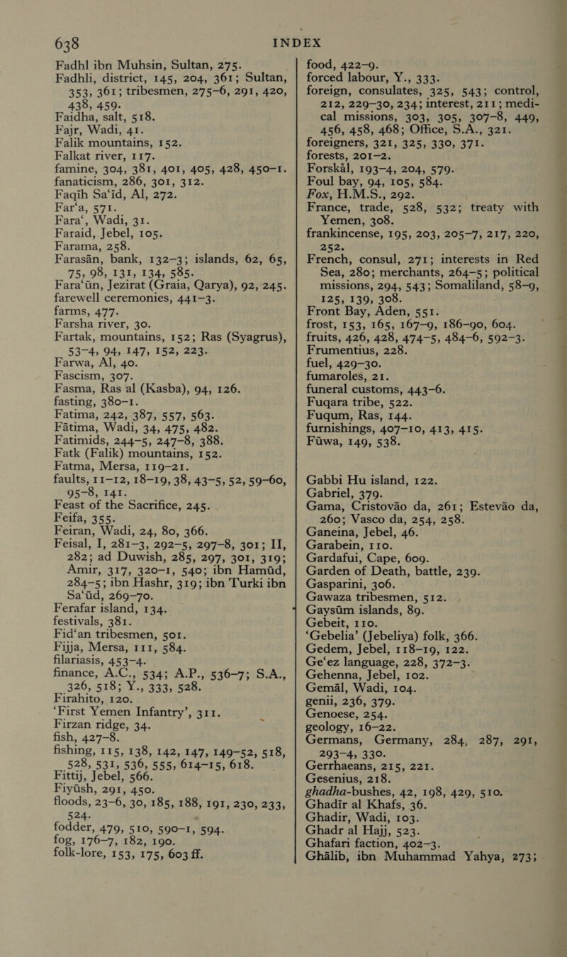 Fadhl ibn Muhsin, Sultan, 275. Fadhli, district, 145, 204, 361; Sultan, 353, 361; tribesmen, 275-6, 291, 420, 438, 459. Faidha, salt, 518. Fajr, Wadi, 41. Falik mountains, 152. Falkat river, 117. famine, 304, 381, 401, 405, 428, 450-1. fanaticism, 286, 301, 312. Faqih Sa‘id, Al, 272. Far‘a, 571. Fara‘, Wadi, 31. Faraid, Jebel, 105. Farama, 258. Farasin, bank, 132-3; islands, 62, 65, 75, 98, 131, 134, 585. Fara‘iin, Jezirat (Graia, Qarya), 92, 245. farewell ceremonies, 441-3. farms, 477. Farsha river, 30. Fartak, mountains, 152; Ras (Syagrus), 53-4, 94, 147, 152, 223. Farwa, Al, 40. Fascism, 307. Fasma, Ras al (Kasba), 94, 126. fasting, 380-1. Fatima, 242, 387, 557, 563. Fatima, Wadi, 34, 475, 482. Fatimids, 244-5, 247-8, 388. Fatk (Falik) mountains, 152. Fatma, Mersa, 119-21. faults, 11-12, 18-19, 38, 43-5, 52, 59-60, 95-8, 141. Feast of the Sacrifice, 245. Feifa, 355. Feiran, Wadi, 24, 80, 366. Feisal, I, 281-3, 292-5, 297-8, 301; II, 282; ad Duwish, 285, 297, 301, 319; Amir, 317, 320-1, 540; ibn Hamid, 284-5; ibn Hashr, 319; ibn Turki ibn Sa‘ad, 269-70. Ferafar island, 134. festivals, 381. Fid‘an tribesmen, 501. Fijja, Mersa, 111, 584. filariasis, 453-4. finance, A.C., 534; A.P., 536-7; S.A., 326, 518; Y., 333, 528. Firahito, 120. ‘First Yemen Infantry’, 311. Firzan ridge, 34. fish, 427-8. fishing, 115, 138, 142, 147, 149-52, 518, 528, 531, 536, 555, 614-15, 618. Fittij, Jebel, 566. Fiytsh, 291, 450. floods, 23-6, 30, 185, 188, 191, 230, £335 524. fodder, 479, 510, 590-1, 594. fog, 176-7, 182, 190. folk-lore, 153, 175, 603 ff. food, 422-9. forced labour, Y., 333. foreign, consulates, 325, 543; control, 212, 229-30, 234; interest, 211; medi- cal missions, 303, 305, 307-8, 449, 456, 458, 468; Office, S.A., 321. foreigners, 321, 325, 330, 371. forests, 201-2. Forskal, 193-4, 204, 579. Foul bay, 94, 105, 584. Fox, H.M.S., 292. France, trade, 528, 532; treaty with Yemen, 308. frankincense, 195, 203, 205-7, 217, 220, aoe. French, consul, 271; interests in Red Sea, 280; merchants, 264-5; political missions, 294, 543; Somaliland, 58-9, 125, 139, 308. Front Bay, Aden, 551. frost, 153, 165, 167-9, 186-90, 604. fruits, 426, 428, 474-5, 484-6, 592-3. Frumentius, 228. fuel, 429-30. fumaroles, 21. funeral customs, 443-6. Fuqara tribe, 522. Fuqum, Ras, 144. furnishings, 407-10, 413, 415. Fuawa, 149, 538. Gabbi Hu island, 122. Gabriel, 379. Gama, Cristovao da, 261; Estevao da, 260; Vasco da, 254, 258. Ganeina, Jebel, 46. Garabein, 110. Gardafui, Cape, 609. Garden of Death, battle, 239. Gasparini, 306. Gawaza tribesmen, 512. Gaysim islands, 89. Gebeit, 110. ‘Gebelia’ (Jebeliya) folk, 366. Gedem, Jebel, 118-19, 122. Ge‘ez language, 228, 372-3. Gehenna, Jebel, 102. Gemal, Wadi, 104. genil, 236, 379. Genoese, 254. geology, 16-22. Germans, Germany, 284, 287, 291, 293-4, 330. Gerrhaeans, 215, 221. Gesenius, 218. ghadha-bushes, 42, 198, 429, 510. Ghadir al Khafs, 36. Ghadir, Wadi, 103. Ghadr al Hajj, 523. Ghafari faction, 402-3. Ghalib, ibn Muhammad Yahya, 273;