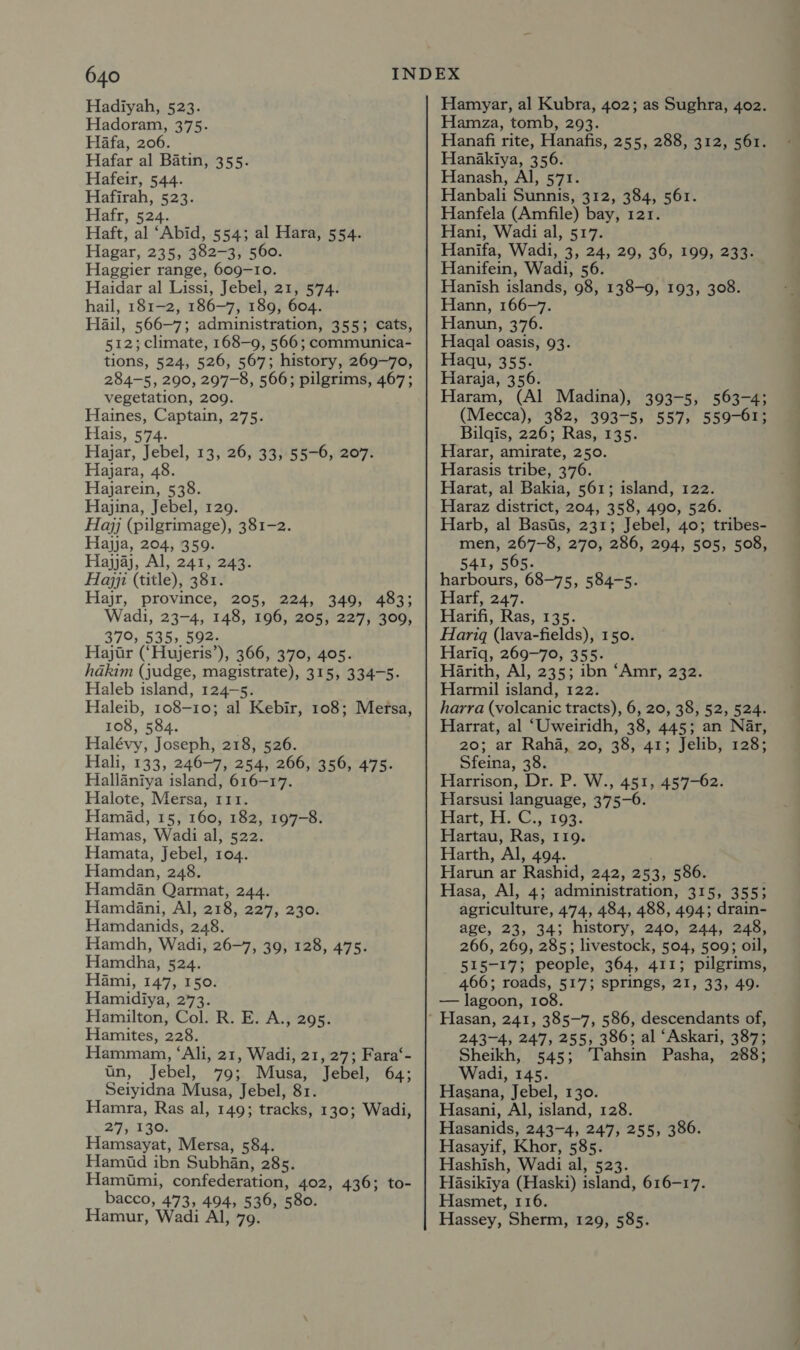 Hadiyah, 523. Hadoram, 375. Hafa, 206. Hafar al Batin, 355. Hafeir, 544. Hafirah, 523. Hafr, 524. Haft, al ‘Abid, 554; al Hara, 554. Hagar, 235, 382-3, 560. Haggier range, 609-10. Haidar al Lissi, Jebel, 21, 574. hail, 181-2, 186-7, 189, 604. Hail, 566-7; administration, 355; cats, 512; climate, 168-9, 566; communica- tions, 524, 526, 567; history, 269-70, 284-5, 290, 297-8, 566; pilgrims, 467; vegetation, 209. Haines, Captain, 275. Hais, 574. Hajar, Jebel, 13, 26, 33, 55-6, 207. Hajara, 48. Hajarein, 538. Hajina, Jebel, 129. Hajj (pilgrimage), 381-2. Hajja, 204, 359. Hajyjaj, Al, 241, 243. Hajji (title), 381. Hajr, province, 205, 224, 349, 483; Wadi, 23-4, 148, 196, 205, 227, 309, 370, 535, 592. Hajtr (‘Hujeris’), 366, 370, 405. hakim (judge, magistrate), 315, 334-5. Haleb island, 124-5. Haleib, 108-10; al Kebir, 108; Mersa, 108, 584. Halévy, Joseph, 218, 526. Hali, 133; 246-7, 254, 266, 356, 475. Hallaniya island, 616-17. Halote, Merxsa, 111. Hamad, 15, 160, 182, 197-8. Hamas, Wadi al, 522. Hamata, Jebel, 104. Hamdan, 248. Hamdan Qarmat, 244. Hamdani, Al, 218, 227, 230. Hamdanids, 248. Hamdh, Wadi, 26-7, 39, 128, 475. Hamdha, 524. Hami, 147, 150. Hamidiya, 273. Hamilton, Col. R. E. A., 295. Hamites, 228. Hammam, ‘Ali, 21, Wadi, 21, 27; Fara‘- tn, Jebel, 79; Musa, Jebel, 64; Seiyidna Musa, Jebel, 81. Hamra, Ras al, 149; tracks, 130; Wadi, 275130 Hamsayat, Mersa, 584. Hamid ibn Subhan, 285. Hamimi, confederation, 402, 436; to- bacco, 473, 494, 536, 580. Hamur, Wadi Al, 79. Hamyar, al Kubra, 402; as Sughra, 402. Hamza, tomb, 293. Hanafi rite, Hanafis, 255, 288, 312, 561. Hanakiya, 356. Hanash, Al, 571. Hanbali Sunnis, 312, 384, 561. Hanfela (Amfile) bay, 121. Hani, Wadi al, 517. Hanifa, Wadi, 3, 24, 29, 36, 199, 233. Hanifein, Wadi, 56. Hanish islands, 98, 138-9, 193, 308. Hann, 166-7. Hanun, 376. Hagqal oasis, 93. Haqu, 355. Haraja, 356. Haram, (Al Madina), 393-5, 563-4; (Mecca), 382, 393-5, 557, 559-61; Bilgis, 226; Ras, 135. Harar, amirate, 250. Harasis tribe, 376. Harat, al Bakia, 561; island, 122. Haraz district, 204, 358, 490, 526. Harb, al Basis, 231; Jebel, 40; tribes- men, 267-8, 270, 286, 294, 505, 508, 541, 565. harbours, 68-75, 584-5. Harf, 247. Harifi, Ras, 135. Harigq (lava-fields), 150. Hariq, 269-70, 355. Harith, Al, 235; ibn ‘Amr, 232. Harmil island, 122. harra (volcanic tracts), 6, 20, 38, 52, 524. Harrat, al ‘Uweiridh, 38, 445; an Nar, 20; ar Raha, 20, 38, 41; Jelib, 128; Sfeina, 38. Harrison, Dr. P. W., 451, 457-62. Harsusi language, 375-6. Part. FC, 1o3. Hartau, Ras, 119. Harth, Al, 494. Harun ar Rashid, 242, 253, 586. Hasa, Al, 4; administration, 315, 355; agriculture, 474, 484, 488, 494; drain- age, 23, 34; history, 240, 244, 248, 266, 269, 285; livestock, 504, 509; oil, 515-17; people, 364, 411; pilgrims, 466; roads, 517; springs, 21, 33, 49. — lagoon, 108. 243-4, 247, 255, 386; al ‘Askari, 387; Sheikh, 545; Tahsin Pasha, 288; Wadi, 145. Hasana, Jebel, 130. Hasani, Al, island, 128. Hasanids, 243-4, 247, 255, 386. Hasayif, Khor, 585. Hashish, Wadi al, 523. Hasikiya (Haski) island, 616-17. Hasmet, 116. Hassey, Sherm, 129, 585.