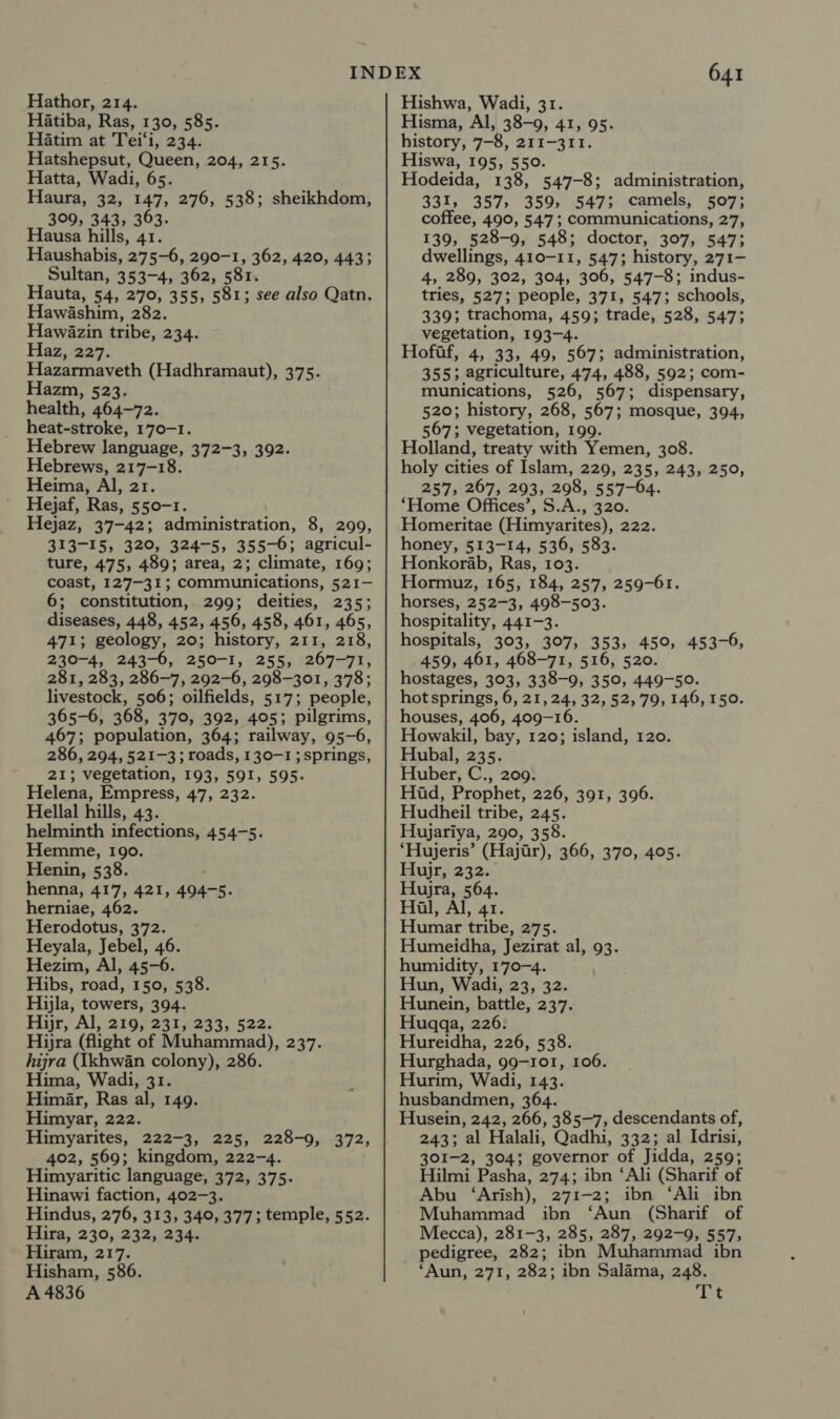 Hatiba, Ras, 130, 585. Hatim at Tei‘i, 234. Hatshepsut, Queen, 204, 215. Hatta, Wadi, 65 Haura, 32, 147, 276, 538; sheikhdom, 309, 343, 363. Hausa hills, 41. Haushabis, 275-6, 290-1, 362, 420, 443; Sultan, 353-4, 362, 581 Hauta, 54, 270, 355, 581; see also Qatn, Hawashim, 282. Hawazin tribe, 234. Haz, 227. Hazarmaveth (Hadhramaut), 375. Hazm, 523. health, 464-72. heat-stroke, 170-1. Hebrew language, 372-3, 392. Hebrews, 217-18. Heima, Al, 21. Hejaf, Ras, 550-1. Hejaz, 37-42; administration, 8, 299, 313-15, 320, 324-5, 355-6; agricul- ture, 475, 489; area, 2; climate, 169; coast, 127-31; communications, 521- 6; constitution, 299; deities, 235; diseases, 448, 452, 456, 458, 461, 465, 471; geology, 20; history, 211, 218, 230-4, 243-6, 250-1, 255, 267-71, 281, 283, 286-7, 292-6, 298-301, 378; livestock, 506; oilfields, 517; people, 365-6, 368, 370, 392, 405; pilgrims, 467; population, 364; railway, 95-6, 286, 294, 521-3; roads, 130-1 ; springs, 21; vegetation, 193, 591, 595. Helena, Empress, 47, 232. Hellal hills, 43. helminth infections, 454-5. Hemme, 190. Henin, 538. henna, 417, 421, 494-5. herniae, 462. Herodotus, 372. Heyala, Jebel, 46. Hezim, Al, 45-6. Hibs, road, 150, 538. Hijla, towers, 394. Hijr, Al, 219, 231, 233, 522. Hijra (flight of Muhammad), 237. hijra (Ikhwan colony), 286. Hima, Wadi, 31. Himéar, Ras al, 149. Himyar, 222. Himyarites, 222-3, 225, 228-9, 372, 402, 569; kingdom, 222-4. Himyaritic language, 372, 375. Hinawi faction, 402-3. Hindus, 276, 313, 340, 377; temple, 552. Hira, 230, 232),234. Hiram, 217. Hisham, 586. A 4836 641 Hisma, Al, 38-9, 41, 95. history, 7-8, 211-311. Hiswa, 195, 550. Hodeida, 138, 547-8; administration, 331, 357, 359, 547; camels, 507; coffee, 490, 547 ; communications, 27, 139, 528-9, 548; doctor, 307, 547; dwellings, 410-11, 547; history, 271- 4, 289, 302, 304, 306, 547-8; indus- tries, 527; people, 371, 547; schools, 339; trachoma, 459; trade, 528, 547; vegetation, 193-4. Hofif, 4, 33, 49, 567; administration, 355; agriculture, 474, 488, 592; com- munications, 526, 567; dispensary, 520; history, 268, 567; mosque, 394, 567; vegetation, 199. Holland, treaty with Yemen, 308. holy cities of Islam, 229, 235, 243, 250, 257, 267, 293, 298, 557-64. Home Offices’, S.A., 320. Homeritae (Himyarites), 222. honey, 513-14, 536, 583. Honkorab, Ras, 103. Hormuz, 165, 184, 257, 259-61. horses, 252-3, 498-503. hospitality, 441-3. hospitals, 303, 307, 353, 450, 453-6, 459, 461, 468-71, 516, 520. hostages, 303, 338-9, 350, 449-50. hot springs, 6, 21,24, 32, 52,79, 146,150. houses, 406, 409-16. Howakil, bay, 120; island, 120. Hubal, 235. Huber, C., 209. Hid, Prophet, 226, 391, 396. Hudheil tribe, 245. Hujariya, 290, 358. ‘Hujeris’ (Hajar), 366, 370, 405. Hujr, 232. Hujra, 564. Hal, Al, 41. Humar tribe, 275. Humeidha, Jezirat al, 93. humidity, 170-4. Hun, Wadi, 23, 32. Hunein, battle, 237. Huqgqa, 226. Hureidha, 226, 538. Hurghada, 99-101, 106. Hurim, Wadi, 143. husbandmen, 364. Husein, 242, 266, 385-7, descendants of, 243; al Halali, Qadhi, 332; al Idrisi, 301-2, 304; governor of Jidda, 259; Hilmi Pasha, 274; ibn ‘Ali (Sharif of Abu ‘Arish), 271-2; ibn ‘Ali ibn Muhammad ibn ‘Aun (Sharif of Mecca), 281-3, 285, 287, 292-9, 557; pedigree, 282; ibn Muhammad ibn ‘Aun, 271, 282; ibn Salama, 248. Et