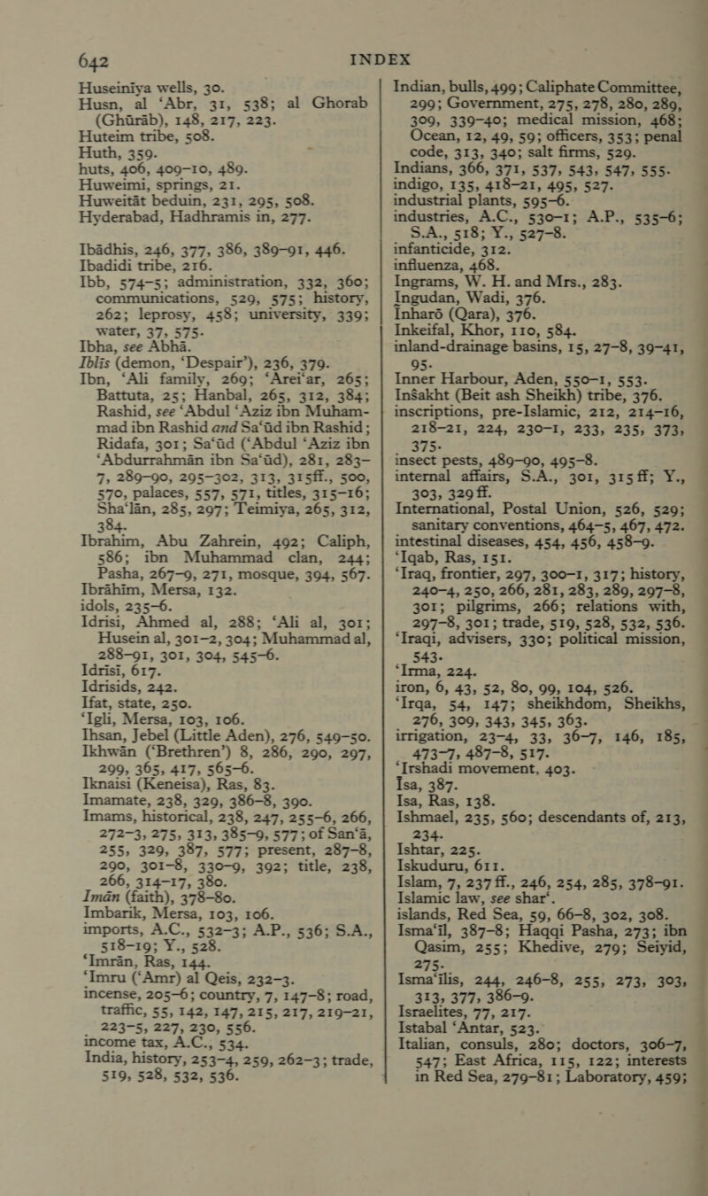 Huseiniya wells, 30. Husn, al ‘Abr, 31, 538; al Ghorab (Gharab), 148, 217, 223. Huteim tribe, 508 Huth, 359. ‘ huts, ‘406, 409-10, 480. Huweimi, springs, 21. Huweitat beduin, 231, 295, 508. Hyderabad, Hadhramis i in, 277. Ibadhis, 246, 377, 386, 389-91, 446. Ibadidi tribe, 216. Ibb, 574-5; administration, 332, 360; communications, 529, 5753. history, 262; leprosy, 458; university, 339; water, 37, 575- Ibha, see Abha. Iblis (demon, ‘Despair’), 236, 379. Ibn, ‘Ali family, 269; ‘Arei‘ar, 265; Battuta, 25; Hanbal, 265, 312, 384; Rashid, see ‘Abdul ‘Aziz ibn Muham- mad ibn Rashid and Sa‘iid ibn Rashid ; Ridafa, 301; Sa‘ad (‘Abdul ‘Aziz ibn ‘Abdurrahman ibn Sa‘id), 281, 283- 7, 289-90, 295-302, 313, 315ff., 500, 570, palaces, 557, 571, titles, 315-16; Sha‘lin, 285, 297; Teimiya, 265, 312, 384. Ibrahim, Abu Zahrein, 492; Caliph, 586; ibn Muhammad clan, 244; Pasha, 267-9, 271, mosque, 394, 567. Ibrahim, Mersa, 132. idols, 235-6. Idrisi, Ahmed al, 288; ‘Ali al, 301; Husein al, 301-2, 304; Muhammad al, 288-91, 301, 304, 545-6. Idrisi, 617. Idrisids, 242. Ifat, state, 250. ‘Igli, Mersa, 103, 106. Ihsan, Jebel (Little Aden), 276, 549-50. Ikhwan (‘Brethren’) 8, 286, 290, 297, 299, 365, 417, 565-6. Iknaisi (Keneisa), Ras, 83. Imamate, 238, 329, 386-8, 390. Imams, historical, 238, 247, 255-6, 266, 272-3, 275, 313, 385-0, 577; of San‘a, 255, 329, 387, 577; present, 287-8, 290, 301-8, 330-9, 392; title, 238, 266, 314-17, 380. Iman (faith), 378-80. Imbarik, Mersa, 103, 106. imports, A.C., 532-3; A.P., 536; S.A., 518-19; Y. , 528. ‘Imran, Ras, 144. ‘Imru (‘Amr) al Qeis, 232-3. incense, 205-6; country, 7, 147-8; road, traffic, 55, 142, 147, 215, 217, 219-21, _ 223-5, 227, 230, 556. income tax, A.C., 534. 519, 528, 532, 536. Indian, bulls, 499; Caliphate Committee, 299; Government, 275, 278, 280, 289, 309, 339-40; medical mission, 468; Ocean, 12, 49, 59; officers, 353; penal code, 313, 340; salt firms, 529. Indians, 366, 371, 537, 543, 547, 555- indigo, 135, 418-21, 495, 527. industrial plants, 595-6. industries, A.C., 530-1; A.P., 535-6; S.A., 518; Y., 527-8. infanticide, 312. influenza, 468. Ingrams, W. H. and Mrs., 283. Ingudan, Wadi, 376. Inharé (Qara), 376. Inkeifal, Khor, 110, 584. inland-drainage basins, 15, 27-8, 39-41, 95- Inner Harbour, Aden, 550-1, 553. InSakht (Beit ash Sheikh) tribe, 376. inscriptions, pre-Islamic, 212, 214-16, 218-21, 224, 230-I, 233, 235; 373, 375- insect pests, se 495-8. internal affairs, S.A., 301, 315ff; Y., 303, 329 ff. : International, Postal Union, 526, 529; _ Sanitary conventions, 464-5, 467, 472. intestinal diseases, 454, 456, 458-9. ‘Iqab, Ras, 151. ‘Iraq, frontier, 297, 300-1, 317; history, 240-4, 250, 266, 281, 283, 289, 297-8, 301; pilgrims, 266; relations with, 297-8, 301; trade, 519, 528, 532, 536. ‘Traqi, advisers, 330; political mission, 543- “Irma, 224. iron, 6, 43, 52, 80, 99, 104, 526. ‘Irqa, 54, 147; sheikhdom, Sheikhs, _ 276, 309, 343, 345, 363. irrigation, 23-4, 33; 36-7, 146, 185, 473-7, 487-8, 517. ‘Irshadi movement, 403. Isa, 387. Isa, Ras, 138. Ishmael, 235, 560; descendants of, 213, 234. Ishtar, 225. Iskuduru, 611. Islam, 7, 237 ff., 246, 254, 285, 98-a Islamic law, see shar‘. islands, Red Sea, 59, 66-8, 302, 308. Isma‘il, 387-8; Haqqi Pasha, 273; ibn Qasim, 255; Khedive, 279; Seiyid, 275. Isma‘ilis, 244, 246-8, 255, 273, 303, 313, 377, 386-9. Israelites, 77, 217. Istabal ‘Antar, 523. Italian, consuls, 280; doctors, 306-7, 547; East Africa, 115, 122; interests in Red Sea, 279-81; Laboratory, 459;