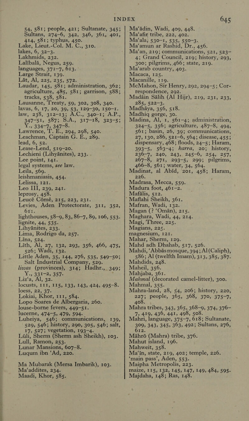 Sultans, 274-6, 342, 346, 361, 401, 414, 581; typhus, 450. Lake, Lieut.-Col. M. C., 310. lakes, 6, 32-3. Lakhmids, 232. Lalibala, Negus, 259. languages, 371-7, 613. Large Strait, 139. Lat, Al, 225, 235, 572. Laudar, 145, 581; administration, 362; agriculture, 485, 581; garrison, 588; tracks, 538, 581. Lausanne, Treaty, 59, 302, 308, 340. lavas, 6, 17, 20, 39, 53, 129-30, 150-1. law, 238, 312-13; A.C.,. 340-1; A.P., 347-51, 587; S.A., 317-18, 323-5; Y., 334-7, 347-8. Lawrence, T. E., 294, 298, 540. Leachman, Captain G. E., 289. lead, 6, 52. Lease-Lend, 519-20. Lechieni (Lihydnites), 233. Lee point, 141. legal systems, see law. Leila, 569. leishmaniasis, 454. Lelissa, 121. Leo III, 239, 241. leprosy, 458. Leucé Coémé, 215, 223, 231. Levies, Aden Protectorate, 311, 352, 6rr. lighthouses, 58-9, 83, 86-7, 89, 106, 553. lignite, 44; 535. > Lihyanites, 233. Lima, Rodrigo da, 257. Lina, 524. Lith, Al, 27, 132, 293, 356, 466, 475, 526; Wadi, 132. Little Aden, 35, 144, 276, 535, 549-50; Salt Industrial Company, 529. liwas (provinces), 314; Hadhr., 349; Y., 331-2, 357- Liz‘a, Al, 32. locusts, III, 115, 133, 143, 424, 495-8. loess, 22, 37. Lokiai, Khor, 111, 584. Lopo Soares de Albergaria, 260. louse-borne fevers, 449-51. lucerne, 474-5, 479, 594. Luheiya, 546; communications, 139, 529, 546; history, 290, 305, 546; salt, 17, 527; vegetation, 193-4. Luli, Sherm (Sherm ash Sheikh), 103. Lull, Ramon, 253. Lunar Mansions, 607-8. Luqum ibn ‘Ad, 220. Ma Mubarak (Mersa Imbarik), 103. Ma‘addites, 234. Maadi, Khor, 585. 645 Ma‘afir tribe, 222, 402. Ma‘ala, 530-1, 535, 550-3. Ma‘amun ar Rashid, Dr., 456. Ma‘an, 219; communications, 521, 523- 4; Grand Council, 219; history, 293, 300; pilgrims, 466; state, 219. Ma‘arab country, 403. Macaca, 125. Macanille, 119. McMahon, Sir Henry, 292, 294-5; Cor- respondence, 292. Madain Salih (Al Hijr), 219, 231, 233, 285,:522-3. Madhaya, 356, 518. Madhig gorge, 30. Madina, Al, 1, 561-4; administration, 324-5, 356; agriculture, 487-8, 494, 561; basin, 26, 39; communications, 27, 130, 286, 521-6, 564; disease, 455; dispensary, 468; floods, 24-5; Haram, 393-5, 563-4; harra, 20; history, 236-7, 240, 243, 245-6, 254, 257, 267-8, 271, 293-5, 299; pilgrims, 466-8, 561; water, 34, 564. Madinat, al Abid, 201, 458; Haram, 226. Madrasa, Mecca, 559. Madura foot, 461-2. Mafalis, 512. Mafran, Wadi, 132. Magan (? ‘Oméan), 215. Maghara, Wadi, 44, 214. Magi, Three, 225. Magians, 225. magnesium, 121. Mahar, Sherm, 129. Mahd adh Dhahab, 517, 526. Mahdi, ‘Abbas mosque, 394; Al (Caliph), 586; Al (twelfth Imam), 313, 385, 387. Mahdids, 248. Maheil, 356. Mahjaba, 361. Mahmal (decorated camel-litter), 300. Mahmal, 355. Mahra-land, 28, 54, 206; history, 220, 227; people, 365, 368, 370, 375-7, 408. Mahra tribes, 343, 365, 368-9, 374, 376- 7, 419, 436, 441, 498, 508. Mahri, language, 375-7, 618; Sultanate, 309) 343, 345, 303, 492; Sultans, 276, Mahroé (Mahra) tribe, 376. Mahut island, 196. Mahweit, 3 58. Ma‘in, state, 219, 402; temple, 226. ‘main pass’, Aden, 553. Maipha Metropolis, 223. maize, 115, 132, 145, 147, 149, 484, 595. Majdaha, 148; Ras, 148.