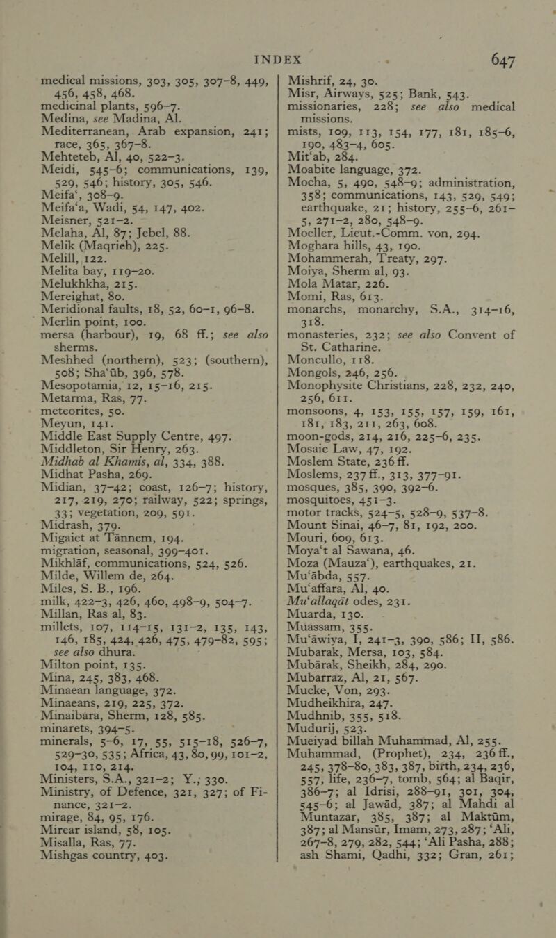 medical missions, 303, 305, 307-8, 449, 456, 458, 468. medicinal plants, 596-7. Medina, see Madina, Al. Mediterranean, Arab expansion, 241; race, 365, 367-8. Mehteteb, Al, 40, 522-3. Meidi, 545-6; communications, 139, 529, 546; history, 305, 546. Meifa‘, 308-9. Meifa‘a, Wadi, 54, 147, 402. Meisner, 521-2. Melaha, Al, 87; Jebel, 88. Melik (Magrieh), 225. Melill, 122. Melita bay, 119-20. Melukhkha, 215. Mereighat, 80. Meridional faults, 18, 52, 60-1, 96-8. ' Merlin point, 100. mersa (harbour), 19, 68 ff.; sherms. Meshhed (northern), 523; (southern), 508; Sha‘ab, 396, 578. Mesopotamia, 12, 15-16, 215. Metarma, Ras, 77. » meteorites, 50. Meyun, 141. Middle East Supply Centre, 497. Middleton, Sir Henry, 263. Midhab al Khamis, al, 334, 388. Midhat Pasha, 269. Midian, 37-42; coast, 126-7; history, 217, 219, 270; railway, 522; springs, 33; vegetation, 209, 591. Midrash, 379. Migaiet at Tannem, 194. migration, seasonal, 399-401. Mikhlaf, communications, 524, 526. Milde, Willem de, 264. Miles, S. B., 196. milk, 422-3, 426, 460, 498-9, 504-7. Millan, Ras al, 83 millets, 107, 114-15, 131-2, 135, 143, 146, 185, 424, 426, 475, 479-82, 595; see also dhura. Milton point, 135. Mina, 245, 383, 468. Minaean language, 372. Minaeans, 219, 225, 372. Minaibara, Sherm, 128, 585. minarets, 394-5. minerals, 5-6, 17, 55, 515-18, ae 529-30, 535; Africa, 43, 80, 99, 101-2, 104, I10, 214. Ministers, S.A., 321-2; Y.; 330. Ministry, of Defence, 321, 327; of Fi- nance, 321-2. mirage, 84, 95, 176. Mirear island, 58, 105. Misalla, Ras, 77. Mishgas country, 403. see also 647 Mishrif, 24, 30. Misr, Airways, 525; Bank, 543. missionaries, 228; see also medical missions. mists, 109, I13, 154, 177, 181, 185-6, 190, 483-4, 605 Mit‘ab, 284. Moabite language, 372. Mocha, 5, 490, 548-9; administration, 358; communications, 143, 529, 549; earthquake, 21; history, 255-6, 261- 5, 271-2, 280, 548-9. Moeller, Lieut.-Comm. von, 294. Moghara hills, 43, 190. Mohammerah, Treaty, 297. Motya, Sherm al, 93. Mola Matar, 226. Momi, Ras, 613. monarchs, monarchy, 318. monasteries, 232; St. Catharine. Moncullo, 118. Mongols, 246, 256. Monophysite Christians, 228, 232, 240, 256, 611. monsoons, 4, 153, 155, 157, 159, 161, 181, 183, 211, 263, 60 moon-gods, 214, 216, 225-6, 235. Mosaic Law, 47, 192. Moslem State, 236 ff. Moslems, 237 ff., 313, 377-91. mosques, 385, 390, 392-6. mosquitoes, 451-3. motor tracks, 524-5, 528-9, 537-8. Mount Sinai, 46-7, 81, 192, 200. Mouri, 609, 613. Moya‘t al Sawana, 46. Moza (Mauza‘), earthquakes, 21. Mu‘abda, 557. Mu‘affara, Al, 40. Mu‘allagat odes, 231. Muarda, 130. Muassam, 355. Mu‘awiya, I, 241-3, 390, 586; II, 586. Mubarak, Mersa, 103, 584. Mubarak, Sheikh, 284, 290. Mubarraz, Al, 21, 567. Mucke, Von, 293. Mudheikhira, 247. Mudhnib, 355, 518. Mudurij, 523. Mueiyad billah Muhammad, Al, 255. Muhammad, (Prophet), 234, 236ff., 245, 378-80, 383, 387, birth, 234, 236, 557, life, 236-7, tomb, 564; al Baqir, 386-7; al Idrisi, 288-91, 301, 304, 545-6; al Jawad, 387; al Mahdi al Muntazar, 385, 387; al Maktam, 387; al Mansir, Imam, 273, 287; “Ali, 267-8, 279, 282, 544; ‘Ali Pasha, 288; ash Shami, Qadhi, 332; Gran, 261; S.A., 314-16, see also Convent of