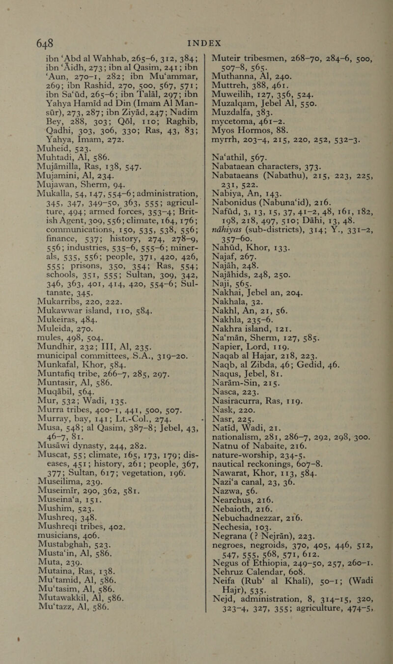 ibn ‘Abd al Wahhab, 265-6, 312, 384; ibn ‘Aidh, 273; ibn al Qasim, 241; ibn ‘Aun, 270-1, 282; ibn Mu‘ammar, 269; ibn Rashid, 270, 500, 567, 571; ibn Sa‘ad, 265-6; ibn Talal, 297; ibn Yahya Hamid ad Din (Imam Al Man- sur), 273, 287; ibn Ziyad, 247; Nadim Bey, 288, 303; Qél, 110; Raghib, Qadhi, 303, 306, 330; Ras, 43, 83; Yahya, Imam, 272. Muheid, 523. Muhtadi, Al, 586. Mujamilla, Ras, 138, 547. Mujamini, Al, 234. Mujawan, Sherm, 94. Mukalla, 54, 147, 554-6; administration, ture, 494; armed forces, 353-4; Brit- ish Agent, 309, 556; climate, 164, 176; communications, 150, 535, 538, 556; finance, 537; history, 274, 278-9, 556; industries, 535-6, 555-6; miner- als, 535, 556; people, 371, 420, 426, 555; Prisons, 350, 354; Ras, 554; schools, 351, 555; Sultan, 309, 342, 346, 363, 401, 414, 420, 554-6; Sul- tanate, 345. Mukarribs, 220, 222. Mukawwar island, 110, 584. Mukeiras, 484. Muleida, 270. mules, 498, 504. Mundhir, 252; III, Al, 235. municipal committees, S.A., 319-20. Munkafal, Khor, 584. Muntafiq tribe, 266—7, 285, 297. Muntasir, Al, 586. Mugabil, 564. Mur, 532; Wadi, 135. Murra tribes, 400-1, 441, 500, 507. Murray, bay, 141; Lt.-Col., 274. 46-7, Sr. Musawi dynasty, 244, 282. Muscat, 55; climate, 165, 173, 179; dis- eases, 451; history, 261; people, 367, 377; Sultan, 617; vegetation, 196. Museilima, 239. Museimir, 290, 362, 581. Museina‘a, 151. Mushim, 523. Mushregq, 348. Mushredi tribes, 402, musicians, 406. Mustabghah, 523. Musta‘in, Al, 586. Muta, 239. Mutaina, Ras, 138. Mu‘tamid, Al, 586. Mu'tasim, Al, 586. Mutawakkil, Al, 586. Mu‘tazz, Al, 586. Muteir tribesmen, 268-70, 284-6, 500, 507-8, 565. Muthanna, Al, 240. Muttreh, 388, 461. Muweilih, 127, 356, 524. Muzalgqam, Jebel Al, 550. Muzdalfa, 383. mycetoma, 461-2. Myos Hormos, 88. myrrh, 203-4, 215, 220, 252, 532-3. Na‘athil, 567. Nabataean characters, 373. Nabataeans (Nabathu), 215, 223, 225, 231) Gas: Nabiya, An, 143. Nabonidus (Nabuna‘id), 216. Nafid, 3, 13, 15, 37, 41-2, 48, 161, 182, 198, 218, 497, 510; Dahi, 13, 48. nahiyas (sub-districts), 314; Y., 331-2, 357-60. Nahid, Khor, 133. Najaf, 267. Najah, 248. Najahids, 248, 250. Naji, 565. Nakhai, Jebel an, 204. Nakhala, 32. Nakhl, An, 21, 56. Nakhla, 235-6. Nakhra island, 121. Na‘man, Sherm, 127, 585. Napier, Lord, 119. Nagqab al Hajar, 218, 223. Nagb, al Zibda, 46; Gedid, 46. Naqus, Jebel, 81. Naram-Sin, 215. Nasca, 223. Nasiracurra, Ras, 119. Nask, 220. Nasr, 225. Natid, Wadi, 21. nationalism, 281, 286-7, 292; 298, 300. Natnu of Nabaite, 216. nature-worship, 234-5. nautical reckonings, 607-8. Nawarat, Khor, 113, 584. Nazi‘a canal, 23, 36. Nazwa, 56. Nearchus, 216. Nebaioth, 216. Nebuchadnezzar, 216. Nechesia, 103. Negrana Q Nejran), 223. negroes, negroids, 370, 405, 547, 555, 568, 571, 612 Negus of Ethiopia, 249- 50, 257, 260-1. Nehruz Calendar, 608. Neifa (Rub‘ al Khali), 50-1; (Wadi Fajr), 535. Nejd, administration, 8, 314-15, 320, 323-4, 327, 355; agriculture, 474-5, 446, 512,