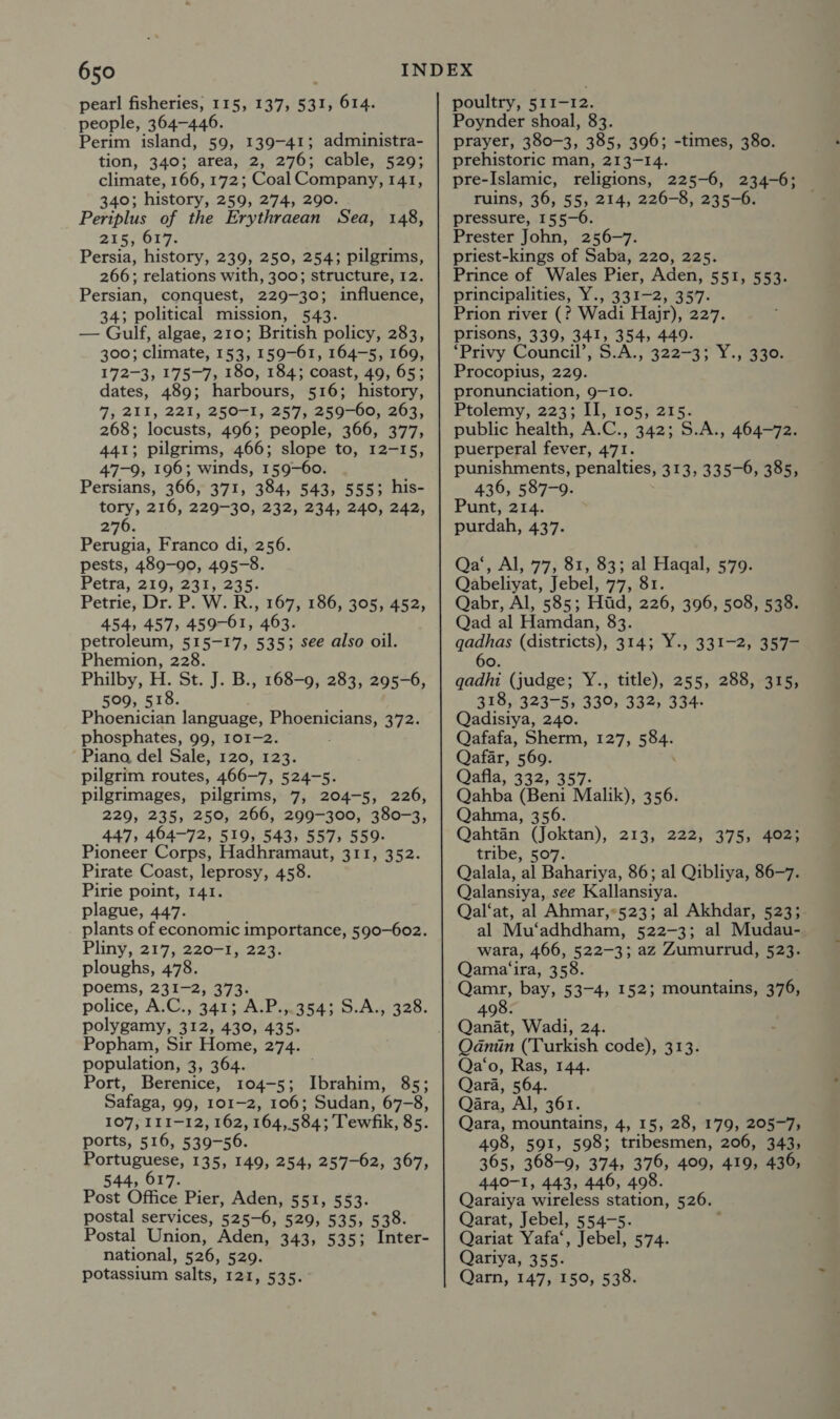 pearl fisheries, 115, 137, 531, 614. people, 364-446. Perim island, 59, 139-41; administra- tion, 340; area, 2, 276; cable, 529; climate, 166, 172; Coal Company, 141, 340; history, 259, 274, 290. Periplus of the Erythraean Sea, 148, 215, 617. Persia, history, 239, 250, 254; pilgrims, 266; relations with, 300; structure, 12. Persian, conquest, 229-30; influence, 34; political mission, 543. — Gulf, algae, 210; British policy, 283, 300; climate, 153, 159-61, 164-5, 169, 172-3, 175-7, 180, 184; coast, 49, 65; dates, 489; harbours, 516; history, 7, 211, 221, 250-1, 257, 259-60, 263, 268; locusts, 496; people, 366, 377, 441; pilgrims, 466; slope to, 12-15, 47-9, 196; winds, 159-60. Persians, 366, 371, 384, 543, 555; his- tory, 216, 229-30, 232, 234, 240, 242, 276. Perugia, Franco di, 256. pests, 489-90, 495-8. Petra, 219, 231, 235. Petrie, Dr. P. W. R., 167, 186, 305, 452, 454, 457, 459-61, 463. petroleum, 515-17, 535; see also oil. Phemion, 228. Philby, H. St. J. B., 168-9, 283, 295-6, 509, 518. Phoenician language, aN eects RET phosphates, 99, 101-2. Piano del Sale, 120, 123. pilgrim routes, 466-7, 524-5. pilgrimages, pilgrims, 7, 204-5, 226, 229, 235, 250, 266, 299-300, 380-3, 447, 464-72, 519, 543, 557, 559. Pioneer Corps, Hadhramaut, 311, 352. Pirate Coast, leprosy, 458. Pirie point, 141. plague, 447. plants of economic importance, 590-602. Pliny, 217, 220-1, 223. ploughs, 478. poems, 231-2, 373. police, A.C., 341; A.P..354;.5.A.,, 328. polygamy, 312, 430, 435. Popham, Sir Home, 274. population, 3, 364. Port, Berenice, 104-5; Thrabiet 85; Safaga, 99, 101-2, 106; Sudan, 67-8, 107, 111-12, 162, 164,584; Tewfik, 85. ports, 516, 539-56. Portuguese, 135, 149, 254, 257-62, 367, 544, 617. Post Office Pier, Aden, 551, 553. postal services, 525-6, 520; .535)°535: Postal Union, Aden, 343, 535; Inter- national, 526, 529. potassium salts, 12d, 535. poultry, 511-12. Poynder shoal, 83. prayer, 380-3, 385, 396; -times, 380. prehistoric man, 213-14. pre-Islamic, religions, 225-6, 234-6; ruins, 36, 55, 214, 226-8, 235-6. pressure, 155-6. Prester John, 256-7. priest-kings of Saba, 220, 225. Prince of Wales Pier, Aden, 551, 553. principalities, Y., 331-2, 357. Prion river (? Wadi Hajr), 227. prisons, 339, 341, 354, 449- ‘Privy Council’, S.A., 322-3; Y., 330. Procopius, 229. pronunciation, 9-10. Ptolemy, 223; II, 105, 215. public health, A.C., 342; S.A., 464-72. puerperal fever, 471. punishments, penalties, 313, 335-0, 385, 436, 587-9. Punt, 214. purdah, 437. Qa‘, Al, 77, 81, 83; al Haqal, 579. Qabeliyat, Jebel, 77, 81. Qabr, Al, 585; Hid, 226, 396, 508, 538. Qad al Hamdan, 83. gadhas (districts), 314; Y., 331-2, 357- 6 O. gadhi (judge; Y., 318, 323-5, Qadistya, 240. Qafafa, Sherm, 127, 584. Qafar, 569. Qafla, 332, 357. Qahba (Beni Malik), 356. Qahma, 356. Qahtén (Joktan), 213, 222, 375, 402; tribe, 507. Qalala, al Bahariya, 86; al Qibliya, 86-7. Qalansiya, see Kallansiya. Qal‘at, al Ahmar,*523; al Akhdar, 523; al Mu‘adhdham, 522-3; al Mudau-. wara, 466, 522-3; az Zumurrud, 523. Qama‘ira, 358. Qamr, bay, 53-4, 152; mountains, 376, 498. Qanat, Wadi, 24. Qdnin (Turkish code), 313. Qa‘o, Ras, 144. Qara, 564. Qara, Al, 361. Qara, mountains, 4, 15, 28, 179, 205-7, 498, 591, 598; tribesmen, 206, 343, 365, 368-9, 374, 376, 409, 419, 436, 440-1, 443, 446, 498. Qaraiya wireless station, 526. Qarat, Jebel, 554-5. Qariat Yafa‘, Jebel, 574. Qariya, 355. Qarn, 147, 150, 538. title), 255, 288, 315, 330, 332, 334-