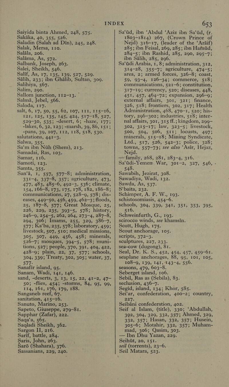 Saiyida binta Ahmed, 248, 575. Sakaka, 40, 355, 526. Saladin (Salah ad Din), 245, 248. Salak, Mersa, 110. Salala, 206. Salama, As, 572. Salbank, Joseph, 263. Salei, Sheikh, 546. Salif, As, 17, 135, 139; 527, 529. Salih, 233; ibn Ghalib, Sultan, 300. Salihiya, 567. Salim, 290. Sallom junction, 112-13. Salma, Jebel, 566. Saloda, 117. salt, 6, 17, 50, 55, 62, 107, 111, 115-16, 121, 125, 135, 145, 424, 517-18, 527, 529-30, 535; -desert, 6; -haze, 177; -lakes, 6, 32, 123; -marsh, 39, 86, 151; -pans, 39, 107, 112, 118, 518, 530. salutations, 441-3. Salwa, 355. Sa‘m ibn Nah (Shem), 213. Samadai, Ras, 103. Samar, 116. Samoti, 123. Samta, 355. San‘a, 1, 557, 577-8; administration, 331-4, 337-8, 357; agriculture, 473, 477, 483, 485-6, 492-3, 536; climate, 154, 166-8, 173, 175, 178, 182, 186-8; communications, 27, 528-9, 578; dis- eases, 449-50, 456, 459, 462-3; floods, 25, 187-8, 577; Great Mosque, 25, 226, 229, 235, 393-5, 578; history, 246-9, 254-5, 262, 264, 273-4, 287-8, 294, 306; Imams, 255, 329, 386-7, 577; Ka‘ba, 235, 578; laboratory, 459; livestock, 507, 510; medical missions, 305, 307, 449, 456, 458; minerals, 526-7; mosques, 394-5, 578; muni- tions, 527; people, 370, 391, 404, 422, 428-9; plain, 22, 37, 577; schools, 304, 339; Treaty, 302, 305; water, 37, 577: Sanafir island, 95. Sanam, Wadi, 141, 146. sand, -deserts, 3, 13, 15, 22, 41-2, 47- 50; -flies, 454; -storms, 84, 95, 99, 114, 161, 176, 179, 188. Sanganeb reef, 67. sanitation, 415-16. Sanuto, Marino, 253. Sapeto, Giuseppe, 279-81. Sapphar (Zafar), 222. Saqa‘a, 565. Sargon II, 216. Sarif, battle, 284. Saris, John, 263. Saré (Shahara), 376. Sassanians, 229, 240. 653 Sa‘ad, ibn ‘Abdul ‘Aziz ibn Sa‘ad, (r. 1803-1814) 267, (Crown Prince of | Nejd) 316-17, (leader of the ‘Araif) 285; ibn Feisal, 269, 285; ibn Hamad, 284-5; ibn Rashid, 285, 290, 295-7; ibn Salih, 285, 296. Sa‘adi Arabia, 1, 8; administration, 312, 314-28, 355-7; agriculture, 474-5; area, 2; armed forces, 326-8; coast, 59, 93-4, 126-34; commerce, 518; communications, 521-6; constitution, 317-19; currency, 520; diseases, 448, 451, 457, 464-72; expansion, 296-9; external affairs, 301, 321; finance, 326, 518; frontiers, 302, 317; Health Administration, 468, 470-1, 520; his- tory, 296-302; industries, 518; inter- nal affairs, 301, 315 ff.; kingdom, 299- 302, 315-17; law, 323-5; livestock, 500, 504, 506, 511; locusts, 497; minerals, 515-18; Mining Syndicate, Ltd., 517, 526, 542-3; police, 328; towns, 557-73; see also ‘Asir, Hejaz, Nejd. — family, 268, 281, 283-4, 316. Sa‘tidi-Yemen, War, 301-2, 327, 546, - 548. Sawabih, Jezirat, 308. Sawadiya, Wadi, 132. Sawda, As, 537. S‘baita, 232. Schimper, A. F. W., 193. schistosomiasis, 454-6. ea pel 304, 339, 341, 351, 353, 395, 51 Schweinfurth, G., 193. SCirocco winds, see khamsin. Scott, Hugh, 175. Scout anchorage, 105. scripts, 372-3. sculptures, 227, 233. sea-cow (dugong), 81. ; Seal, Dr. K. S., 452, 454, 457, 459-61. seaplane anchorages, 88, 95, 101, 105, 108-9, 139, 141, 143-4, 556. seasons, 479, 603-8. Seberget island, 106. Sebil, Ras as (Sebila), 83. seclusion, 436-7. Segid, island, 134; Khor, 585. Sei‘ar, confederation, 400-2; a2) Seibani confederation, 402. Seif al Islam, (title), 330; ‘Abdullah, 392, 304, 329, 332, 357; Ahmed, 329, 332, 357; Hasan, 332, 3573 Husein, mad, 306; Qasim, 303. — Ibn Dhu Yazan, 229. Seihit, 20, 151. seil (torrents), 23-6. Seil Matara, 523. country,