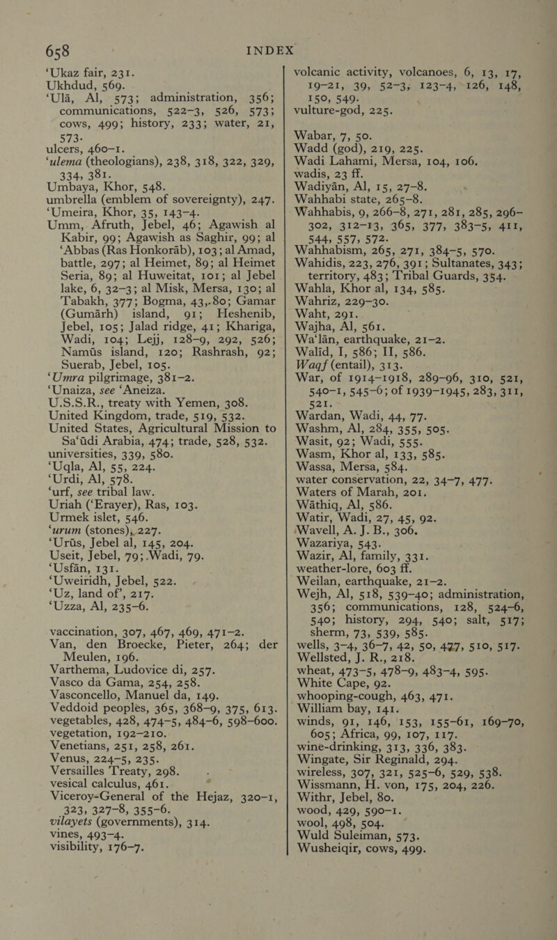 ‘Ukaz fair, 231. Ukhdud, 569. ‘Ula, Al, 573; administration, 356; communications, 522-3, 526, 573; cows, 499; history, 233; water, 21, 573- ulcers, 460-1. ‘ulema (theologians), 238, 318, 322, 329, 334, 381. Umbaya, Khor, 548. umbrella (emblem of sovereignty), 247. ‘Umeira, Khor, 35, 143-4. Umm, Afruth, Jebel, 46; Agawish al Kabir, 99; Agawish as Saghir, gg; al ‘Abbas (Ras Honkorab), 103; al Amad, battle, 297; al Heimet, 89; al Heimet Seria, 89; al Huweitat, 101; al Jebel lake, 6, 32-3; al Misk, Mersa, 130; al Tabakh, 377; Bogma, 43,-80; Gamar (Gumiarh) island, 91; MHeshenib, Jebel, 105; Jalad ridge, 41; Khariga, Wadi, 104; Lejj, 128-9, 292, 526; Namis island, 120; Rashrash, 92; Suerab, Jebel, 105. ‘Umra pilgrimage, 381-2. ‘Unaiza, see ‘Aneiza. U.S.S.R., treaty with Yemen, 308. United Kingdom, trade, 519, 532. United States, Agricultural Mission to Sa‘adi Arabia, 474; trade, 528, 532. universities, 339, 580. ‘Uqla, Al, 55, 224. ‘Urdi, Al, 578. ‘urf, see tribal law. Uriah (‘Erayer), Ras, 103. Urmek islet, 546. ‘urum (stones), 227. ‘Uris, Jebel al, 145, 204. Useit, Jebel, 79;.Wadi, 79. ‘Usfan, 131. ‘Uweiridh, Jebel, 522. ‘Uz, land of’, 217. ‘Uzza, Al, 235-6. vaccination, 307, 467, 469, 471-2. Van, den Broecke, Pieter, 264; der Meulen, 196. Varthema, Ludovice di, 257. Vasco da Gama, 254, 258. Vasconcello, Manuel da, 149. Veddoid peoples, 365, 368-9, 375, 613. vegetables, 428, 474-5, 484-6, 598-600. vegetation, 192-210. Venetians, 251, 258, 261. Venus, 224-5, 235. Versailles Treaty, 298. vesical calculus, 461. Viceroy-General of the Hejaz, 320-1, 323, 327-8, 355-6. vilayets (governments), 314. vines, 493-4. visibility, 176-7. volcanic activity, volcanoes, 6, 13, 17, 19-21,» 39, 52734, 123-4, 120; 148) 150, 540. vulture-god, 225. Wabar, 7, 50. Wadd (god), 219, 225. Wadi Lahami, Mersa, 104, 106. wadis, 23 ff. Wadiyan, Al, 15, 27-8. Wahhabi state, 265-8. Wahhabis, 9, 266-8, 271, 281, 285, 296- 302, 312-13, 365, 377, 383-5, 411, 544, 557, 572. Wahhabism, 265, 271, 384-5, 570. Wahidis, 223, 276, 391; Sultanates, 343; territory, 483; Tribal Guards, 354. Wahla, Khor al, 134, 585. Wahriz, 229-30. Waht, 291. Wajha, Al, 561. Wa'lan, earthquake, 21-2. Walid, I, 586; II, 586. Wagqf (entail), 313. War, of 1914-1918, 289-96, 310, 521, 540-1, 545-6; of 1939-1945, 283, 311, 2%; Wardan, Wadi, 44, 77. Washm, Al, 284, 355, 505. Wasit, 92; Wadi, 555. Wasm, Khor al, 133, 585. Wassa, Mersa, 584. water conservation, 22, 34-7, 477. Waters of Marah, 2o1. Wathigq, Al, 586. Watir, Wadi, 27, 45, 92. Wavell, A. J. B., 306. Wazariya, 543. Wazir, Al, family, 331. weather-lore, 603 ff. Weilan, earthquake, 21-2. Wejh, Al, 518, 539-40; administration, 356; communications, 128, 524-6, 540; history, 294, 540; salt, 517; sherm, 73, 539, 585. wells, 3745 30-7; 42, 50, 497, 510, 517. Wellsted, J. R., 218. wheat, 473-5, 478-9, 483-4, 595. White Cape, 92. whooping-cough, 463, 471. William bay, 141. winds, 91, 146, 153, 155-61, acne 605; Africa, 99, 107, 117. wine-drinking, 313, 336, 383. Wingate, Sir Reginald, 294. wireless, 307, 321, 525-6, 529, 538. Wissmann, H. von, 175, 204, 226. Withr, Jebel, 80. wood, 429, 590-1. wool, 498, 504. Wuld Suleiman, 573. Wusheidir, cows, 499.