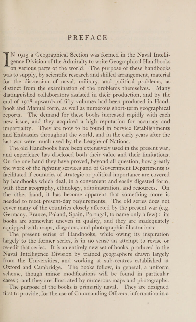 N 1915 a Geographical Section was formed in the Naval Intelli- gence Division of the Admiralty to write Geographical Handbooks on various parts of the world. ‘The purpose of these handbooks was to supply, by scientific research and skilled arrangement, material for the discussion of naval, military, and political problems, as distinct from the examination of the problems themselves. Many distinguished collaborators assisted in their production, and by the end of 1918 upwards of fifty volumes had been produced in Hand- book and Manual form, as well as numerous short-term geographical reports. The demand for these books increased rapidly with each new issue, and they acquired a high reputation for accuracy and impartiality. ‘They are now to be found in Service Establishments and Embassies throughout the world, and in the early years after the last war were much used by the League of Nations. The old Handbooks have been extensively used in the present war, and experience has disclosed both their value and their limitations. On the one hand they have proved, beyond all question, how greatly the work of the fighting services and of Government Departments is facilitated if countries of strategic or political importance are covered by handbooks which deal, in a convenient and easily digested form, with their geography, ethnology, administration, and resources. On the other hand, it has become apparent that something more is needed to meet present-day requirements. The old series does not cover many of the countries closely affected by the present war (e.g. - Germany, France, Poland, Spain, Portugal, to name only a few) ; its books are somewhat uneven in quality, and they are inadequately equipped with maps, diagrams, and photographic illustrations. The present series of Handbooks, while owing its inspiration largely to the former series, is in no sense an attempt to revise or re-edit that series. It is an entirely new set of books, produced in the Naval Intelligence Division by trained geographers drawn largely from the Universities, and working at sub-centres established at Oxford and Cambridge. The books follow, in general, a uniform scheme, though minor modifications will be found in particular cases ; and they are illustrated by numerous maps and photographs. The purpose of the books is primarily naval. ‘They are designed first to provide, for the use of Commanding Officers, information in a