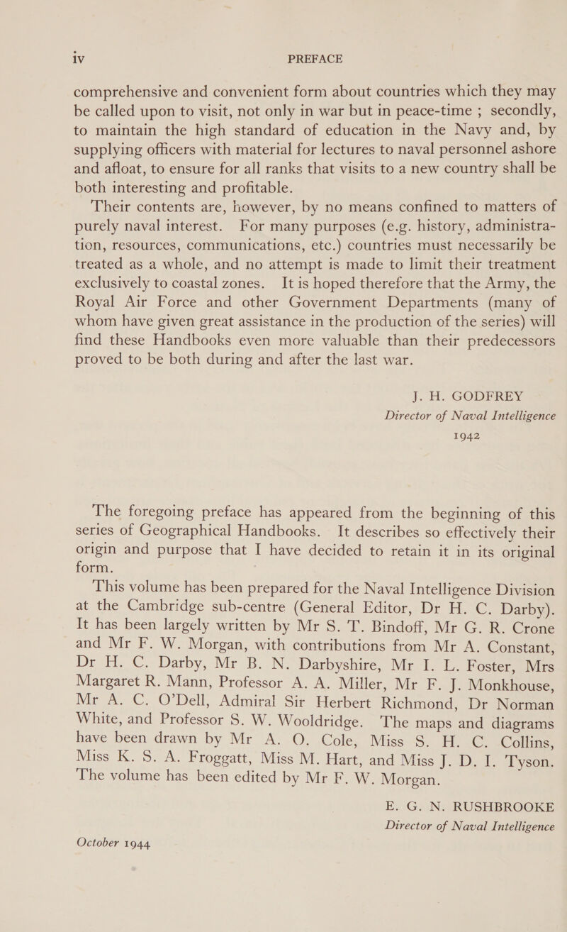 comprehensive and convenient form about countries which they may be called upon to visit, not only in war but in peace-time ; secondly, to maintain the high standard of education in the Navy and, by supplying officers with material for lectures to naval personnel ashore and afloat, to ensure for all ranks that visits to a new country shall be both interesting and profitable. Their contents are, however, by no means confined to matters of purely naval interest. For many purposes (e.g. history, administra- tion, resources, communications, etc.) countries must necessarily be treated as a whole, and no attempt is made to limit their treatment exclusively to coastal zones. It is hoped therefore that the Army, the Royal Air Force and other Government Departments (many of whom have given great assistance in the production of the series) will find these Handbooks even more valuable than their predecessors proved to be both during and after the last war. J. H. GODFREY Director of Naval Intelligence 1942 The foregoing preface has appeared from the beginning of this series of Geographical Handbooks. It describes so effectively their origin and purpose that I have decided to retain it in its original form. This volume has been prepared for the Naval Intelligence Division at the Cambridge sub-centre (General Editor, Dr H. C. Darby). It has been largely written by Mr S. T. Bindoff, Mr G. R. Crone and Mr F. W. Morgan, with contributions from Mr A. Constant, Dr H. C. Darby, Mr B. N. Darbyshire, Mr I. L. Foster, Mrs Margaret R. Mann, Professor A. A. Miller, Mr F. J. Monkhouse, Mr A. C. O'Dell, Admiral Sir Herbert Richmond, Dr Norman White, and Professor S. W. Wooldridge. The maps and diagrams have been drawn by Mr A. O. Cole, Miss S. H. C. Collins, Miss K. S. A. Froggatt, Miss M. Hart, and Miss J.-D, 1. Tyseine The volume has been edited by Mr F. W. Morgan. E. G. N. RUSHBROOKE Director of Naval Intelligence October 1944