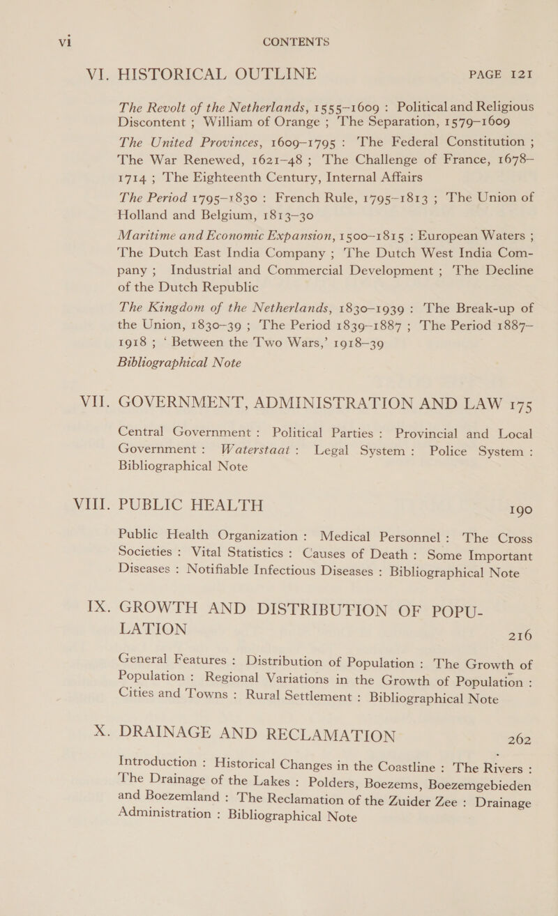 WE, WET. VITl. HISTORICAL OUTLINE PAGE I21 The Revolt of the Netherlands, 1555-1609 : Political and Religious Discontent ; William of Orange ; The Separation, 1579-1609 The United Provinces, 1609-1795 : The Federal Constitution ; The War Renewed, 1621-48 ; The Challenge of France, 1678— 1714 ; The Eighteenth Century, Internal Affairs The Period 1795-1830 : French Rule, 1795-1813 ; The Union of Holland and Belgium, 1813-30 Maritime and Economic Expansion, 1500~-1815 : European Waters ; The Dutch East India Company ; The Dutch West India Com- pany ; Industrial and Commercial Development ; The Decline of the Dutch Republic The Kingdom of the Netherlands, 1830-1939 : The Break-up of the Union, 1830-39 ; The Period 1839-1887 ; The Period 1887— 1918 ; ‘ Between the Two Wars,’ 1918-39 Bibliographical Note GOVERNMENT, ADMINISTRATION AND LAW 175 Central Government: Political Parties : Provincial and Local Government: Waterstaai: Legal System: Police System : Bibliographical Note PUBLIC HEALTH Igo Public Health Organization : Medical Personnel: The Cross Societies : Vital Statistics : Causes of Death: Some Important Diseases : Notifiable Infectious Diseases : Bibliographical Note GROWTH AND DISTRIBUTION OF POPU- LATION 216 General Features : Distribution of Population : The Growth of Population : Regional Variations in the Growth of Population : Cities and Towns : Rural Settlement : Bibliographical Note Introduction : Historical Changes in the Coastline : The Rivers : The Drainage of the Lakes : Polders, Boezems, Boezemgebieden and Boezemland : The Reclamation of the Zuider Zee : Drainage Administration : Bibliographical Note