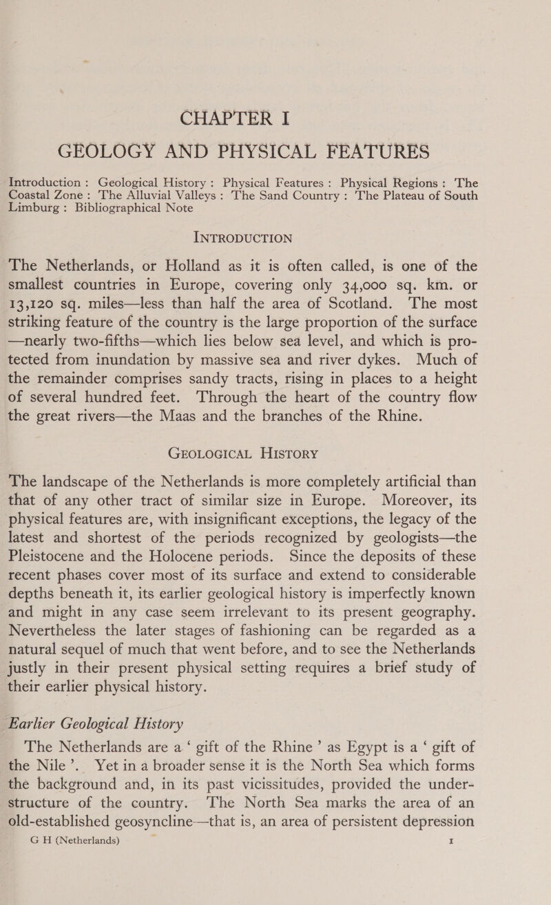 GEOLOGY AND PHYSICAL FEATURES Introduction : Geological History: Physical Features: Physical Regions: The Coastal Zone: The Alluvial Valleys: The Sand Country : The Plateau of South Limburg: Bibliographical Note INTRODUCTION The Netherlands, or Holland as it is often called, is one of the smallest countries in Europe, covering only 34,000 sq. km. or 13,120 sq. miles—less than half the area of Scotland. The most striking feature of the country is the large proportion of the surface —nearly two-fifths—which lies below sea level, and which is pro- tected from inundation by massive sea and river dykes. Much of the remainder comprises sandy tracts, rising in places to a height of several hundred feet. Through the heart of the country flow the great rivers—the Maas and the branches of the Rhine. GEOLOGICAL HISTORY The landscape of the Netherlands is more completely artificial than that of any other tract of similar size in Europe. Moreover, its physical features are, with insignificant exceptions, the legacy of the latest and shortest of the periods recognized by geologists—the Pleistocene and the Holocene periods. Since the deposits of these recent phases cover most of its surface and extend to considerable depths beneath it, its earlier geological history is imperfectly known and might in any case seem irrelevant to its present geography. Nevertheless the later stages of fashioning can be regarded as a natural sequel of much that went before, and to see the Netherlands justly in their present physical setting requires a brief study of their earlier physical history. Earler Geological History The Netherlands are a ‘ gift of the Rhine’ as Egypt is a ‘ gift of the Nile’. Yet in a broader sense it is the North Sea which forms the background and, in its past vicissitudes, provided the under- structure of the country. The North Sea marks the area of an old-established geosyncline—that is, an area of persistent depression G H (Netherlands) I