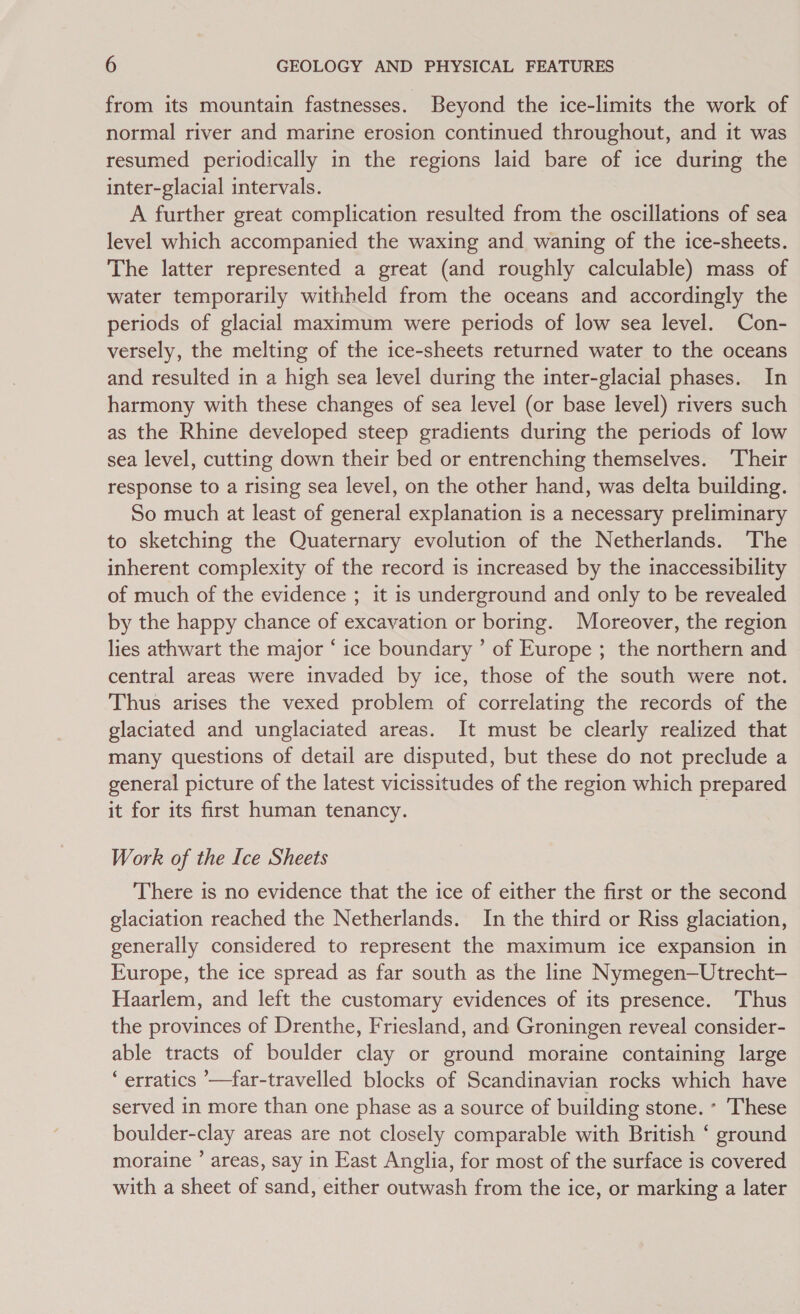 from its mountain fastnesses. Beyond the ice-limits the work of normal river and marine erosion continued throughout, and it was resumed periodically in the regions laid bare of ice during the inter-glacial intervals. A further great complication resulted from the oscillations of sea level which accompanied the waxing and waning of the ice-sheets. The latter represented a great (and roughly calculable) mass of water temporarily withheld from the oceans and accordingly the periods of glacial maximum were periods of low sea level. Con- versely, the melting of the ice-sheets returned water to the oceans and resulted in a high sea level during the inter-glacial phases. In harmony with these changes of sea level (or base level) rivers such as the Rhine developed steep gradients during the periods of low sea level, cutting down their bed or entrenching themselves. Their response to a rising sea level, on the other hand, was delta building. So much at least of general explanation is a necessary preliminary to sketching the Quaternary evolution of the Netherlands. The inherent complexity of the record is increased by the inaccessibility of much of the evidence ; it is underground and only to be revealed by the happy chance of excavation or boring. Moreover, the region lies athwart the major ‘ ice boundary ’ of Europe ; the northern and central areas were invaded by ice, those of the south were not. Thus arises the vexed problem of correlating the records of the glaciated and unglaciated areas. It must be clearly realized that many questions of detail are disputed, but these do not preclude a general picture of the latest vicissitudes of the region which prepared it for its first human tenancy. : Work of the Ice Sheets There is no evidence that the ice of either the first or the second glaciation reached the Netherlands. In the third or Riss glaciation, generally considered to represent the maximum ice expansion in Europe, the ice spread as far south as the line Nymegen—Utrecht-— Haarlem, and left the customary evidences of its presence. Thus the provinces of Drenthe, Friesland, and Groningen reveal consider- able tracts of boulder clay or ground moraine containing large ‘ erratics ’—far-travelled blocks of Scandinavian rocks which have served in more than one phase as a source of building stone. - These boulder-clay areas are not closely comparable with British ‘ ground moraine ’ areas, say in East Anglia, for most of the surface is covered with a sheet of sand, either outwash from the ice, or marking a later