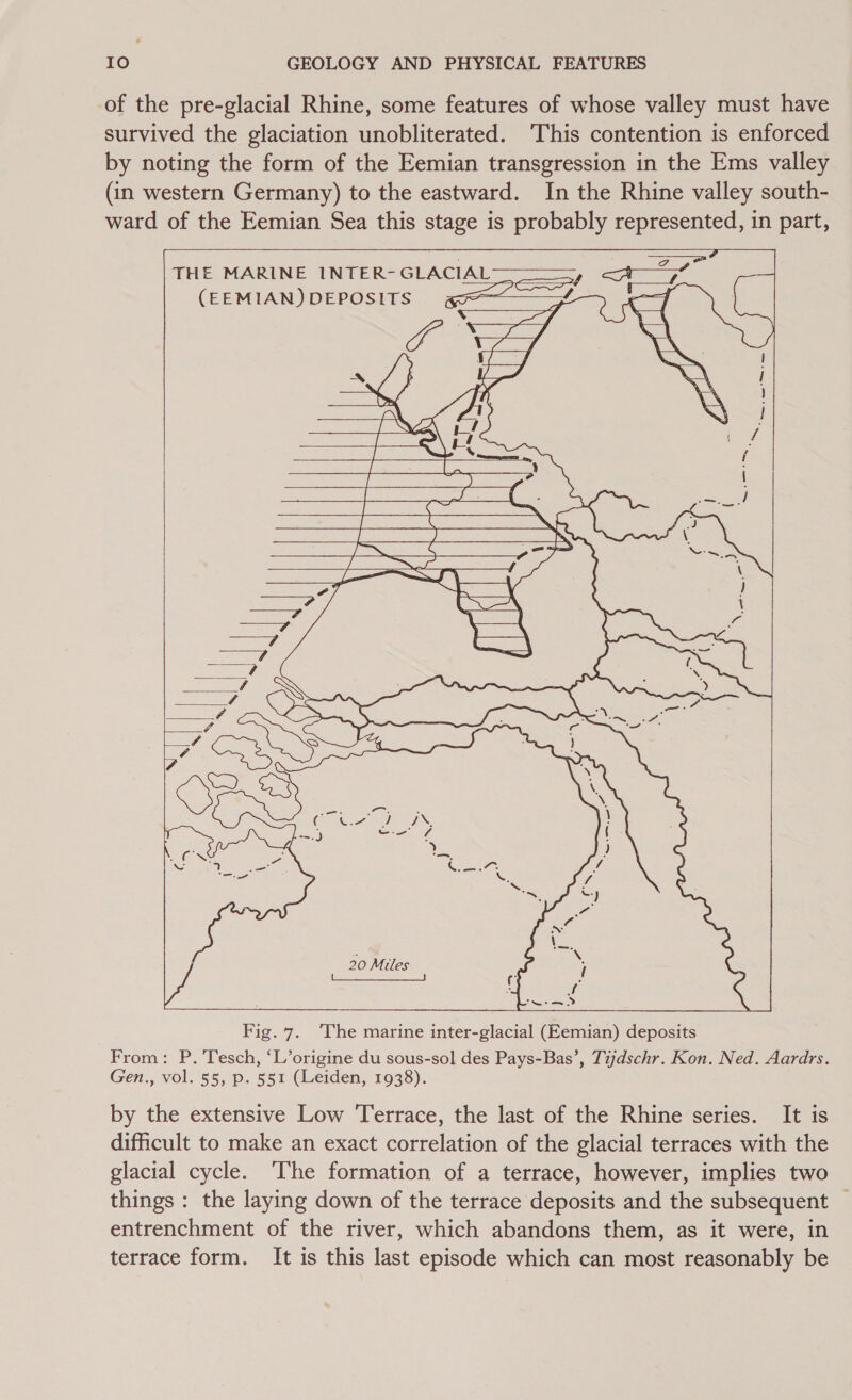 of the pre-glacial Rhine, some features of whose valley must have survived the glaciation unobliterated. ‘This contention is enforced by noting the form of the Eemian transgression in the Ems valley (in western Germany) to the eastward. In the Rhine valley south- ward of the Eemian Sea this stage is probably represented, in part, . : ap THE MARINE INTER-GLACIAL———, &lt;A’—77% (EEMIAN) DEPOSITS gS — ue ae | : Vesey ate YY, Ne s 5 LS ran ‘ed 7 V\ a ie       Fig. 7. ‘The marine inter-glacial (Eemian) deposits From: P. 'Tesch, ‘L’origine du sous-sol des Pays-Bas’, Tijdschr. Kon. Ned. Aardrs. Gen., vol. 55, p. 551 (Leiden, 1938). by the extensive Low Terrace, the last of the Rhine series. It is difficult to make an exact correlation of the glacial terraces with the glacial cycle. ‘The formation of a terrace, however, implies two things : the laying down of the terrace deposits and the subsequent — entrenchment of the river, which abandons them, as it were, in terrace form. It is this last episode which can most reasonably be