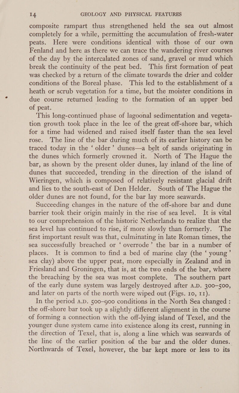 composite rampart thus strengthened held the sea out almost completely for a while, permitting the accumulation of fresh-water peats. Here were conditions identical with those of our own Fenland and here as there we can trace the wandering river courses of the day by the intercalated zones of sand, gravel or mud which break the continuity of the peat bed. ‘This first formation of peat was checked by a return of the climate towards the drier and colder conditions of the Boreal phase. This led to the establishment of a heath or scrub vegetation for a time, but the moister conditions in due course returned leading to the formation of an upper bed of peat. | This long-continued phase of lagoonal sedimentation and vegeta- tion growth took place in the lee of the great off-shore bar, which for a time had widened and raised itself faster than the sea level rose. ‘The line of the bar during much of its earlier history can be traced today in the ‘ older’ dunes—a belt of sands originating in the dunes which formerly crowned it. North of The Hague the bar, as shown by the present older dunes, lay inland of the line of dunes that succeeded, trending in the direction of the island of Wieringen, which is composed of relatively resistant glacial drift and lies to the south-east of Den Helder. South of 'The Hague the older dunes are not found, for the bar lay more seawards. Succeeding changes in the nature of the off-shore bar and dune barrier took their origin mainly in the rise of sea level. It is vital to our comprehension of the historic Netherlands to realize that the sea level has continued to rise, if more slowly than formerly. The first important result was that, culminating in late Roman times, the sea successfully breached or ‘ overrode’ the bar in a number of places. It is common to find a bed of marine clay (the ‘ young ’ sea clay) above the upper peat, more especially in Zealand and in Friesland and Groningen, that is, at the two ends of the bar, where the breaching by the sea was most complete. The southern part of the early dune system was largely destroyed after a.D. 300-500, and later on parts of the north were wiped out (Figs. 10, 11). In the period A.D. 500-900 conditions in the North Sea changed : the off-shore bar took up a slightly different alignment in the course of forming a connection with the off-lying island of Texel, and the younger dune system came into existence along its crest, running in the direction of Texel, that is, along a line which was seawards of the line of the earlier position of the bar and the older dunes. Northwards of ‘Texel, however, the bar kept more or less to its