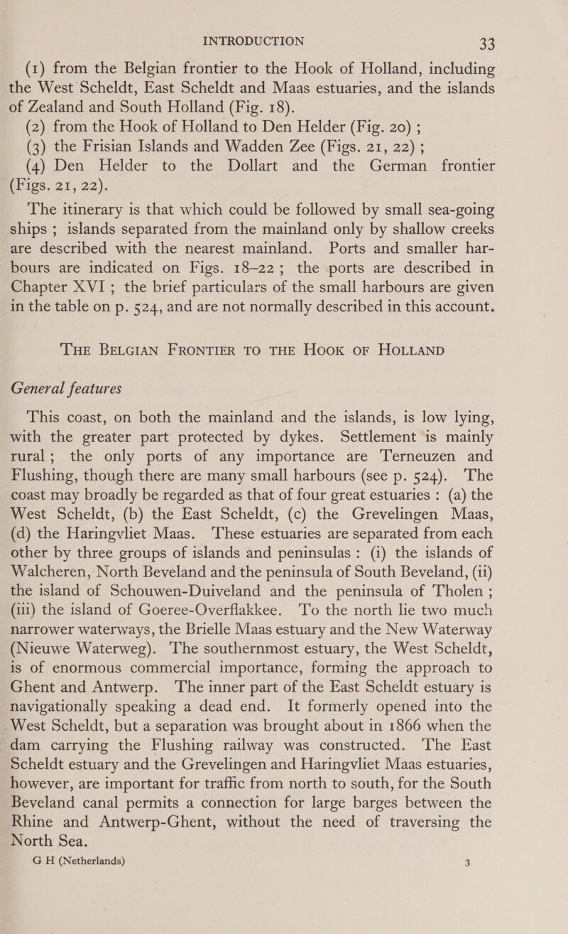 INTRODUCTION a8 (1) from the Belgian frontier to the Hook of Holland, including the West Scheldt, East Scheldt and Maas estuaries, and the islands of Zealand and South Holland (Fig. 18). (2) from the Hook of Holland to Den Helder (Fig. 20) ; (3) the Frisian Islands and Wadden Zee (Figs. 21, 22) ; (4) Den Helder to the Dollart and the German frontier Bigs. 21, 22). The itinerary is that which could be followed by small sea-going ships ; islands separated from the mainland only by shallow creeks are described with the nearest mainland. Ports and smaller har- bours are indicated on Figs. 18-22; the ports are described in Chapter XVI; the brief particulars of the small harbours are given in the table on p. 524, and are not normally described in this account. THE BELGIAN FRONTIER TO THE Hook or HOLLAND General features This coast, on both the mainland and the islands, is low lying, with the greater part protected by dykes. Settlement is mainly rural; the only ports of any importance are T’erneuzen and Flushing, though there are many small harbours (see p. 524). The coast may broadly be regarded as that of four great estuaries : (a) the West Scheldt, (b) the East Scheldt, (c) the Grevelingen Maas, (d) the Haringvliet. Maas. ‘These estuaries are separated from each other by three groups of islands and peninsulas: (i) the islands of Walcheren, North Beveland and the peninsula of South Beveland, (ii) the island of Schouwen-Duiveland and the peninsula of Tholen ; (111) the island of Goeree-Overflakkee. ‘To the north lie two much narrower waterways, the Brielle Maas estuary and the New Waterway (Nieuwe Waterweg). The southernmost estuary, the West Scheldt, is of enormous commercial importance, forming the approach to Ghent and Antwerp. The inner part of the East Scheldt estuary is navigationally speaking a dead end. It formerly opened into the West Scheldt, but a separation was brought about in 1866 when the dam carrying the Flushing railway was constructed. The East Scheldt estuary and the Grevelingen and Haringvliet Maas estuaries, however, are important for traffic from north to south, for the South Beveland canal permits a connection for large barges between the Rhine and Antwerp-Ghent, without the need of traversing the North Sea. G H (Netherlands) 3