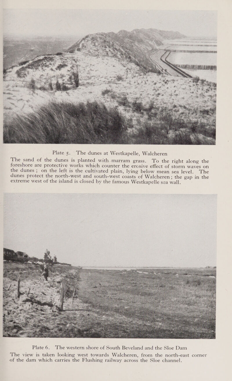  Plate 5. ‘The dunes at Westkapelle, Walcheren The sand of the dunes is planted with marram grass. 'To the right along the foreshore are protective works which counter the erosive effect of storm waves on the dunes ; on the left is the cultivated plain, lying below mean sea level. The dunes protect the north-west and south-west coasts of Walcheren ; the gap in the extreme west of the island is closed by the famous Westkapelle sea wall.     ‘The view is taken looking west towards Walcheren, from the north-east corner of the dam which carries the Flushing railway across the Sloe channel.