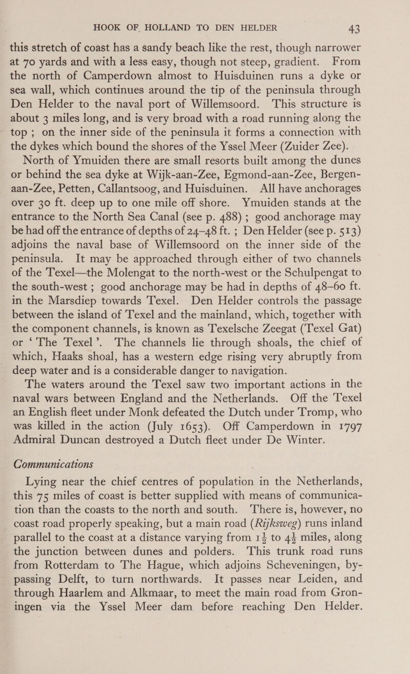 this stretch of coast has a sandy beach like the rest, though narrower at 70 yards and with a less easy, though not steep, gradient. From the north of Camperdown almost to Huisduinen runs a dyke or sea wall, which continues around the tip of the peninsula through Den Helder to the naval port of Willemsoord. This structure is about 3 miles long, and is very broad with a road running along the - top; on the inner side of the peninsula it forms a connection with the dykes which bound the shores of the Yssel Meer (Zuider Zee). North of Ymuiden there are small resorts built among the dunes or behind the sea dyke at Wijk-aan-Zee, Egmond-aan-Zee, Bergen- aan-Zee, Petten, Callantsoog, and Huisduinen. All have anchorages over 30 ft. deep up to one mile off shore. Ymuiden stands at the entrance to the North Sea Canal (see p. 488) ; good anchorage may be had off the entrance of depths of 24-48 ft. ; Den Helder (see p. 513) adjoins the naval base of Willemsoord on the inner side of the peninsula. It may be approached through either of two channels of the Texel—the Molengat to the north-west or the Schulpengat to the south-west ; good anchorage may be had in depths of 48-60 ft. in the Marsdiep towards Texel. Den Helder controls the passage between the island of Texel and the mainland, which, together with the component channels, is known as Texelsche Zeegat (‘Texel Gat) or ‘The Texel’. The channels lie through shoals, the chief of which, Haaks shoal, has a western edge rising very abruptly from deep water and is a considerable danger to navigation. The waters around the Texel saw two important actions in the naval wars between England and the Netherlands. Off the Texel an English fleet under Monk defeated the Dutch under Tromp, who was killed in the action (July 1653). Off Camperdown in 1797 Admiral Duncan destroyed a Dutch fleet under De Winter. Communications Lying near the chief centres of population in the Netherlands, this 75 miles of coast is better supplied with means of communica- tion than the coasts to the north and south. ‘There is, however, no coast road properly speaking, but a main road (Rijksweg) runs inland parallel to the coast at a distance varying from 14 to 44 miles, along the junction between dunes and polders. This trunk road runs from Rotterdam to The Hague, which adjoins Scheveningen, by- passing Delft, to turn northwards. It passes near Leiden, and through Haarlem and Alkmaar, to meet the main road from Gron- ingen via the Yssel Meer dam before reaching Den Helder.
