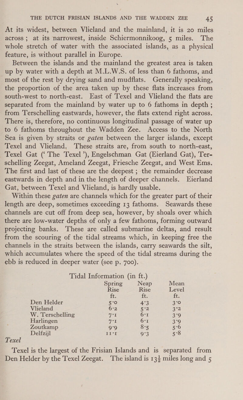 THE DUTCH FRISIAN ISLANDS AND THE WADDEN ZEE 45 At its widest, between Vlieland and the mainland, it is 20 miles across ; at its narrowest, inside Schiermonnikoog, 5 miles. The whole stretch of water with the associated islands, as a physical feature, is without parallel in Europe. Between the islands and the mainland the greatest area is taken up by water with a depth at M.L.W.S. of less than 6 fathoms, and most of the rest by drying sand and mudflats. Generally speaking, the proportion of the area taken up by these flats increases from south-west to north-east. East of ‘Texel and Vlieland the flats are separated from the mainland by water up to 6 fathoms in depth ; from Terschelling eastwards, however, the flats extend right across. There is, therefore, no continuous longitudinal passage of water up to 6 fathoms throughout the Wadden Zee. Access to the North Sea is given by straits or gaten between the larger islands, except Texel and Vlieland. These straits are, from south to north-east, Texel Gat (‘ The Texel’), Engelschman Gat (Eierland Gat), Ter- schelling Zeegat, Ameland Zeegat, Friesche Zeegat, and West Ems. The first and last of these are the deepest ; the remainder decrease eastwards in depth and in the length of deeper channels. Eierland Gat, between Texel and Vlieland, is hardly usable. Within these gaten are channels which for the greater part of their length are deep, sometimes exceeding 13 fathoms. Seawards these channels are cut off from deep sea, however, by shoals over which there are low-water depths of only a few fathoms, forming outward projecting banks. ‘These are called submarine deltas, and result from the scouring of the tidal streams which, in keeping free the channels in the straits between the islands, carry seawards the silt, which accumulates where the speed of the tidal streams during the ebb is reduced in deeper water (see p. 700). Tidal Information (in ft.) Spring Neap Mean Rise Rise Level ft. ft. ft. Den Helder 5°O 4°3 2:0 Viieland 6°2 5°2 3-2 W. Terschelling ge 6°r 3°9 Harlingen pen 6°1 3°9 Zoutkamp 9'9 8°5 5°6 Delfziyl Lit 9°3 5°8 Texel Texel is the largest of the Frisian Islands and is separated from - Den Helder by the Texel Zeegat. The island is 134 miles long and 5