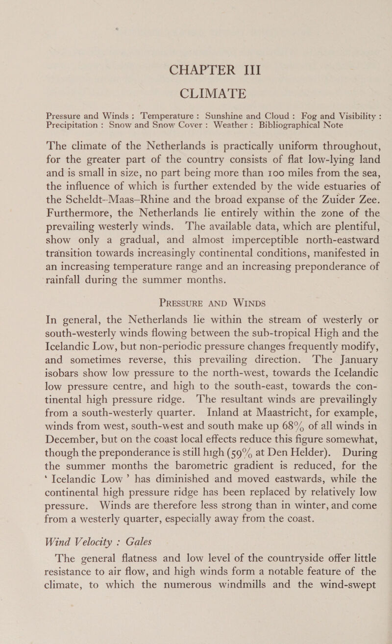 CHAPTER III CLIMATE Pressure and Winds; ‘Temperature: Sunshine and Cloud: Fog and Visibility : Precipitation : Snow and Snow Cover: Weather: Bibliographical Note The climate of the Netherlands is practically uniform throughout, for the greater part of the country consists of flat low-lying land and is small in size, no part being more than 100 miles from the sea, the influence of which is further extended by the wide estuaries of the Scheldt-Maas—Rhine and the broad expanse of the Zuider Zee. Furthermore, the Netherlands lie entirely within the zone of the prevailing westerly winds. ‘The available data, which are plentiful, show only a gradual, and almost imperceptible north-eastward transition towards increasingly continental conditions, manifested in an increasing temperature range and an increasing preponderance of rainfall during the summer months. PRESSURE AND WINDS In general, the Netherlands lie within the stream of westerly or south-westerly winds flowing between the sub-tropical High and the Icelandic Low, but non-periodic pressure changes frequently modify, and sometimes reverse, this prevailing direction. The January isobars show low pressure to the north-west, towards the Icelandic low pressure centre, and high to the south-east, towards the con- tinental high pressure ridge. ‘The resultant winds are prevailingly from a south-westerly quarter. Inland at Maastricht, for example, winds from west, south-west and south make up 68% of all winds in December, but on the coast local effects reduce this figure somewhat, though the preponderance is still high (59° at Den Helder). During the summer months the barometric gradient is reduced, for the ‘Icelandic Low’ has diminished and moved eastwards, while the continental high pressure ridge has been replaced by relatively low pressure. Winds are therefore less strong than in winter, and come from a westerly quarter, especially away from the coast. Wind Velocity : Gales The general flatness and low level of the countryside offer little resistance to air flow, and high winds form a notable feature of the climate, to which the numerous windmills and the wind-swept