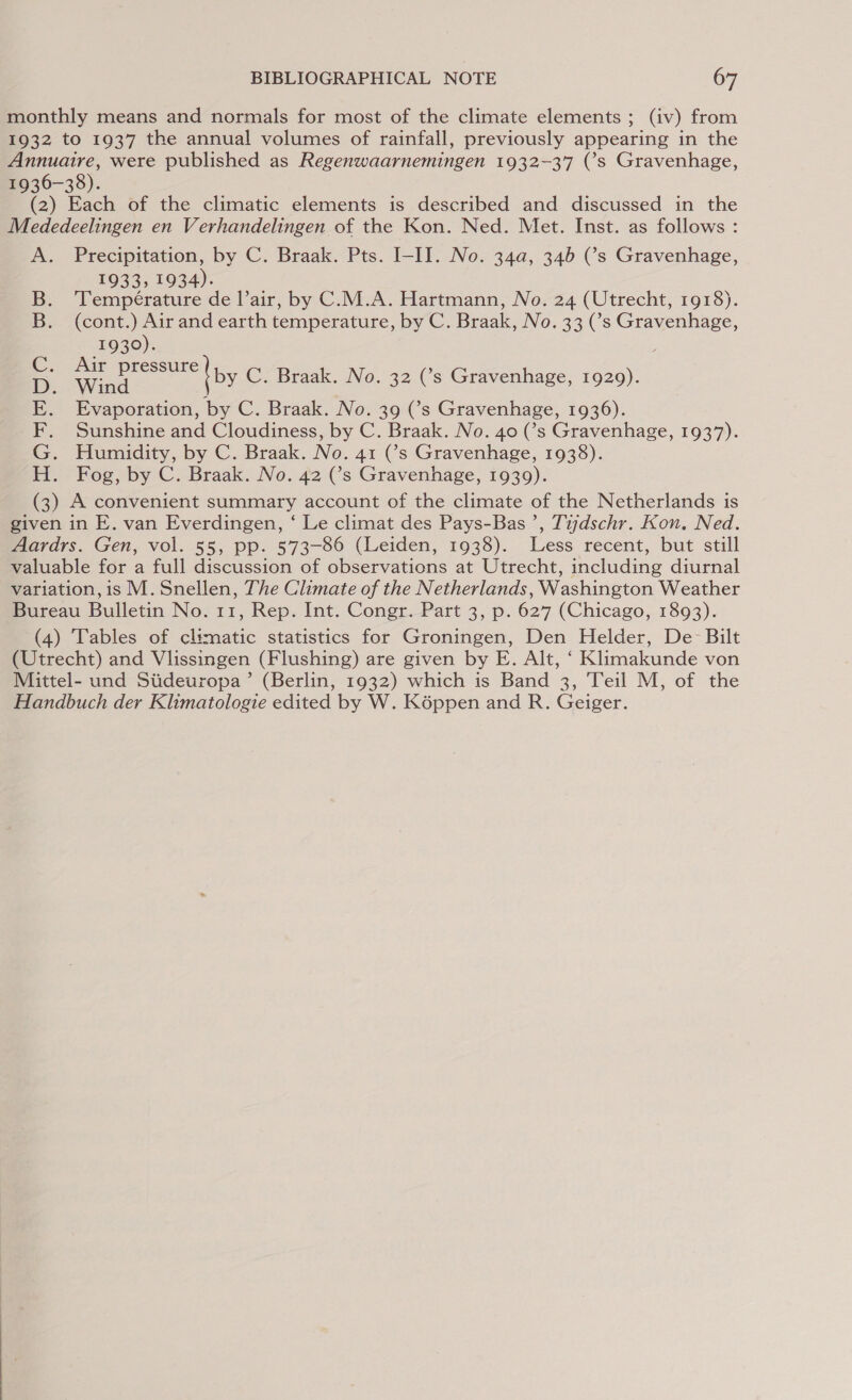 monthly means and normals for most of the climate elements ; (iv) from 1932 to 1937 the annual volumes of rainfall, previously appearing in the Annuaire, were published as Regenwaarnemingen 1932-37 (’s Gravenhage, 1936-38). (2) Each of the climatic elements is described and discussed in the Mededeelingen en Verhandelingen of the Kon. Ned. Met. Inst. as follows : A. Precipitation, by C. Braak. Pts. I-II. No. 34a, 34b (s Gravenhage, 1933, 1934). Température de l’air, by C.M.A. Hartmann, No. 24 (Utrecht, 1918). (cont.) Air and earth temperature, by C. Braak, No. 33 (s Gravenhage, 1930). : ey C. Braak. No. 32 (’s Gravenhage, 1929). Evaporation, by C. Braak. No. 39 (’s Gravenhage, 1936). Sunshine and Cloudiness, by C. Braak. No. 40 (’s Gravenhage, 1937). Humidity, by C. Braak. No. 41 (’s Gravenhage, 1938). Fog, by C. Braak. No. 42 (s Gravenhage, 1939). (3) A convenient summary account of the climate of the Netherlands is given in E. van Everdingen, ‘ Le climat des Pays-Bas ’, Tijdschr. Kon. Ned. Aardrs. Gen, vol. 55, pp. 573-86 (Leiden, 1938). Less recent, but still valuable for a full discussion of observations at Utrecht, including diurnal variation, is M. Snellen, The Climate of the Netherlands, Washington Weather Bureau Bulletin No. 11, Rep. Int. Congr. Part 3, p. 627 (Chicago, 1893). (4) Tables of climatic statistics for Groningen, Den Helder, De Bilt (Utrecht) and Vlissingen (Flushing) are given by E. Alt, ‘ Klimakunde von Mittel- und Siideuropa’ (Berlin, 1932) which is Band 3, Teil M, of the Handbuch der Klimatologie edited by W. Képpen and R. Geiger. TODO we