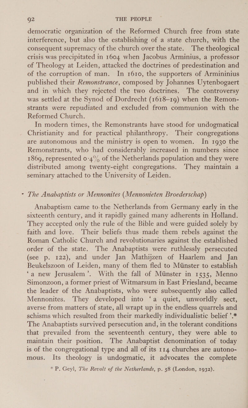 democratic organization of the Reformed Church free from state interference, but also the establishing of a state church, with the consequent supremacy of the church over the state. The theological crisis was precipitated in 1604. when Jacobus Arminius, a professor of Theology at Leiden, attacked the doctrines of predestination and of the corruption of man. In 1610, the supporters of Armininius published their Remonstrance, composed by Johannes Uytenbogaert and in which they rejected the two doctrines. The controversy was settled at the Synod of Dordrecht (1618-19) when the Remon- strants were repudiated and excluded from communion with the Reformed Church. In modern times, the Remonstrants have stood for undogmatical Christianity and for practical philanthropy. ‘Their congregations are autonomous and the ministry is open to women. In 1930 the Remonstrants, who had considerably increased in numbers since 1869, represented 0-4°% of the Netherlands population and they were distributed among twenty-eight congregations. ‘They maintain a seminary attached to the University of Leiden. The Anabaptists or Mennonites (Mennonteten Broederschap) Anabaptism came to the Netherlands from Germany early in the sixteenth century, and it rapidly gained many adherents in Holland. They accepted only the rule of the Bible and were guided solely by faith and love. ‘Their beliefs thus made them rebels against the Roman Catholic Church and revolutionaries against the established order of the state. The Anabaptists were ruthlessly persecuted (see p. 122), and under Jan Mathijzen of Haarlem and Jan Beukelszoon of Leiden, many of them fled to Miinster to establish ‘a new Jerusalem’. With the fall of Miinster in 1535, Menno Simonzoon, a former priest of Witmarsum in East Friesland, became the leader of the Anabaptists, who were subsequently also called Mennonites. They developed into ‘a quiet, unworldly sect, averse from matters of state, all wrapt up in the endless quarrels and schisms which resulted from their markedly individualistic belief ’.* The Anabaptists survived persecution and, in the tolerant conditions that prevailed from the seventeenth century, they were able to maintain their position. ‘The Anabaptist denomination of today is of the congregational type and all of its 114 churches are autono- mous. Its theology is undogmatic, it advocates the complete