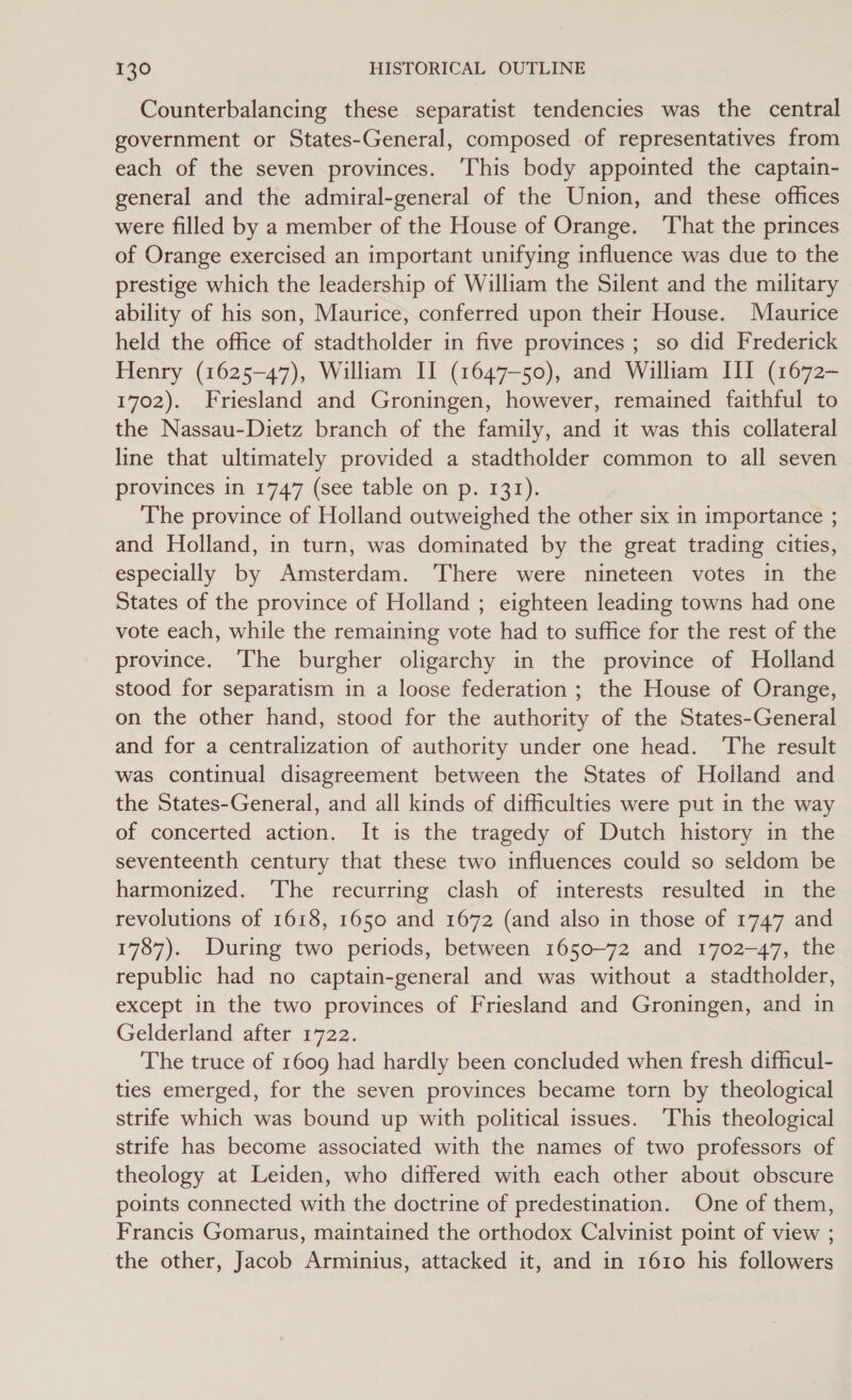 Counterbalancing these separatist tendencies was the central government or States-General, composed of representatives from each of the seven provinces. ‘This body appointed the captain- general and the admiral-general of the Union, and these offices were filled by a member of the House of Orange. ‘That the princes of Orange exercised an important unifying influence was due to the prestige which the leadership of William the Silent and the military ability of his son, Maurice, conferred upon their House. Maurice held the office of stadtholder in five provinces; so did Frederick Henry (1625-47), William II (1647-50), and William III (1672- 1702). Friesland and Groningen, however, remained faithful to the Nassau-Dietz branch of the family, and it was this collateral line that ultimately provided a stadtholder common to all seven provinces in 1747 (see table on p. 131). The province of Holland outweighed the other six in importance ; and Holland, in turn, was dominated by the great trading cities, especially by Amsterdam. ‘There were nineteen votes in the States of the province of Holland ; eighteen leading towns had one vote each, while the remaining vote had to suffice for the rest of the province. The burgher oligarchy in the province of Holland stood for separatism in a loose federation ; the House of Orange, on the other hand, stood for the authority of the States-General and for a centralization of authority under one head. ‘The result was continual disagreement between the States of Holland and the States-General, and all kinds of difficulties were put in the way of concerted action. It is the tragedy of Dutch history in the seventeenth century that these two influences could so seldom be harmonized. The recurring clash of interests resulted in the revolutions of 1618, 1650 and 1672 (and also in those of 1747 and 1787). During two periods, between 1650-72 and 1702-47, the republic had no captain-general and was without a stadtholder, except in the two provinces of Friesland and Groningen, and in Gelderland after 1722. The truce of 1609 had hardly been concluded when fresh difficul- ties emerged, for the seven provinces became torn by theological strife which was bound up with political issues. ‘This theological strife has become associated with the names of two professors of theology at Leiden, who differed with each other about obscure points connected with the doctrine of predestination. One of them, Francis Gomarus, maintained the orthodox Calvinist point of view ; the other, Jacob Arminius, attacked it, and in 1610 his followers