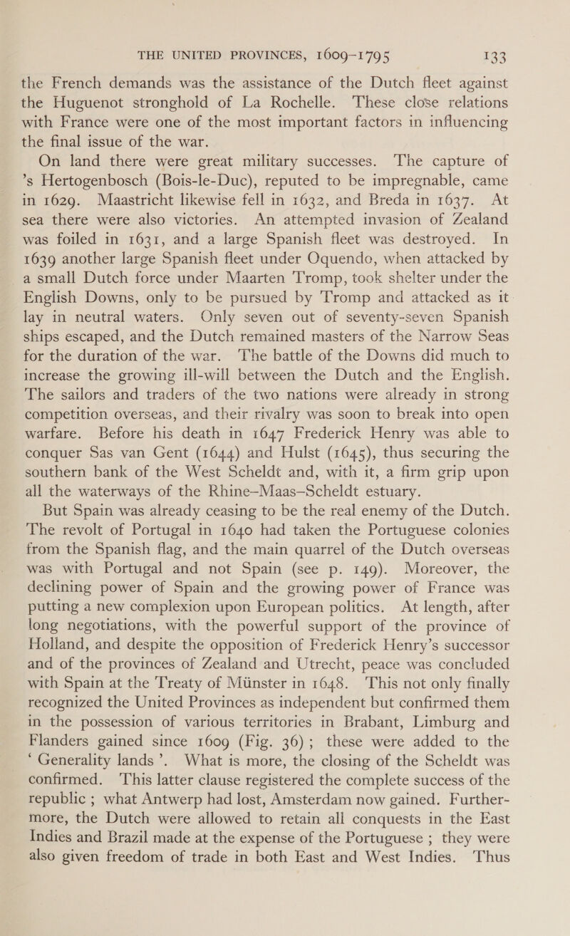 the French demands was the assistance of the Dutch fleet against the Huguenot stronghold of La Rochelle. These close relations with France were one of the most important factors in influencing the final issue of the war. On land there were great military successes. The capture of ’°s Hertogenbosch (Bois-le-Duc), reputed to be impregnable, came in 1629. Maastricht likewise fell in 1632, and Breda in 1637. At sea there were also victories. An attempted invasion of Zealand was foiled in 1631, and a large Spanish fleet was destroyed. In 1639 another large Spanish fleet under Oquendo, when attacked by _a small Dutch force under Maarten Tromp, took shelter under the English Downs, only to be pursued by ‘Tromp and attacked as it. lay in neutral waters. Only seven out of seventy-seven Spanish ships escaped, and the Dutch remained masters of the Narrow Seas for the duration of the war. ‘The battle of the Downs did much to increase the growing ill-will between the Dutch and the English. The sailors and traders of the two nations were already in strong competition overseas, and their rivalry was soon to break into open warfare. Before his death in 1647 Frederick Henry was able to conquer Sas van Gent (1644) and Hulst (1645), thus securing the southern bank of the West Scheldt and, with it, a firm grip upon all the waterways of the Rhine-—Maas—Scheldt estuary. But Spain was already ceasing to be the real enemy of the Dutch. The revolt of Portugal in 1640 had taken the Portuguese colonies from the Spanish flag, and the main quarrel of the Dutch overseas was with Portugal and not Spain (see p. 149). Moreover, the declining power of Spain and the growing power of France was putting a new complexion upon European politics. At length, after long negotiations, with the powerful support of the province of Holland, and despite the opposition of Frederick Henry’s successor and of the provinces of Zealand and Utrecht, peace was concluded with Spain at the Treaty of Minster in 1648. This not only finally recognized the United Provinces as independent but confirmed them in the possession of various territories in Brabant, Limburg and Flanders gained since 1609 (Fig. 36); these were added to the ‘ Generality lands’. What is more, the closing of the Scheldt was confirmed. ‘This latter clause registered the complete success of the republic ; what Antwerp had lost, Amsterdam now gained. Further- more, the Dutch were allowed to retain all conquests in the East Indies and Brazil made at the expense of the Portuguese ; they were also given freedom of trade in both East and West Indies. Thus