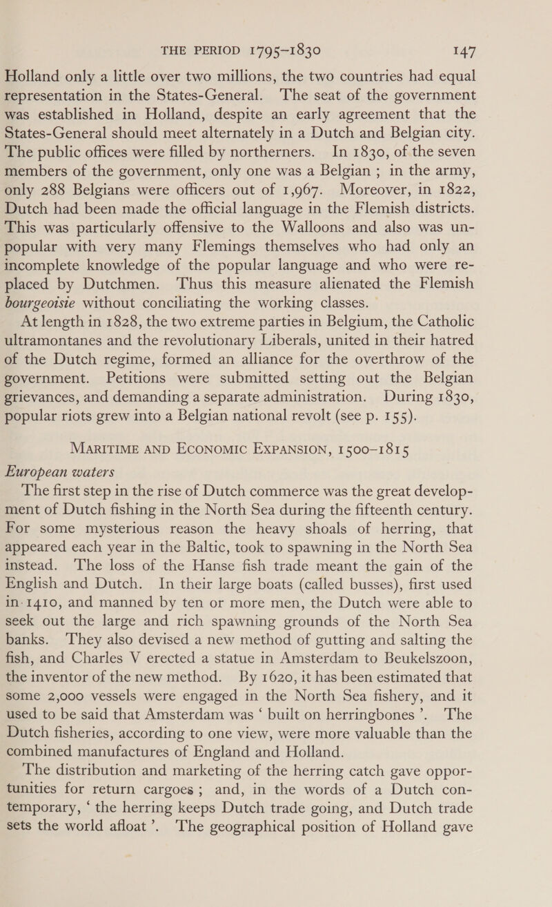 Holland only a little over two millions, the two countries had equal representation in the States-General. The seat of the government was established in Holland, despite an early agreement that the States-General should meet alternately in a Dutch and Belgian city. The public offices were filled by northerners. In 1830, of the seven members of the government, only one was a Belgian ; in the army, only 288 Belgians were officers out of 1,967. Moreover, in 1822, Dutch had been made the official language in the Flemish districts. This was particularly offensive to the Walloons and also was un- popular with very many Flemings themselves who had only an incomplete knowledge of the popular language and who were re- placed by Dutchmen. Thus this measure alienated the Flemish bourgeoisie without conciliating the working classes. At length in 1828, the two extreme parties in Belgium, the Catholic ultramontanes and the revolutionary Liberals, united in their hatred of the Dutch regime, formed an alliance for the overthrow of the government. Petitions were submitted setting out the Belgian grievances, and demanding a separate administration. During 1830, popular riots grew into a Belgian national revolt (see p. 155). MARITIME AND ECONOMIC EXPANSION, 1500-1815 European waters The first step in the rise of Dutch commerce was the great develop- ment of Dutch fishing in the North Sea during the fifteenth century. For some mysterious reason the heavy shoals of herring, that appeared each year in the Baltic, took to spawning in the North Sea instead. ‘The loss of the Hanse fish trade meant the gain of the English and Dutch. In their large boats (called busses), first used in-1410, and manned by ten or more men, the Dutch were able to seek out the large and rich spawning grounds of the North Sea banks. ‘They also devised a new method of gutting and salting the fish, and Charles V erected a statue in Amsterdam to Beukelszoon, the inventor of the new method. By 1620, it has been estimated that some 2,000 vessels were engaged in the North Sea fishery, and it used to be said that Amsterdam was ‘ built on herringbones’. 'The Dutch fisheries, according to one view, were more valuable than the combined manufactures of England and Holland. The distribution and marketing of the herring catch gave oppor- tunities for return cargoes; and, in the words of a Dutch con- temporary, ‘ the herring keeps Dutch trade going, and Dutch trade sets the world afloat’. ‘The geographical position of Holland gave