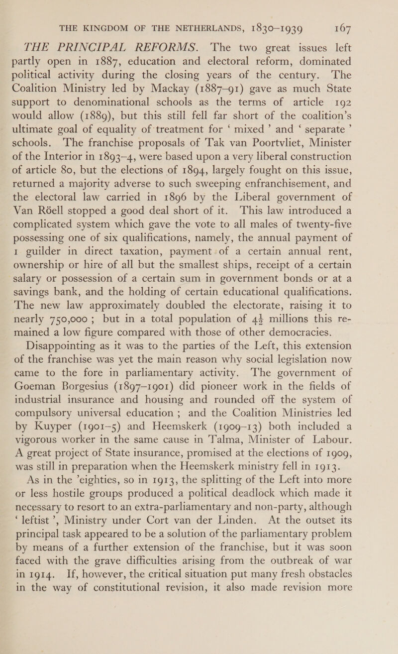 THE PRINCIPAL REFORMS. ‘The two great issues left partly open in 1887, education and electoral reform, dominated political activity during the closing years of the century. The Coalition Ministry led by Mackay (1887-91) gave as much State support to denominational schools as the terms of article 192 would allow (188g), but this still fell far short of the coalition’s ultimate goal of equality of treatment for ‘ mixed’ and ‘ separate ’ schools. The franchise proposals of ‘Tak van Poortvliet, Minister of the Interior in 1893-4, were based upon a very liberal construction of article 80, but the elections of 1894, largely fought on this issue, returned a majority adverse to such sweeping enfranchisement, and ‘the electoral law carried in 1896 by the Liberal government of Van RGell stopped a good deal short of it. This law introduced a complicated system which gave the vote to all males of twenty-five possessing one of six qualifications, namely, the annual payment of 1 guilder in direct taxation, payment. of a certain annual rent, ownership or hire of all but the smallest ships, receipt of a certain salary or possession of a certain sum in government bonds or at a savings bank, and the holding of certain educational qualifications. The new law approximately doubled the electorate, raising it to nearly 750,000; but in a total population of 4} millions this re- mained a low figure compared with those of other democracies. Disappointing as it was to the parties of the Left, this extension of the franchise was yet the main reason why social legislation now came to the fore in parliamentary activity. The government of Goeman Borgesius (1897-1901) did pioneer work in the fields of industrial insurance and housing and rounded off the system of compulsory universal education ; and the Coalition Ministries led by Kuyper (1901-5) and Heemskerk (1909-13) both included a vigorous worker in the same cause in Talma, Minister of Labour. A great project of State insurance, promised at the elections of 1909, was still in preparation when the Heemskerk ministry fell in 1913. As in the ’eighties, so in 1913, the splitting of the Left into more or less hostile groups produced a political deadlock which made it necessary to resort to an extra-parliamentary and non-party, although ‘leftist &gt;, Ministry under Cort van der Linden. At the outset its principal task appeared to be a solution of the parliamentary problem by means of a further extension of the franchise, but it was soon faced with the grave difficulties arising from the outbreak of war in 1914. If, however, the critical situation put many fresh obstacles in the way of constitutional revision, it also made revision more