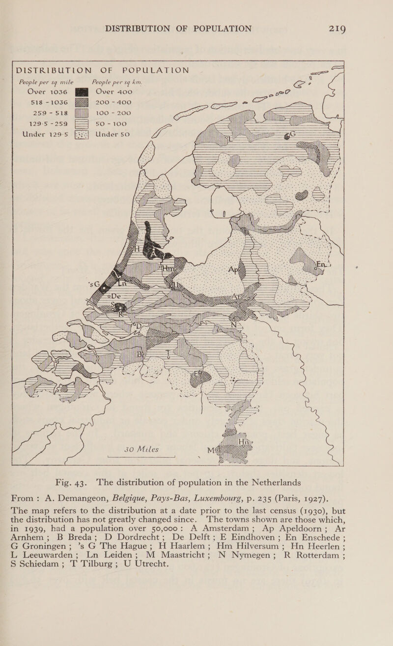 DISTRIBUTION OF POPULATION People per sg mile People per sg km. Over 1036 Over 400 518 —1lOS6 200 - 400 259-518 [fll] 100 - 200 1295-259 F4 s0-100 Under 129-5 [3:3] Under so                        / a ah aah = f aw                       —T]| a            30 Miles       Fig. 43. The distribution of population in the Netherlands From : A. Demangeon, Belgique, Pays-Bas, Luxembourg, p. 235 (Paris, 1927). The map refers to the distribution at a date prior to the last census (1930), but the distribution has not greatly changed since. ‘The towns shown are those which, in 1939, had a population over 50,000: A Amsterdam; Ap Apeldoorn; Ar Arnhem ; B Breda; D Dordrecht; De Delft; E Eindhoven ; En Enschede ; G Groningen; ’s G The Hague; H Haarlem; Hm Hilversum ; Hn Heerlen ; L, Leeuwarden; Ln Leiden; M Maastricht; N Nymegen; R Rotterdam ; S Schiedam ; T Tilburg ; U Utrecht.