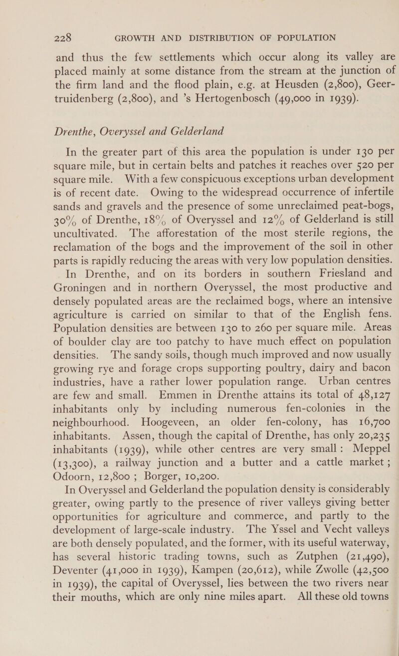 and thus the few settlements which occur along its valley are placed mainly at some distance from the stream at the junction of the firm land and the flood plain, e.g. at Heusden (2,800), Geer- truidenberg (2,800), and ’s Hertogenbosch (49,000 in 1939). Drenthe, Overyssel and Gelderland In the greater part of this area the population is under 130 per square mile, but in certain belts and patches it reaches over 520 per square mile. With a few conspicuous exceptions urban development is of recent date. Owing to the widespread occurrence of infertile sands and gravels and the presence of some unreclaimed peat-bogs, 30% of Drenthe, 18° of Overyssel and 12% of Gelderland is still uncultivated. The afforestation of the most sterile regions, the reclamation of the bogs and the improvement of the soil in other parts is rapidly reducing the areas with very low population densities. In Drenthe, and on its borders in southern Friesland and Groningen and in northern Overyssel, the most productive and densely populated areas are the reclaimed bogs, where an intensive agriculture is carried on similar to that of the English fens. Population densities are between 130 to 260 per square mile. Areas of boulder clay are too patchy to have much effect on population densities. The sandy soils, though much improved and now usually growing rye and forage crops supporting poultry, dairy and bacon industries, have a rather lower population range. Urban centres are few and small. Emmen in Drenthe attains its total of 48,127 inhabitants only by including numerous fen-colonies in the neighbourhood. Hoogeveen, an older fen-colony, has 16,700 inhabitants. Assen, though the capital of Drenthe, has only 20,235 inhabitants (1939), while other centres are very small: Meppel (13,300), a railway junction and a butter and a cattle market ; Odoorn, 12,800 ; Borger, 10,200. In Overyssel and Gelderland the population density is considerably greater, owing partly to the presence of river valleys giving better opportunities for agriculture and commerce, and partly to the development of large-scale industry. ‘The Yssel and Vecht valleys are both densely populated, and the former, with its useful waterway, has several historic trading towns, such as Zutphen (21,490), Deventer (41,000 in 1939), Kampen (20,612), while Zwolle (42,500 in 1939), the capital of Overyssel, lies between the two rivers near their mouths, which are only nine miles apart. All these old towns