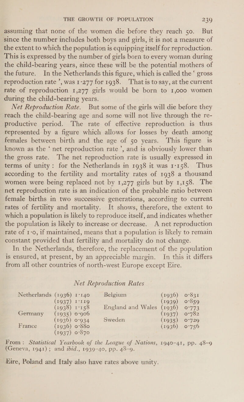 assuming that none of the women die before they reach 50. But since the number includes both boys and girls, it is not a measure of the extent to which the population is equipping itself for reproduction. This is expressed by the number of girls born to every woman during the child-bearing years, since these will be the potential mothers of the future. In the Netherlands this figure, which is called the ‘ gross reproduction rate ’, was 1-277 for 1938. That isto say, at the current rate of reproduction 1,277 girls would be born to 1,000 women during the child-bearing years. Net Reproduction Rate. But some of the girls will die before they reach the child-bearing age and some will not live through the re- productive period. The rate of effective reproduction is thus represented by a figure which allows for losses by death among females between birth and the age of 50 years. This figure is known as the ‘ net reproduction rate’, and is obviously lower than the gross rate. The net reproduction rate is usually expressed in terms of unity: for the Netherlands in 1938 it was 1-158. Thus according to the fertility and mortality rates of 1938 a thousand women were being replaced not by 1,277 girls but by 1,158. The net reproduction rate is an indication of the probable ratio between female births in two successive generations, according to current rates of fertility and mortality. It shows, therefore, the extent to which a population is likely to reproduce itself, and indicates whether the population is likely to increase or decrease. A net reproduction rate of 1-0, if maintained, means that a population is likely to remain constant provided that fertility and mortality do not change. In the Netherlands, therefore, the replacement of the population is ensured, at present, by an appreciable margin. In this it differs from all other countries of north-west Europe except Eire. Net Reproduction Rates Netherlands (1936) 1°140 Belgium (1936) 0°831 (1937) I°119 (1939) 0°859 (1938) 17158 England and Wales (1936) 0°773 Germany (1935) 0°906 (1937) 0-782 (1936) 0°934 Sweden (1935) 0°729 France (1936) 0°880 (1936) 9-756 (1937) 0°870 From: Statistical Yearbook of the League of Nations, 1940-41, pp. 48-9 (Geneva, 1941); and ibid., 1939-40, pp. 48-9. Eire, Poland and Italy also have rates above unity.