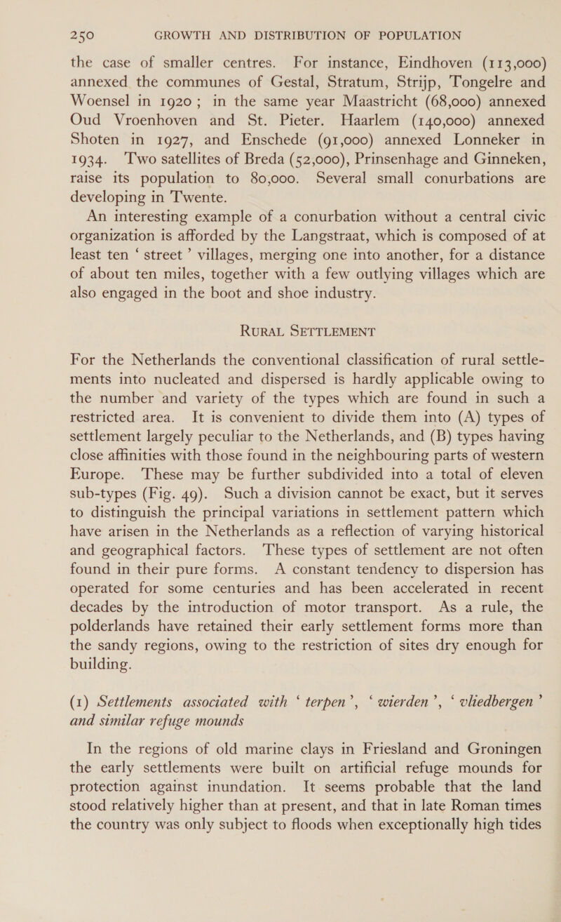 the case of smaller centres. For instance, Eindhoven (113,000) annexed the communes of Gestal, Stratum, Strijp, Tongelre and Woensel in 1920; in the same year Maastricht (68,000) annexed Oud Vroenhoven and St. Pieter. Haarlem (140,000) annexed Shoten in 1927, and Enschede (91,000) annexed Lonneker in 1934. ‘Two satellites of Breda (52,000), Prinsenhage and Ginneken, raise its population to 80,000. Several small conurbations are developing in Twente. An interesting example of a conurbation without a central civic organization is afforded by the Langstraat, which is composed of at least ten ‘ street ’ villages, merging one into another, for a distance of about ten miles, together with a few outlying villages which are also engaged in the boot and shoe industry. RURAL SETTLEMENT For the Netherlands the conventional classification of rural settle- ments into nucleated and dispersed is hardly applicable owing to the number and variety of the types which are found in such a restricted area. It is convenient to divide them into (A) types of settlement largely peculiar to the Netherlands, and (B) types having close affinities with those found in the neighbouring parts of western Furope. ‘These may be further subdivided into a total of eleven sub-types (Fig. 49). Such a division cannot be exact, but it serves to distinguish the principal variations in settlement pattern which have arisen in the Netherlands as a reflection of varying historical and geographical factors. These types of settlement are not often found in their pure forms. A constant tendency to dispersion has operated for some centuries and has been accelerated in recent decades by the introduction of motor transport. As a rule, the polderlands have retained their early settlement forms more than the sandy regions, owing to the restriction of sites dry enough for building. (1) Settlements associated with ‘ terpen’, ‘ wierden’, ‘ vliedbergen ’ and similar refuge mounds In the regions of old marine clays in Friesland and Groningen the early settlements were built on artificial refuge mounds for protection against inundation. It seems probable that the land stood relatively higher than at present, and that in late Roman times the country was only subject to floods when exceptionally high tides