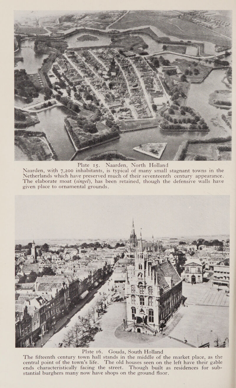   Plate 15. Naarden, North Holland Naarden, with 7,200 inhabitants, is typical of many small stagnant towns in the Netherlands which have preserved much of their seventeenth century appearance. The elaborate moat (singel), has been retained, though the defensive walls have given place to ornamental grounds. 5, ee mee  Plate 16. Gouda, South Holland The fifteenth century town hall stands in the middle of the market place, as the central point of the town’s life. ‘The old houses seen on the left have their gable ends characteristically facing the street. Though built as residences for sub- stantial burghers many now have shops on the ground floor.