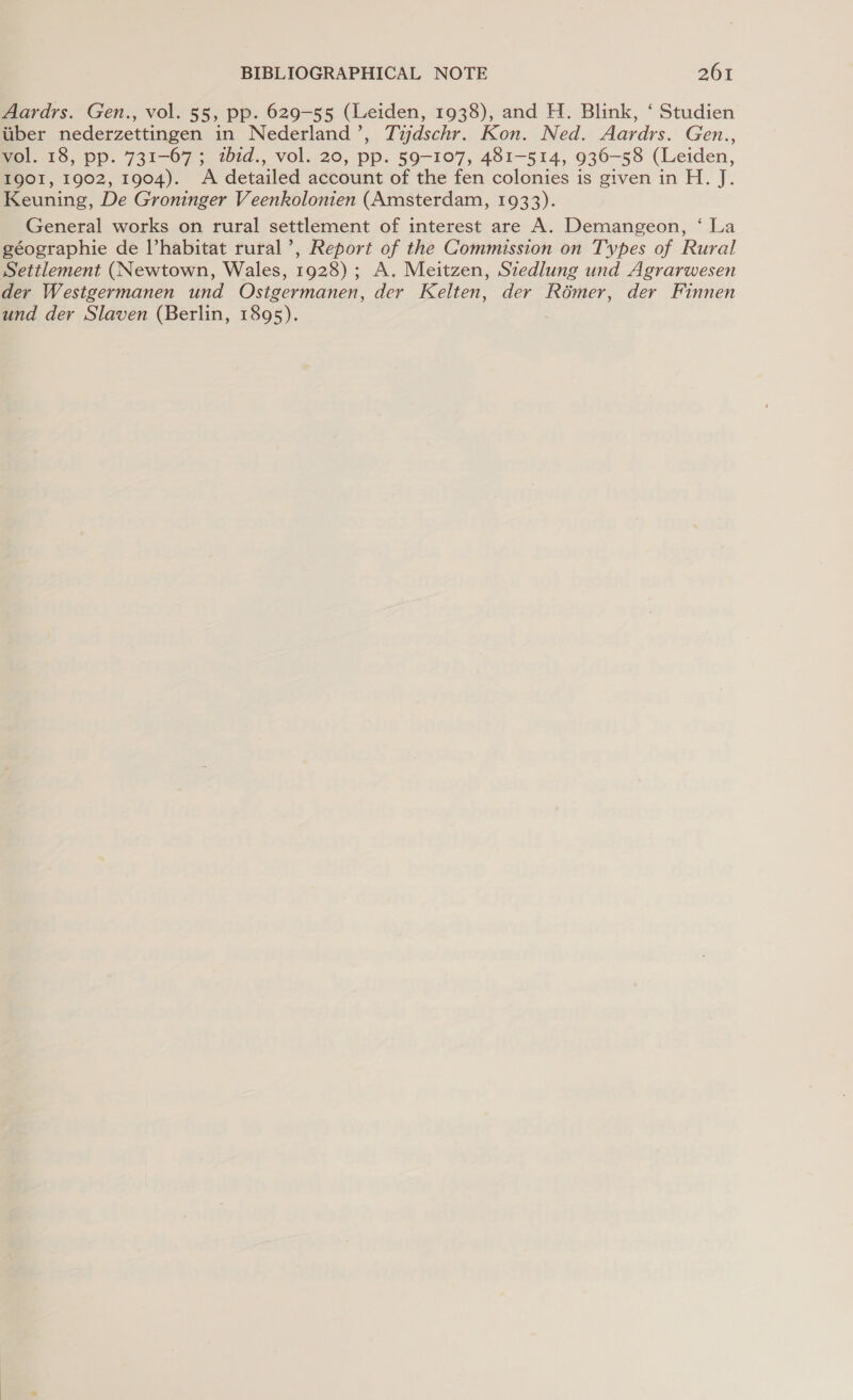 Aardrs. Gen., vol. 55, pp. 629-55 (Leiden, 1938), and H. Blink, ‘ Studien uber nederzettingen in Nederland’, Tijdschr. Kon. Ned. Aardrs. Gen., vol. 18, pp. 731-67; zbid., vol. 20, pp. 59-107, 481-514, 936-58 (Leiden, 1901, 1902, 1904). A detailed account of the fen colonies is given in H. J. Keuning, De Groninger Veenkolonien (Amsterdam, 1933). General works on rural settlement of interest are A. Demangeon, ‘ La géographie de l’habitat rural’, Report of the Commission on Types of Rural Settlement (Newtown, Wales, 1928); A. Meitzen, Szedlung und Agrarwesen der Westgermanen und Ostgermanen, der Kelten, der Roémer, der Finnen und der Slaven (Berlin, 1895).